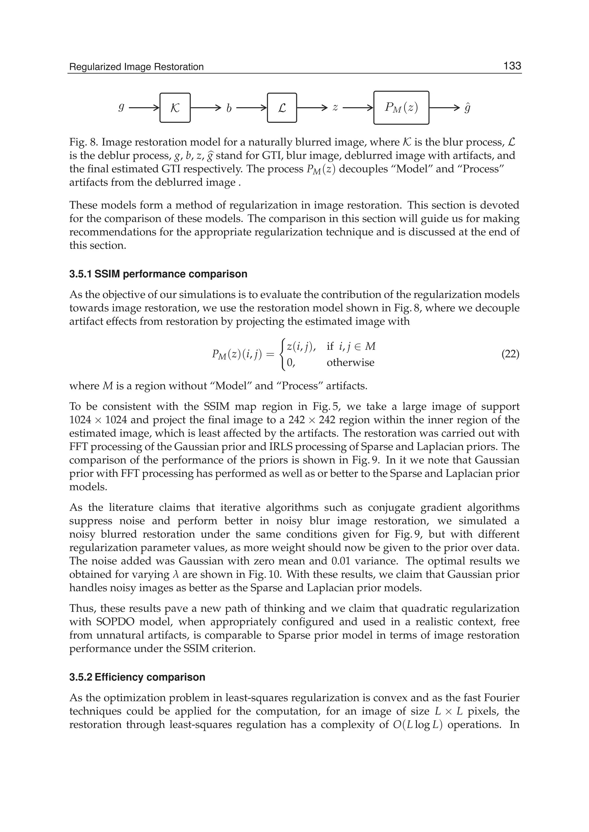 Regularized Image Restoration 15
g K b L z PM (z) ˆg
Fig. 8. Image restoration model for a naturally blurred image, where K is the blur process, L
is the deblur process, g, b, z, g stand for GTI, blur image, deblurred image with artifacts, and
the ﬁnal estimated GTI respectively. The process PM(z) decouples “Model” and “Process”
artifacts from the deblurred image .
These models form a method of regularization in image restoration. This section is devoted
for the comparison of these models. The comparison in this section will guide us for making
recommendations for the appropriate regularization technique and is discussed at the end of
this section.
3.5.1 SSIM performance comparison
As the objective of our simulations is to evaluate the contribution of the regularization models
towards image restoration, we use the restoration model shown in Fig. 8, where we decouple
artifact effects from restoration by projecting the estimated image with
PM(z)(i, j) =
z(i, j), if i, j ∈ M
0, otherwise
(22)
where M is a region without “Model” and “Process” artifacts.
To be consistent with the SSIM map region in Fig. 5, we take a large image of support
1024 × 1024 and project the ﬁnal image to a 242 × 242 region within the inner region of the
estimated image, which is least affected by the artifacts. The restoration was carried out with
FFT processing of the Gaussian prior and IRLS processing of Sparse and Laplacian priors. The
comparison of the performance of the priors is shown in Fig. 9. In it we note that Gaussian
prior with FFT processing has performed as well as or better to the Sparse and Laplacian prior
models.
As the literature claims that iterative algorithms such as conjugate gradient algorithms
suppress noise and perform better in noisy blur image restoration, we simulated a
noisy blurred restoration under the same conditions given for Fig. 9, but with different
regularization parameter values, as more weight should now be given to the prior over data.
The noise added was Gaussian with zero mean and 0.01 variance. The optimal results we
obtained for varying λ are shown in Fig. 10. With these results, we claim that Gaussian prior
handles noisy images as better as the Sparse and Laplacian prior models.
Thus, these results pave a new path of thinking and we claim that quadratic regularization
with SOPDO model, when appropriately conﬁgured and used in a realistic context, free
from unnatural artifacts, is comparable to Sparse prior model in terms of image restoration
performance under the SSIM criterion.
3.5.2 Efﬁciency comparison
As the optimization problem in least-squares regularization is convex and as the fast Fourier
techniques could be applied for the computation, for an image of size L × L pixels, the
restoration through least-squares regulation has a complexity of O(L log L) operations. In
133Regularized Image Restoration
 