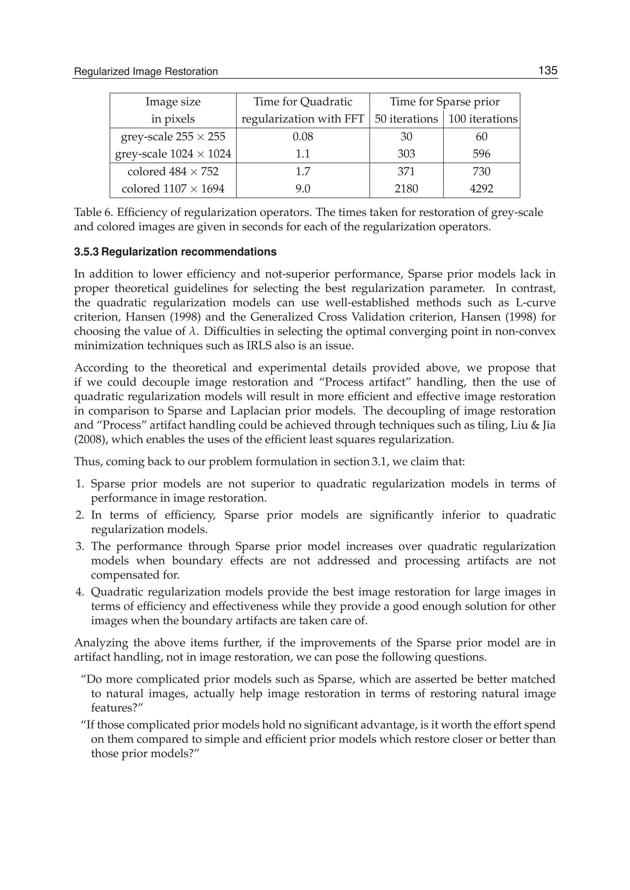 Regularized Image Restoration 17
Image size Time for Quadratic Time for Sparse prior
in pixels regularization with FFT 50 iterations 100 iterations
grey-scale 255 × 255 0.08 30 60
grey-scale 1024 × 1024 1.1 303 596
colored 484 × 752 1.7 371 730
colored 1107 × 1694 9.0 2180 4292
Table 6. Efﬁciency of regularization operators. The times taken for restoration of grey-scale
and colored images are given in seconds for each of the regularization operators.
3.5.3 Regularization recommendations
In addition to lower efﬁciency and not-superior performance, Sparse prior models lack in
proper theoretical guidelines for selecting the best regularization parameter. In contrast,
the quadratic regularization models can use well-established methods such as L-curve
criterion, Hansen (1998) and the Generalized Cross Validation criterion, Hansen (1998) for
choosing the value of λ. Difﬁculties in selecting the optimal converging point in non-convex
minimization techniques such as IRLS also is an issue.
According to the theoretical and experimental details provided above, we propose that
if we could decouple image restoration and “Process artifact” handling, then the use of
quadratic regularization models will result in more efﬁcient and effective image restoration
in comparison to Sparse and Laplacian prior models. The decoupling of image restoration
and “Process” artifact handling could be achieved through techniques such as tiling, Liu & Jia
(2008), which enables the uses of the efﬁcient least squares regularization.
Thus, coming back to our problem formulation in section 3.1, we claim that:
1. Sparse prior models are not superior to quadratic regularization models in terms of
performance in image restoration.
2. In terms of efﬁciency, Sparse prior models are signiﬁcantly inferior to quadratic
regularization models.
3. The performance through Sparse prior model increases over quadratic regularization
models when boundary effects are not addressed and processing artifacts are not
compensated for.
4. Quadratic regularization models provide the best image restoration for large images in
terms of efﬁciency and effectiveness while they provide a good enough solution for other
images when the boundary artifacts are taken care of.
Analyzing the above items further, if the improvements of the Sparse prior model are in
artifact handling, not in image restoration, we can pose the following questions.
“Do more complicated prior models such as Sparse, which are asserted be better matched
to natural images, actually help image restoration in terms of restoring natural image
features?”
“If those complicated prior models hold no signiﬁcant advantage, is it worth the effort spend
on them compared to simple and efﬁcient prior models which restore closer or better than
those prior models?”
135Regularized Image Restoration
 