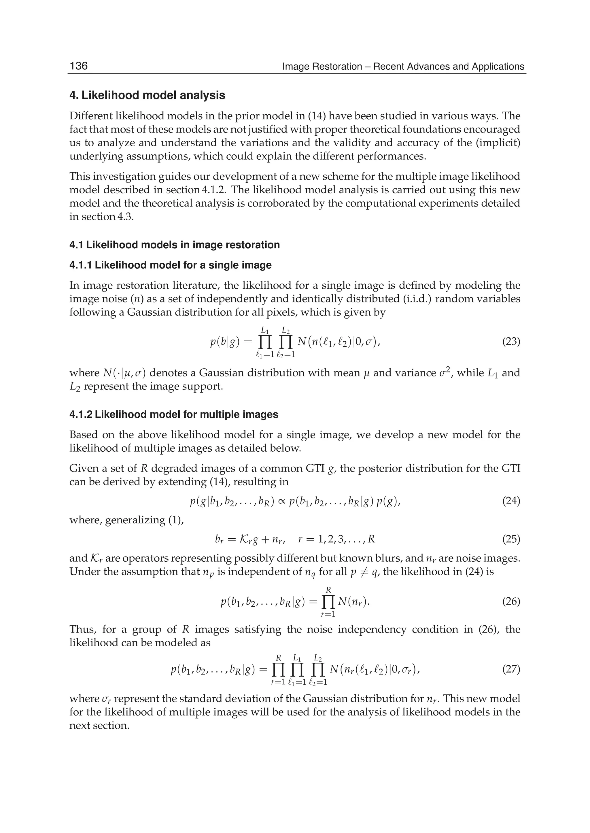 18 Will-be-set-by-IN-TECH
4. Likelihood model analysis
Different likelihood models in the prior model in (14) have been studied in various ways. The
fact that most of these models are not justiﬁed with proper theoretical foundations encouraged
us to analyze and understand the variations and the validity and accuracy of the (implicit)
underlying assumptions, which could explain the different performances.
This investigation guides our development of a new scheme for the multiple image likelihood
model described in section 4.1.2. The likelihood model analysis is carried out using this new
model and the theoretical analysis is corroborated by the computational experiments detailed
in section 4.3.
4.1 Likelihood models in image restoration
4.1.1 Likelihood model for a single image
In image restoration literature, the likelihood for a single image is deﬁned by modeling the
image noise (n) as a set of independently and identically distributed (i.i.d.) random variables
following a Gaussian distribution for all pixels, which is given by
p(b|g) =
L1
∏
1=1
L2
∏
2=1
N n( 1, 2)|0, σ , (23)
where N(·|μ, σ) denotes a Gaussian distribution with mean μ and variance σ2, while L1 and
L2 represent the image support.
4.1.2 Likelihood model for multiple images
Based on the above likelihood model for a single image, we develop a new model for the
likelihood of multiple images as detailed below.
Given a set of R degraded images of a common GTI g, the posterior distribution for the GTI
can be derived by extending (14), resulting in
p(g|b1, b2, . . . , bR) ∝ p(b1, b2, . . . , bR|g) p(g), (24)
where, generalizing (1),
br = Krg + nr, r = 1, 2, 3, . . . , R (25)
and Kr are operators representing possibly different but known blurs, and nr are noise images.
Under the assumption that np is independent of nq for all p = q, the likelihood in (24) is
p(b1, b2, . . . , bR|g) =
R
∏
r=1
N(nr). (26)
Thus, for a group of R images satisfying the noise independency condition in (26), the
likelihood can be modeled as
p(b1, b2, . . . , bR|g) =
R
∏
r=1
L1
∏
1=1
L2
∏
2=1
N nr( 1, 2)|0, σr , (27)
where σr represent the standard deviation of the Gaussian distribution for nr. This new model
for the likelihood of multiple images will be used for the analysis of likelihood models in the
next section.
136 Image Restoration – Recent Advances and Applications
 