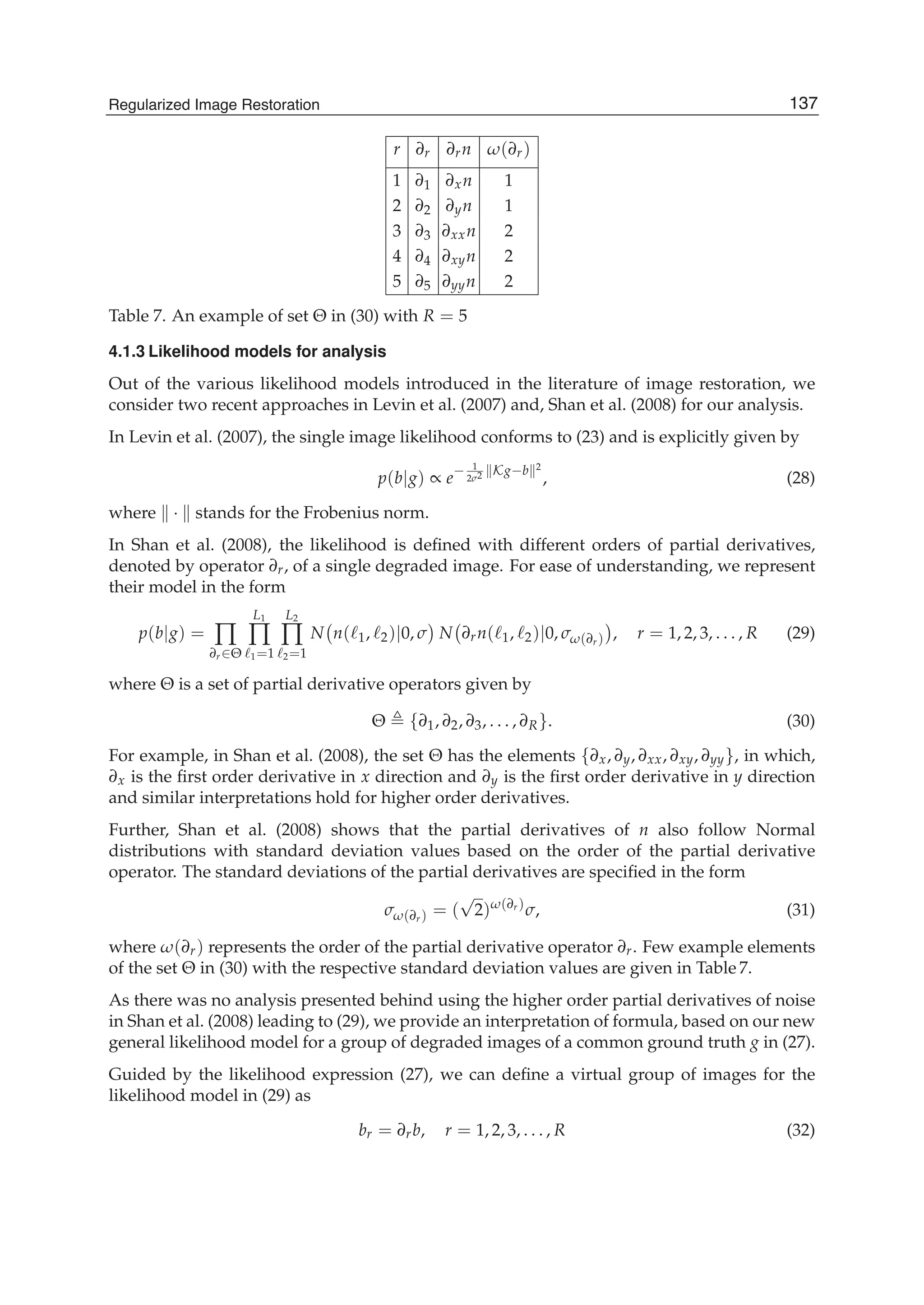 Regularized Image Restoration 19
r ∂r ∂rn ω(∂r)
1 ∂1 ∂xn 1
2 ∂2 ∂yn 1
3 ∂3 ∂xxn 2
4 ∂4 ∂xyn 2
5 ∂5 ∂yyn 2
Table 7. An example of set Θ in (30) with R = 5
4.1.3 Likelihood models for analysis
Out of the various likelihood models introduced in the literature of image restoration, we
consider two recent approaches in Levin et al. (2007) and, Shan et al. (2008) for our analysis.
In Levin et al. (2007), the single image likelihood conforms to (23) and is explicitly given by
p(b|g) ∝ e
− 1
2σ2 Kg−b 2
, (28)
where · stands for the Frobenius norm.
In Shan et al. (2008), the likelihood is deﬁned with different orders of partial derivatives,
denoted by operator ∂r, of a single degraded image. For ease of understanding, we represent
their model in the form
p(b|g) = ∏
∂r∈Θ
L1
∏
1=1
L2
∏
2=1
N n( 1, 2)|0, σ N ∂rn( 1, 2)|0, σω(∂r) , r = 1, 2, 3, . . . , R (29)
where Θ is a set of partial derivative operators given by
Θ {∂1, ∂2, ∂3, . . . , ∂R}. (30)
For example, in Shan et al. (2008), the set Θ has the elements {∂x, ∂y, ∂xx, ∂xy, ∂yy}, in which,
∂x is the ﬁrst order derivative in x direction and ∂y is the ﬁrst order derivative in y direction
and similar interpretations hold for higher order derivatives.
Further, Shan et al. (2008) shows that the partial derivatives of n also follow Normal
distributions with standard deviation values based on the order of the partial derivative
operator. The standard deviations of the partial derivatives are speciﬁed in the form
σω(∂r) = (
√
2)ω(∂r)
σ, (31)
where ω(∂r) represents the order of the partial derivative operator ∂r. Few example elements
of the set Θ in (30) with the respective standard deviation values are given in Table 7.
As there was no analysis presented behind using the higher order partial derivatives of noise
in Shan et al. (2008) leading to (29), we provide an interpretation of formula, based on our new
general likelihood model for a group of degraded images of a common ground truth g in (27).
Guided by the likelihood expression (27), we can deﬁne a virtual group of images for the
likelihood model in (29) as
br = ∂rb, r = 1, 2, 3, . . . , R (32)
137Regularized Image Restoration
 
