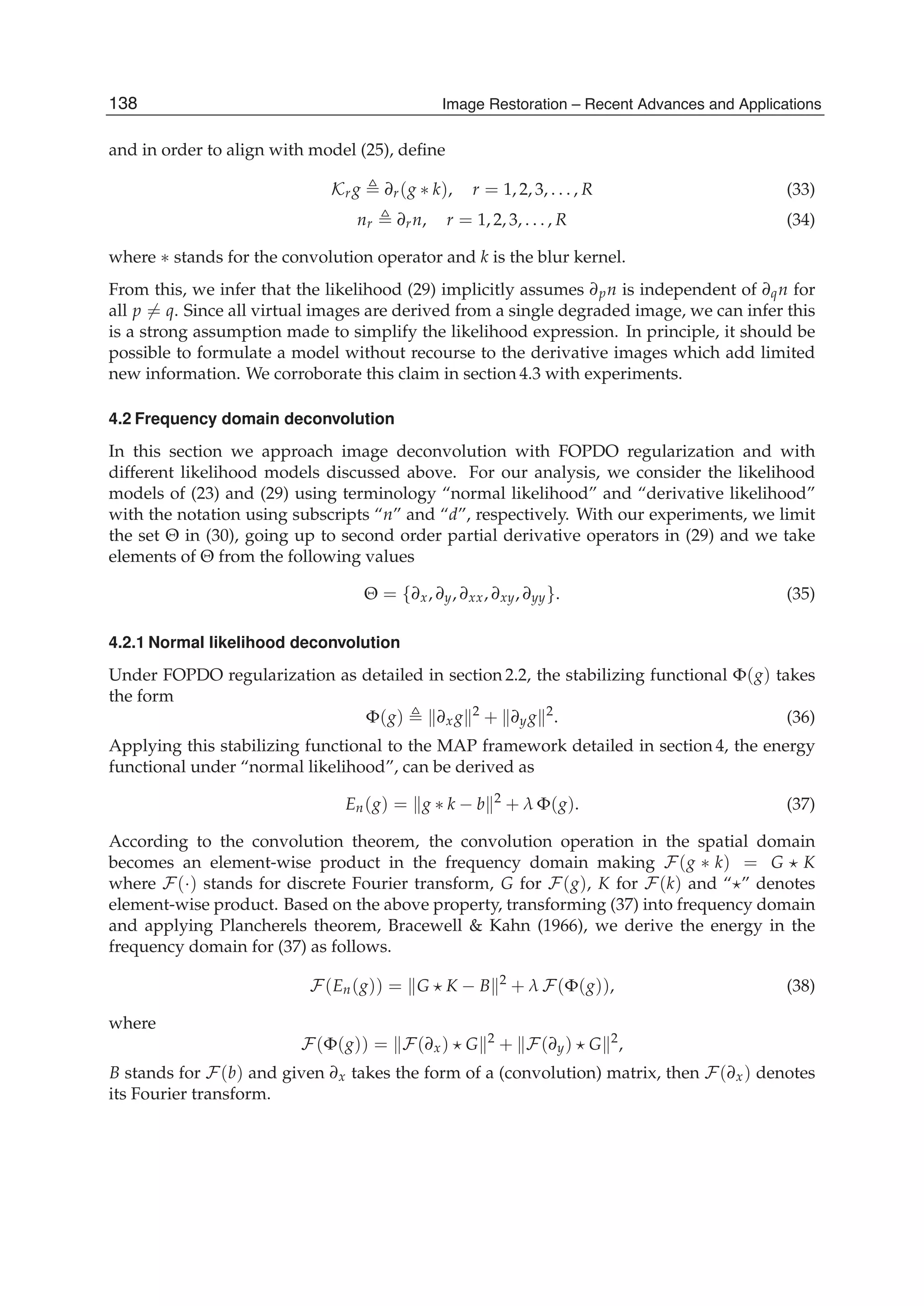 20 Will-be-set-by-IN-TECH
and in order to align with model (25), deﬁne
Krg ∂r(g ∗ k), r = 1, 2, 3, . . . , R (33)
nr ∂rn, r = 1, 2, 3, . . . , R (34)
where ∗ stands for the convolution operator and k is the blur kernel.
From this, we infer that the likelihood (29) implicitly assumes ∂pn is independent of ∂qn for
all p = q. Since all virtual images are derived from a single degraded image, we can infer this
is a strong assumption made to simplify the likelihood expression. In principle, it should be
possible to formulate a model without recourse to the derivative images which add limited
new information. We corroborate this claim in section 4.3 with experiments.
4.2 Frequency domain deconvolution
In this section we approach image deconvolution with FOPDO regularization and with
different likelihood models discussed above. For our analysis, we consider the likelihood
models of (23) and (29) using terminology “normal likelihood” and “derivative likelihood”
with the notation using subscripts “n” and “d”, respectively. With our experiments, we limit
the set Θ in (30), going up to second order partial derivative operators in (29) and we take
elements of Θ from the following values
Θ = {∂x, ∂y, ∂xx, ∂xy, ∂yy}. (35)
4.2.1 Normal likelihood deconvolution
Under FOPDO regularization as detailed in section 2.2, the stabilizing functional Φ(g) takes
the form
Φ(g) ∂xg 2
+ ∂yg 2
. (36)
Applying this stabilizing functional to the MAP framework detailed in section 4, the energy
functional under “normal likelihood”, can be derived as
En(g) = g ∗ k − b 2
+ λ Φ(g). (37)
According to the convolution theorem, the convolution operation in the spatial domain
becomes an element-wise product in the frequency domain making F(g ∗ k) = G K
where F(·) stands for discrete Fourier transform, G for F(g), K for F(k) and “ ” denotes
element-wise product. Based on the above property, transforming (37) into frequency domain
and applying Plancherels theorem, Bracewell & Kahn (1966), we derive the energy in the
frequency domain for (37) as follows.
F(En(g)) = G K − B 2
+ λ F(Φ(g)), (38)
where
F(Φ(g)) = F(∂x) G 2
+ F(∂y) G 2
,
B stands for F(b) and given ∂x takes the form of a (convolution) matrix, then F(∂x) denotes
its Fourier transform.
138 Image Restoration – Recent Advances and Applications
 