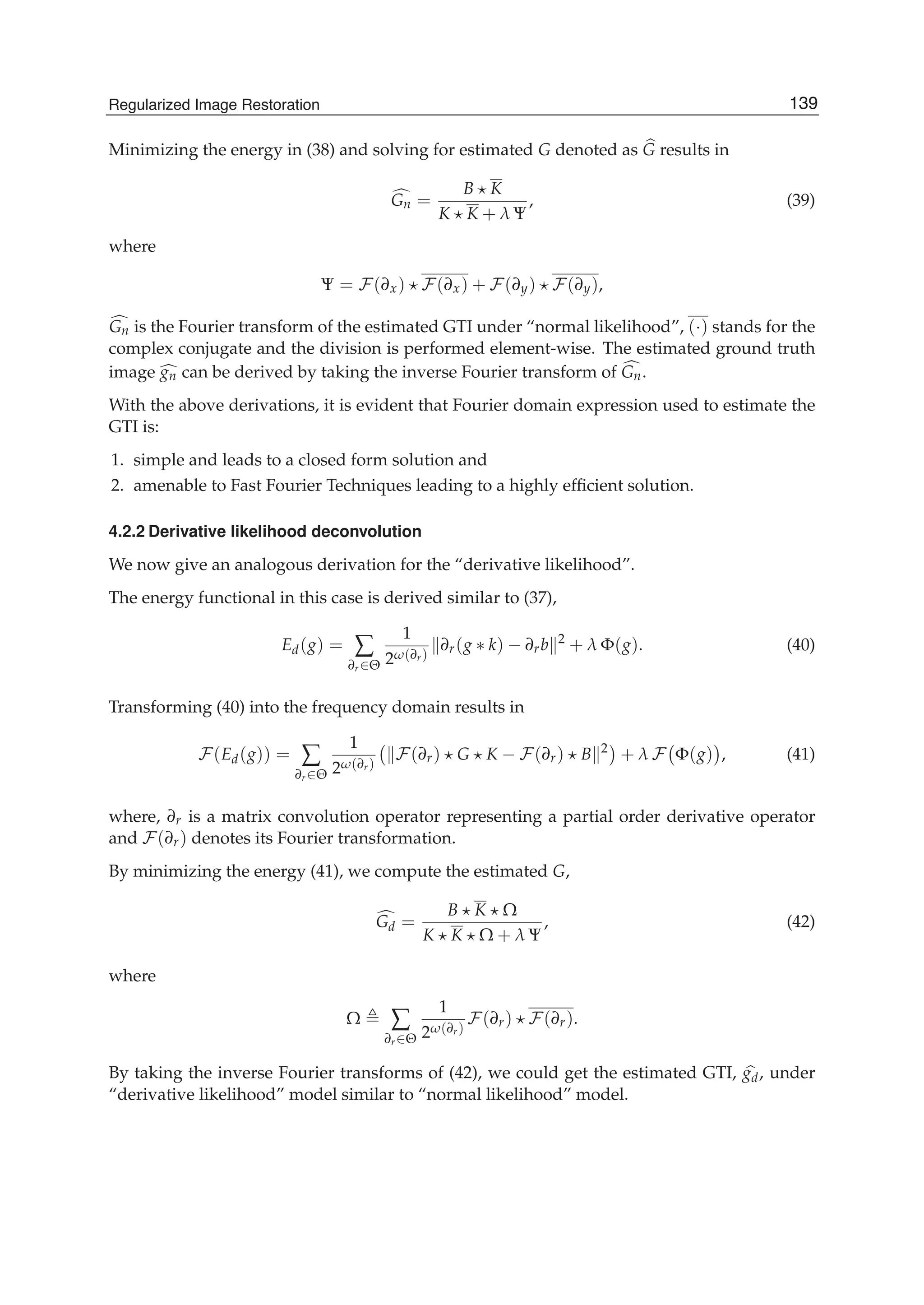Regularized Image Restoration 21
Minimizing the energy in (38) and solving for estimated G denoted as G results in
Gn =
B K
K K + λ Ψ
, (39)
where
Ψ = F(∂x) F(∂x) + F(∂y) F(∂y),
Gn is the Fourier transform of the estimated GTI under “normal likelihood”, (·) stands for the
complex conjugate and the division is performed element-wise. The estimated ground truth
image gn can be derived by taking the inverse Fourier transform of Gn.
With the above derivations, it is evident that Fourier domain expression used to estimate the
GTI is:
1. simple and leads to a closed form solution and
2. amenable to Fast Fourier Techniques leading to a highly efﬁcient solution.
4.2.2 Derivative likelihood deconvolution
We now give an analogous derivation for the “derivative likelihood”.
The energy functional in this case is derived similar to (37),
Ed(g) = ∑
∂r∈Θ
1
2ω(∂r)
∂r(g ∗ k) − ∂rb 2
+ λ Φ(g). (40)
Transforming (40) into the frequency domain results in
F(Ed(g)) = ∑
∂r∈Θ
1
2ω(∂r)
F(∂r) G K − F(∂r) B 2
+ λ F Φ(g) , (41)
where, ∂r is a matrix convolution operator representing a partial order derivative operator
and F(∂r) denotes its Fourier transformation.
By minimizing the energy (41), we compute the estimated G,
Gd =
B K Ω
K K Ω + λ Ψ
, (42)
where
Ω ∑
∂r∈Θ
1
2ω(∂r)
F(∂r) F(∂r).
By taking the inverse Fourier transforms of (42), we could get the estimated GTI, gd, under
“derivative likelihood” model similar to “normal likelihood” model.
139Regularized Image Restoration
 
