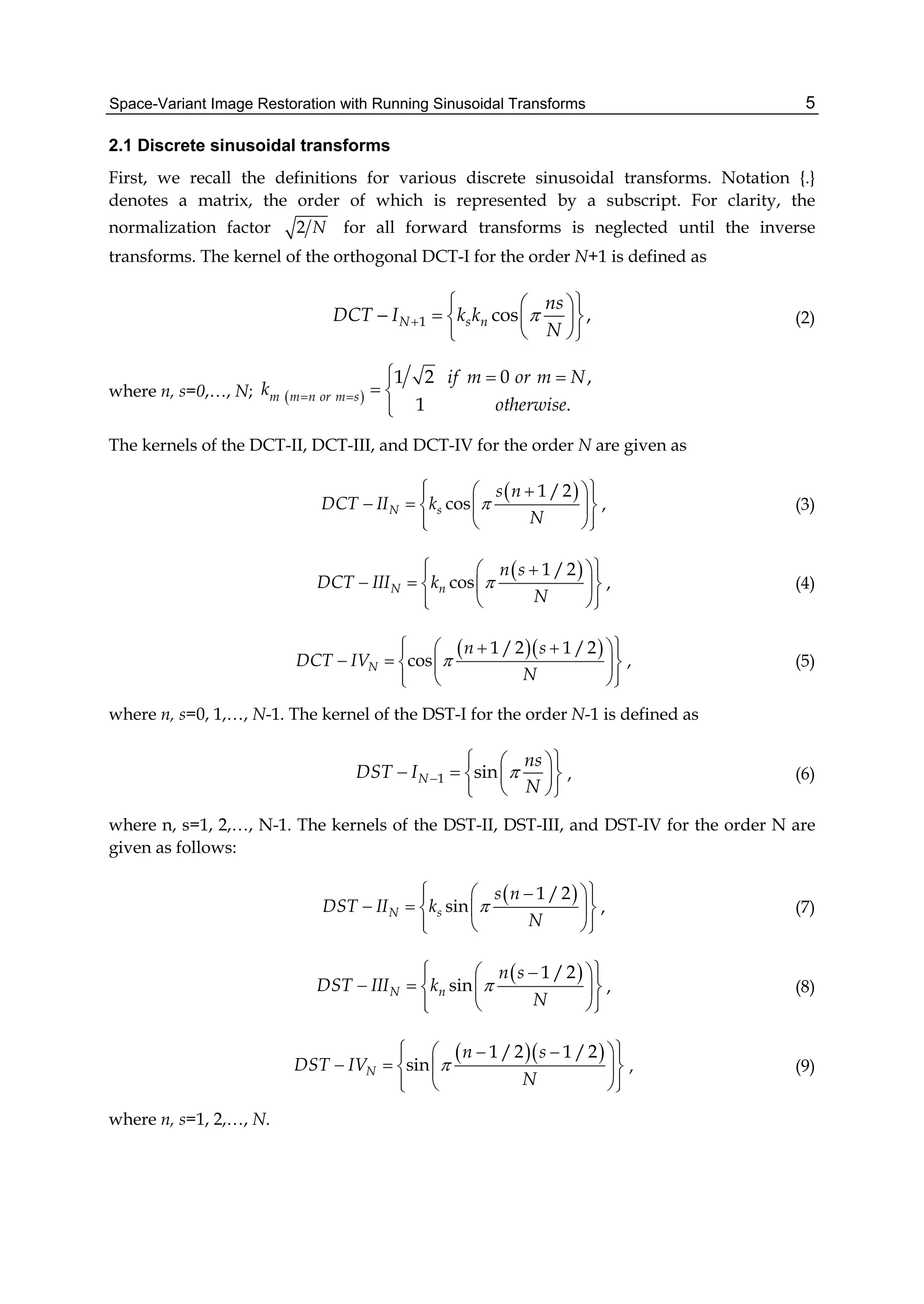 Space-Variant Image Restoration with Running Sinusoidal Transforms 5
2.1 Discrete sinusoidal transforms
First, we recall the definitions for various discrete sinusoidal transforms. Notation {.}
denotes a matrix, the order of which is represented by a subscript. For clarity, the
normalization factor 2 N for all forward transforms is neglected until the inverse
transforms. The kernel of the orthogonal DCT-I for the order N+1 is defined as
1 cos ,N s n
ns
DCT I k k
N

  
    
  
(2)
where n, s=0,…, N;  
1 2 0 ,
1 .
m m n or m s
if m or m N
k
otherwise
 
  
 

The kernels of the DCT-II, DCT-III, and DCT-IV for the order N are given as
 1 /2
cosN s
s n
DCT II k
N

    
    
   
, (3)
 1 /2
cosN n
n s
DCT III k
N

    
    
   
, (4)
  1 /2 1 /2
cosN
n s
DCT IV
N

     
    
   
, (5)
where n, s=0, 1,…, N-1. The kernel of the DST-I for the order N-1 is defined as
1 sinN
ns
DST I
N

  
    
  
, (6)
where n, s=1, 2,…, N-1. The kernels of the DST-II, DST-III, and DST-IV for the order N are
given as follows:
 1 /2
sinN s
s n
DST II k
N

    
    
   
, (7)
 1 /2
sinN n
n s
DST III k
N

    
    
   
, (8)
  1 /2 1 /2
sinN
n s
DST IV
N

     
    
   
, (9)
where n, s=1, 2,…, N.
 