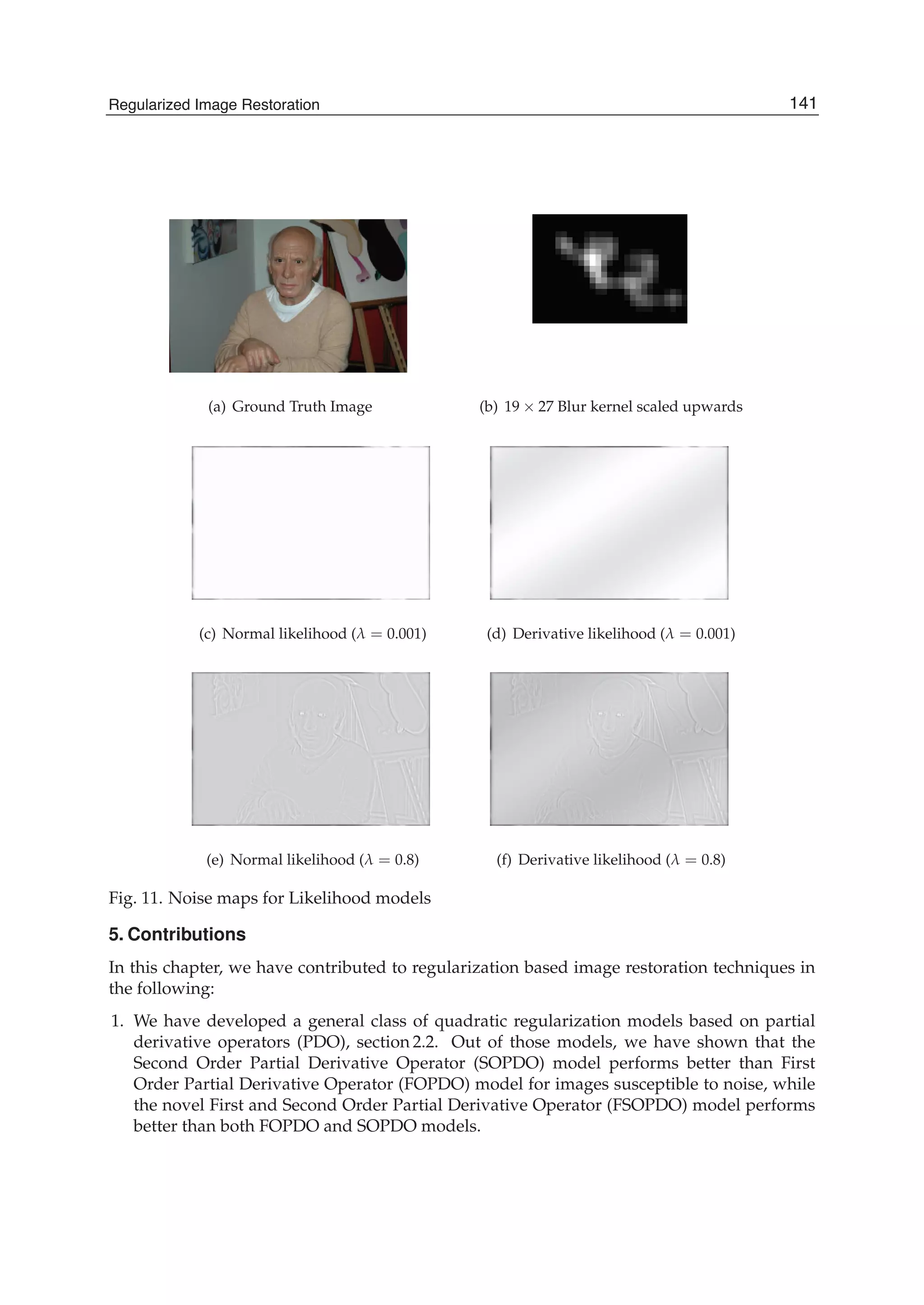 Regularized Image Restoration 23
(a) Ground Truth Image (b) 19 × 27 Blur kernel scaled upwards
(c) Normal likelihood (λ = 0.001) (d) Derivative likelihood (λ = 0.001)
(e) Normal likelihood (λ = 0.8) (f) Derivative likelihood (λ = 0.8)
Fig. 11. Noise maps for Likelihood models
5. Contributions
In this chapter, we have contributed to regularization based image restoration techniques in
the following:
1. We have developed a general class of quadratic regularization models based on partial
derivative operators (PDO), section 2.2. Out of those models, we have shown that the
Second Order Partial Derivative Operator (SOPDO) model performs better than First
Order Partial Derivative Operator (FOPDO) model for images susceptible to noise, while
the novel First and Second Order Partial Derivative Operator (FSOPDO) model performs
better than both FOPDO and SOPDO models.
141Regularized Image Restoration
 