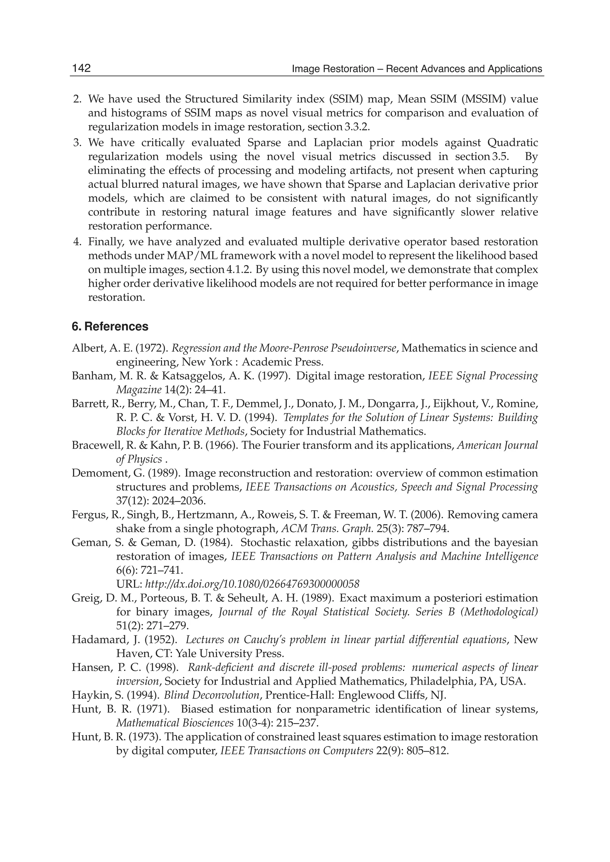 24 Will-be-set-by-IN-TECH
2. We have used the Structured Similarity index (SSIM) map, Mean SSIM (MSSIM) value
and histograms of SSIM maps as novel visual metrics for comparison and evaluation of
regularization models in image restoration, section 3.3.2.
3. We have critically evaluated Sparse and Laplacian prior models against Quadratic
regularization models using the novel visual metrics discussed in section 3.5. By
eliminating the effects of processing and modeling artifacts, not present when capturing
actual blurred natural images, we have shown that Sparse and Laplacian derivative prior
models, which are claimed to be consistent with natural images, do not signiﬁcantly
contribute in restoring natural image features and have signiﬁcantly slower relative
restoration performance.
4. Finally, we have analyzed and evaluated multiple derivative operator based restoration
methods under MAP/ML framework with a novel model to represent the likelihood based
on multiple images, section 4.1.2. By using this novel model, we demonstrate that complex
higher order derivative likelihood models are not required for better performance in image
restoration.
6. References
Albert, A. E. (1972). Regression and the Moore-Penrose Pseudoinverse, Mathematics in science and
engineering, New York : Academic Press.
Banham, M. R. & Katsaggelos, A. K. (1997). Digital image restoration, IEEE Signal Processing
Magazine 14(2): 24–41.
Barrett, R., Berry, M., Chan, T. F., Demmel, J., Donato, J. M., Dongarra, J., Eijkhout, V., Romine,
R. P. C. & Vorst, H. V. D. (1994). Templates for the Solution of Linear Systems: Building
Blocks for Iterative Methods, Society for Industrial Mathematics.
Bracewell, R. & Kahn, P. B. (1966). The Fourier transform and its applications, American Journal
of Physics .
Demoment, G. (1989). Image reconstruction and restoration: overview of common estimation
structures and problems, IEEE Transactions on Acoustics, Speech and Signal Processing
37(12): 2024–2036.
Fergus, R., Singh, B., Hertzmann, A., Roweis, S. T. & Freeman, W. T. (2006). Removing camera
shake from a single photograph, ACM Trans. Graph. 25(3): 787–794.
Geman, S. & Geman, D. (1984). Stochastic relaxation, gibbs distributions and the bayesian
restoration of images, IEEE Transactions on Pattern Analysis and Machine Intelligence
6(6): 721–741.
URL: http://dx.doi.org/10.1080/02664769300000058
Greig, D. M., Porteous, B. T. & Seheult, A. H. (1989). Exact maximum a posteriori estimation
for binary images, Journal of the Royal Statistical Society. Series B (Methodological)
51(2): 271–279.
Hadamard, J. (1952). Lectures on Cauchy’s problem in linear partial differential equations, New
Haven, CT: Yale University Press.
Hansen, P. C. (1998). Rank-deﬁcient and discrete ill-posed problems: numerical aspects of linear
inversion, Society for Industrial and Applied Mathematics, Philadelphia, PA, USA.
Haykin, S. (1994). Blind Deconvolution, Prentice-Hall: Englewood Cliffs, NJ.
Hunt, B. R. (1971). Biased estimation for nonparametric identiﬁcation of linear systems,
Mathematical Biosciences 10(3-4): 215–237.
Hunt, B. R. (1973). The application of constrained least squares estimation to image restoration
by digital computer, IEEE Transactions on Computers 22(9): 805–812.
142 Image Restoration – Recent Advances and Applications
 