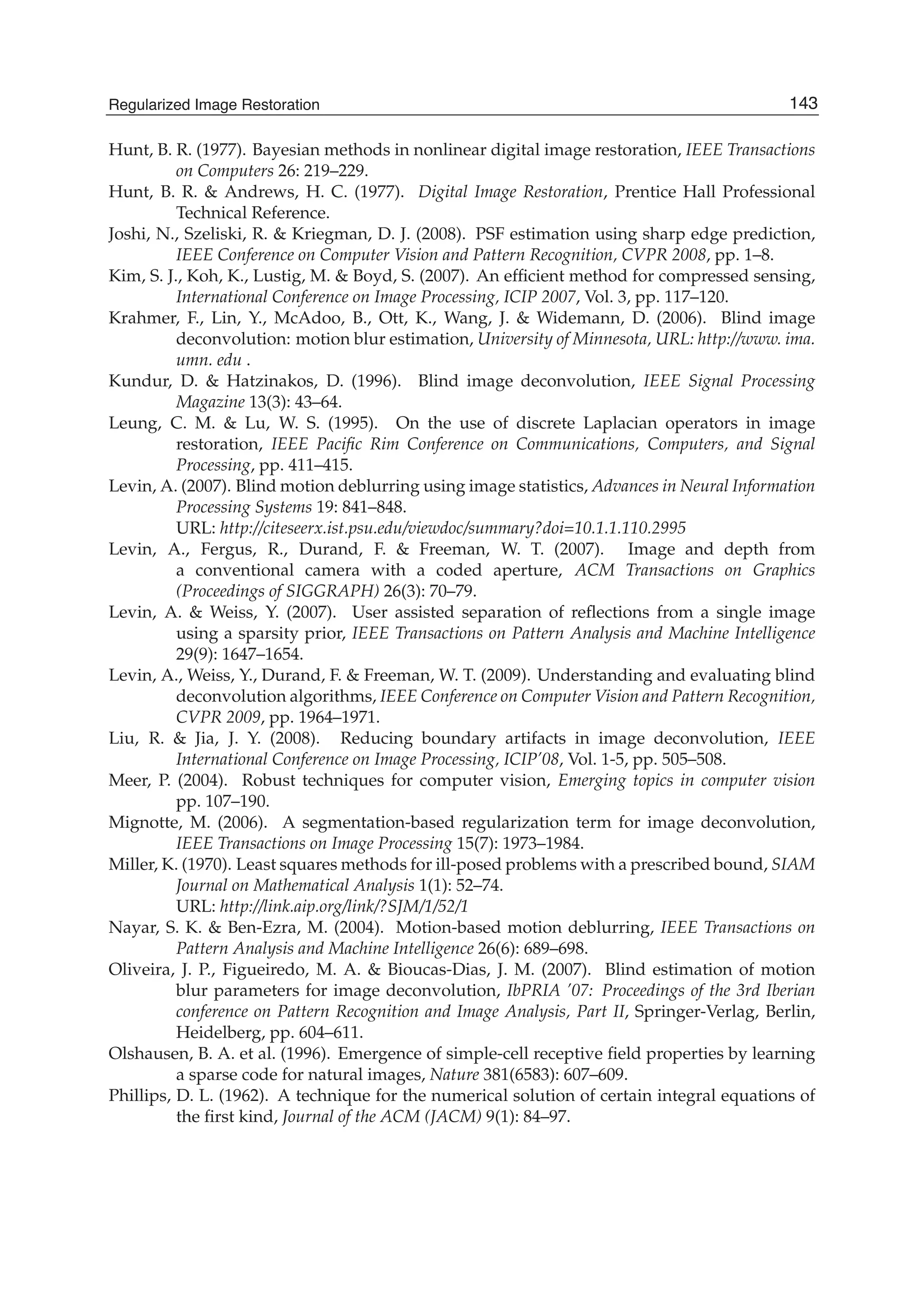 Regularized Image Restoration 25
Hunt, B. R. (1977). Bayesian methods in nonlinear digital image restoration, IEEE Transactions
on Computers 26: 219–229.
Hunt, B. R. & Andrews, H. C. (1977). Digital Image Restoration, Prentice Hall Professional
Technical Reference.
Joshi, N., Szeliski, R. & Kriegman, D. J. (2008). PSF estimation using sharp edge prediction,
IEEE Conference on Computer Vision and Pattern Recognition, CVPR 2008, pp. 1–8.
Kim, S. J., Koh, K., Lustig, M. & Boyd, S. (2007). An efﬁcient method for compressed sensing,
International Conference on Image Processing, ICIP 2007, Vol. 3, pp. 117–120.
Krahmer, F., Lin, Y., McAdoo, B., Ott, K., Wang, J. & Widemann, D. (2006). Blind image
deconvolution: motion blur estimation, University of Minnesota, URL: http://www. ima.
umn. edu .
Kundur, D. & Hatzinakos, D. (1996). Blind image deconvolution, IEEE Signal Processing
Magazine 13(3): 43–64.
Leung, C. M. & Lu, W. S. (1995). On the use of discrete Laplacian operators in image
restoration, IEEE Paciﬁc Rim Conference on Communications, Computers, and Signal
Processing, pp. 411–415.
Levin, A. (2007). Blind motion deblurring using image statistics, Advances in Neural Information
Processing Systems 19: 841–848.
URL: http://citeseerx.ist.psu.edu/viewdoc/summary?doi=10.1.1.110.2995
Levin, A., Fergus, R., Durand, F. & Freeman, W. T. (2007). Image and depth from
a conventional camera with a coded aperture, ACM Transactions on Graphics
(Proceedings of SIGGRAPH) 26(3): 70–79.
Levin, A. & Weiss, Y. (2007). User assisted separation of reﬂections from a single image
using a sparsity prior, IEEE Transactions on Pattern Analysis and Machine Intelligence
29(9): 1647–1654.
Levin, A., Weiss, Y., Durand, F. & Freeman, W. T. (2009). Understanding and evaluating blind
deconvolution algorithms, IEEE Conference on Computer Vision and Pattern Recognition,
CVPR 2009, pp. 1964–1971.
Liu, R. & Jia, J. Y. (2008). Reducing boundary artifacts in image deconvolution, IEEE
International Conference on Image Processing, ICIP’08, Vol. 1-5, pp. 505–508.
Meer, P. (2004). Robust techniques for computer vision, Emerging topics in computer vision
pp. 107–190.
Mignotte, M. (2006). A segmentation-based regularization term for image deconvolution,
IEEE Transactions on Image Processing 15(7): 1973–1984.
Miller, K. (1970). Least squares methods for ill-posed problems with a prescribed bound, SIAM
Journal on Mathematical Analysis 1(1): 52–74.
URL: http://link.aip.org/link/?SJM/1/52/1
Nayar, S. K. & Ben-Ezra, M. (2004). Motion-based motion deblurring, IEEE Transactions on
Pattern Analysis and Machine Intelligence 26(6): 689–698.
Oliveira, J. P., Figueiredo, M. A. & Bioucas-Dias, J. M. (2007). Blind estimation of motion
blur parameters for image deconvolution, IbPRIA ’07: Proceedings of the 3rd Iberian
conference on Pattern Recognition and Image Analysis, Part II, Springer-Verlag, Berlin,
Heidelberg, pp. 604–611.
Olshausen, B. A. et al. (1996). Emergence of simple-cell receptive ﬁeld properties by learning
a sparse code for natural images, Nature 381(6583): 607–609.
Phillips, D. L. (1962). A technique for the numerical solution of certain integral equations of
the ﬁrst kind, Journal of the ACM (JACM) 9(1): 84–97.
143Regularized Image Restoration
 