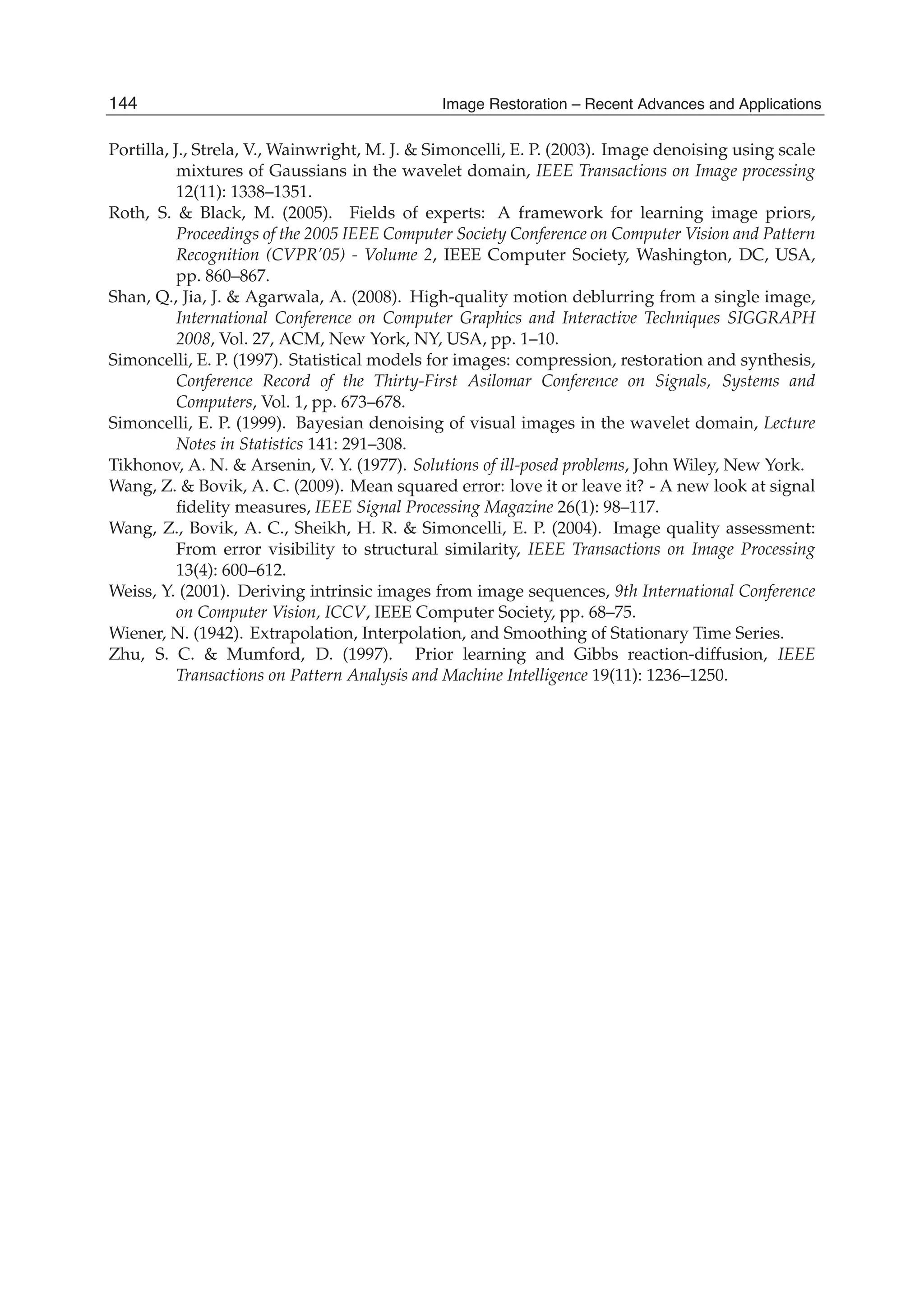 26 Will-be-set-by-IN-TECH
Portilla, J., Strela, V., Wainwright, M. J. & Simoncelli, E. P. (2003). Image denoising using scale
mixtures of Gaussians in the wavelet domain, IEEE Transactions on Image processing
12(11): 1338–1351.
Roth, S. & Black, M. (2005). Fields of experts: A framework for learning image priors,
Proceedings of the 2005 IEEE Computer Society Conference on Computer Vision and Pattern
Recognition (CVPR’05) - Volume 2, IEEE Computer Society, Washington, DC, USA,
pp. 860–867.
Shan, Q., Jia, J. & Agarwala, A. (2008). High-quality motion deblurring from a single image,
International Conference on Computer Graphics and Interactive Techniques SIGGRAPH
2008, Vol. 27, ACM, New York, NY, USA, pp. 1–10.
Simoncelli, E. P. (1997). Statistical models for images: compression, restoration and synthesis,
Conference Record of the Thirty-First Asilomar Conference on Signals, Systems and
Computers, Vol. 1, pp. 673–678.
Simoncelli, E. P. (1999). Bayesian denoising of visual images in the wavelet domain, Lecture
Notes in Statistics 141: 291–308.
Tikhonov, A. N. & Arsenin, V. Y. (1977). Solutions of ill-posed problems, John Wiley, New York.
Wang, Z. & Bovik, A. C. (2009). Mean squared error: love it or leave it? - A new look at signal
ﬁdelity measures, IEEE Signal Processing Magazine 26(1): 98–117.
Wang, Z., Bovik, A. C., Sheikh, H. R. & Simoncelli, E. P. (2004). Image quality assessment:
From error visibility to structural similarity, IEEE Transactions on Image Processing
13(4): 600–612.
Weiss, Y. (2001). Deriving intrinsic images from image sequences, 9th International Conference
on Computer Vision, ICCV, IEEE Computer Society, pp. 68–75.
Wiener, N. (1942). Extrapolation, Interpolation, and Smoothing of Stationary Time Series.
Zhu, S. C. & Mumford, D. (1997). Prior learning and Gibbs reaction-diffusion, IEEE
Transactions on Pattern Analysis and Machine Intelligence 19(11): 1236–1250.
144 Image Restoration – Recent Advances and Applications
 