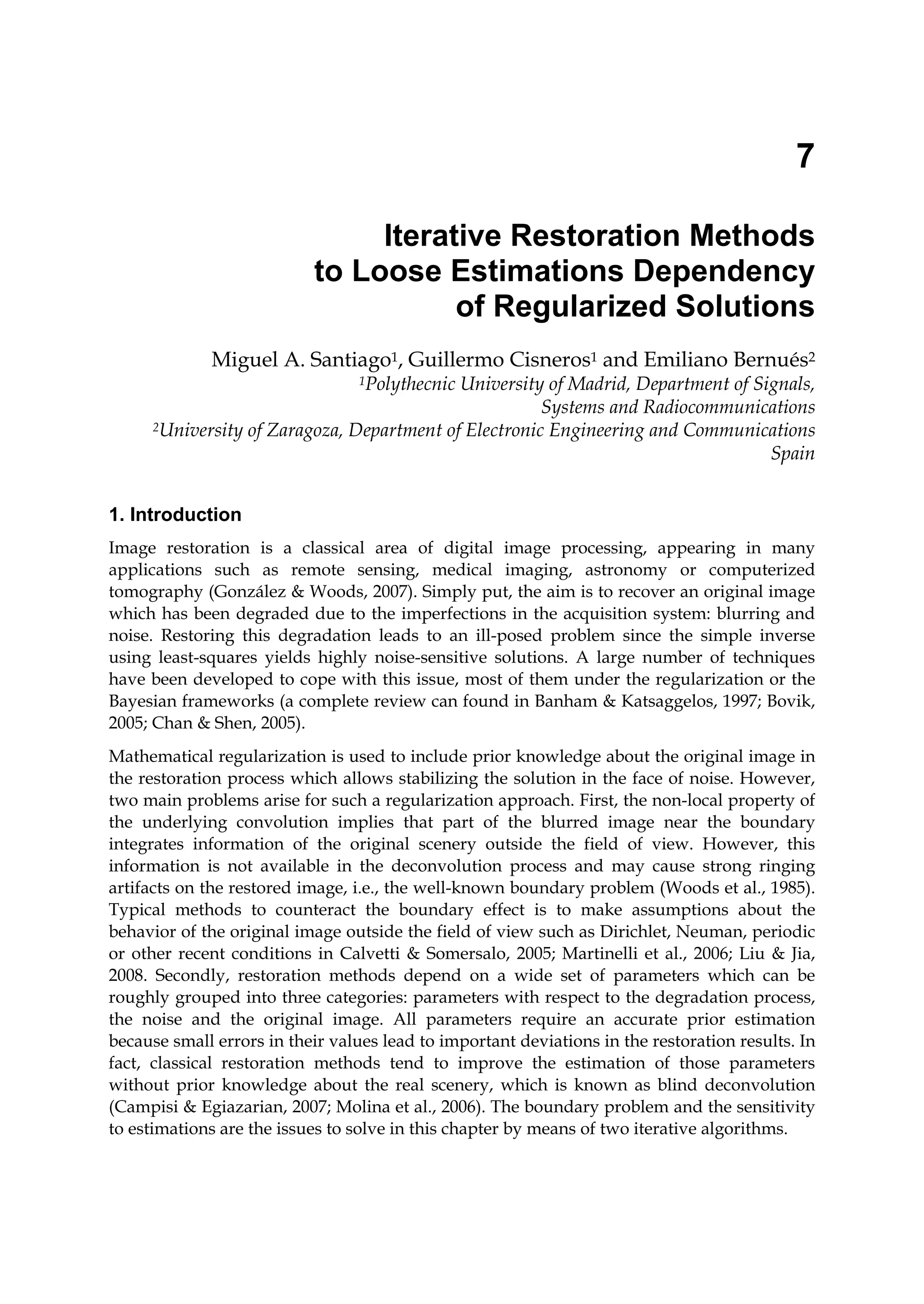 7
Iterative Restoration Methods
to Loose Estimations Dependency
of Regularized Solutions
Miguel A. Santiago1, Guillermo Cisneros1 and Emiliano Bernués2
1Polythecnic University of Madrid, Department of Signals,
Systems and Radiocommunications
2University of Zaragoza, Department of Electronic Engineering and Communications
Spain
1. Introduction
Image restoration is a classical area of digital image processing, appearing in many
applications such as remote sensing, medical imaging, astronomy or computerized
tomography (González & Woods, 2007). Simply put, the aim is to recover an original image
which has been degraded due to the imperfections in the acquisition system: blurring and
noise. Restoring this degradation leads to an ill-posed problem since the simple inverse
using least-squares yields highly noise-sensitive solutions. A large number of techniques
have been developed to cope with this issue, most of them under the regularization or the
Bayesian frameworks (a complete review can found in Banham & Katsaggelos, 1997; Bovik,
2005; Chan & Shen, 2005).
Mathematical regularization is used to include prior knowledge about the original image in
the restoration process which allows stabilizing the solution in the face of noise. However,
two main problems arise for such a regularization approach. First, the non-local property of
the underlying convolution implies that part of the blurred image near the boundary
integrates information of the original scenery outside the field of view. However, this
information is not available in the deconvolution process and may cause strong ringing
artifacts on the restored image, i.e., the well-known boundary problem (Woods et al., 1985).
Typical methods to counteract the boundary effect is to make assumptions about the
behavior of the original image outside the field of view such as Dirichlet, Neuman, periodic
or other recent conditions in Calvetti & Somersalo, 2005; Martinelli et al., 2006; Liu & Jia,
2008. Secondly, restoration methods depend on a wide set of parameters which can be
roughly grouped into three categories: parameters with respect to the degradation process,
the noise and the original image. All parameters require an accurate prior estimation
because small errors in their values lead to important deviations in the restoration results. In
fact, classical restoration methods tend to improve the estimation of those parameters
without prior knowledge about the real scenery, which is known as blind deconvolution
(Campisi & Egiazarian, 2007; Molina et al., 2006). The boundary problem and the sensitivity
to estimations are the issues to solve in this chapter by means of two iterative algorithms.
 