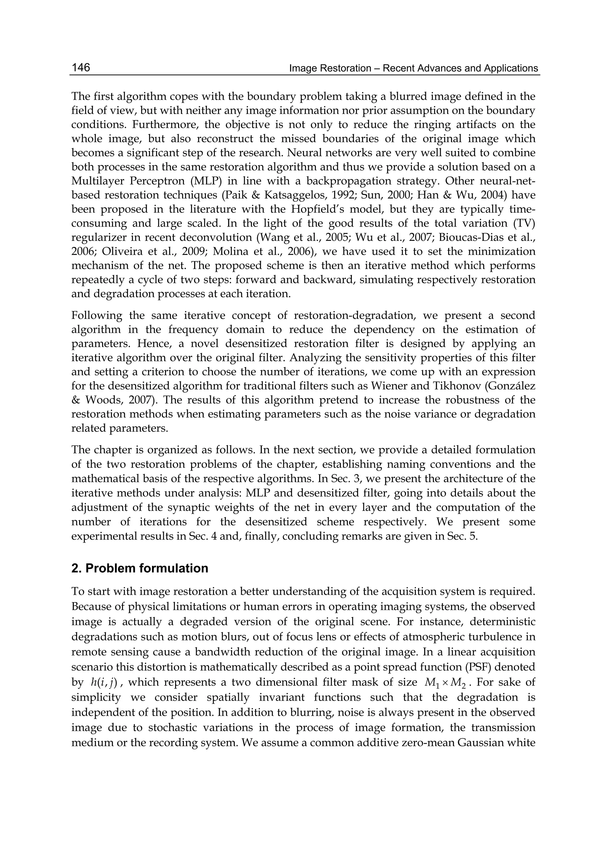 Image Restoration – Recent Advances and Applications146
The first algorithm copes with the boundary problem taking a blurred image defined in the
field of view, but with neither any image information nor prior assumption on the boundary
conditions. Furthermore, the objective is not only to reduce the ringing artifacts on the
whole image, but also reconstruct the missed boundaries of the original image which
becomes a significant step of the research. Neural networks are very well suited to combine
both processes in the same restoration algorithm and thus we provide a solution based on a
Multilayer Perceptron (MLP) in line with a backpropagation strategy. Other neural-net-
based restoration techniques (Paik & Katsaggelos, 1992; Sun, 2000; Han & Wu, 2004) have
been proposed in the literature with the Hopfield’s model, but they are typically time-
consuming and large scaled. In the light of the good results of the total variation (TV)
regularizer in recent deconvolution (Wang et al., 2005; Wu et al., 2007; Bioucas-Dias et al.,
2006; Oliveira et al., 2009; Molina et al., 2006), we have used it to set the minimization
mechanism of the net. The proposed scheme is then an iterative method which performs
repeatedly a cycle of two steps: forward and backward, simulating respectively restoration
and degradation processes at each iteration.
Following the same iterative concept of restoration-degradation, we present a second
algorithm in the frequency domain to reduce the dependency on the estimation of
parameters. Hence, a novel desensitized restoration filter is designed by applying an
iterative algorithm over the original filter. Analyzing the sensitivity properties of this filter
and setting a criterion to choose the number of iterations, we come up with an expression
for the desensitized algorithm for traditional filters such as Wiener and Tikhonov (González
& Woods, 2007). The results of this algorithm pretend to increase the robustness of the
restoration methods when estimating parameters such as the noise variance or degradation
related parameters.
The chapter is organized as follows. In the next section, we provide a detailed formulation
of the two restoration problems of the chapter, establishing naming conventions and the
mathematical basis of the respective algorithms. In Sec. 3, we present the architecture of the
iterative methods under analysis: MLP and desensitized filter, going into details about the
adjustment of the synaptic weights of the net in every layer and the computation of the
number of iterations for the desensitized scheme respectively. We present some
experimental results in Sec. 4 and, finally, concluding remarks are given in Sec. 5.
2. Problem formulation
To start with image restoration a better understanding of the acquisition system is required.
Because of physical limitations or human errors in operating imaging systems, the observed
image is actually a degraded version of the original scene. For instance, deterministic
degradations such as motion blurs, out of focus lens or effects of atmospheric turbulence in
remote sensing cause a bandwidth reduction of the original image. In a linear acquisition
scenario this distortion is mathematically described as a point spread function (PSF) denoted
by ( , )h i j , which represents a two dimensional filter mask of size 1 2M M . For sake of
simplicity we consider spatially invariant functions such that the degradation is
independent of the position. In addition to blurring, noise is always present in the observed
image due to stochastic variations in the process of image formation, the transmission
medium or the recording system. We assume a common additive zero-mean Gaussian white
 