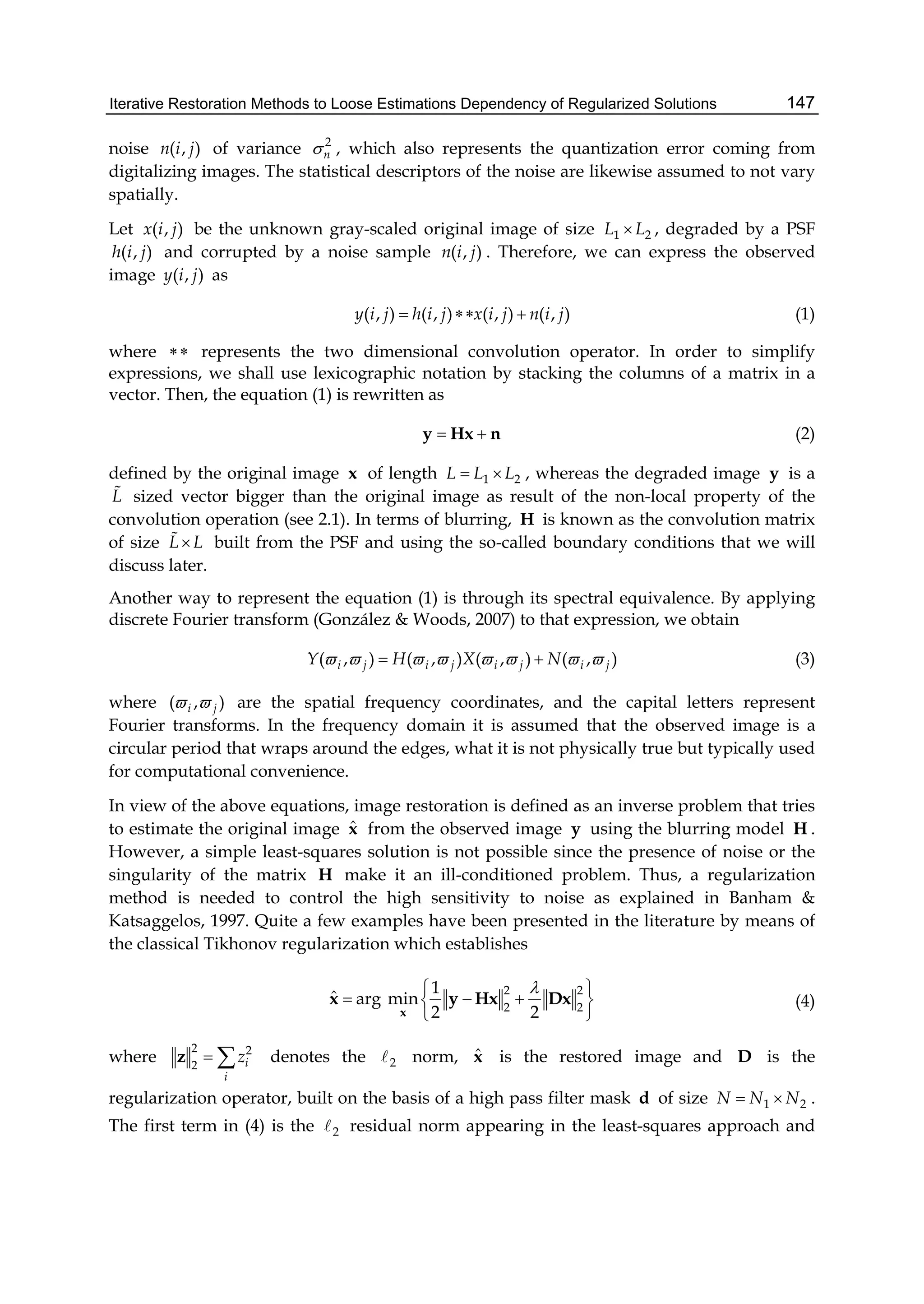 Iterative Restoration Methods to Loose Estimations Dependency of Regularized Solutions 147
noise ( , )n i j of variance 2
n , which also represents the quantization error coming from
digitalizing images. The statistical descriptors of the noise are likewise assumed to not vary
spatially.
Let ( , )x i j be the unknown gray-scaled original image of size 1 2L L , degraded by a PSF
( , )h i j and corrupted by a noise sample ( , )n i j . Therefore, we can express the observed
image ( , )y i j as
( , ) ( , ) ( , ) ( , )y i j h i j x i j n i j   (1)
where  represents the two dimensional convolution operator. In order to simplify
expressions, we shall use lexicographic notation by stacking the columns of a matrix in a
vector. Then, the equation (1) is rewritten as
 y Hx n (2)
defined by the original image x of length 1 2L L L  , whereas the degraded image y is a
L sized vector bigger than the original image as result of the non-local property of the
convolution operation (see 2.1). In terms of blurring, H is known as the convolution matrix
of size L L built from the PSF and using the so-called boundary conditions that we will
discuss later.
Another way to represent the equation (1) is through its spectral equivalence. By applying
discrete Fourier transform (González & Woods, 2007) to that expression, we obtain
( , ) ( , ) ( , ) ( , )i j i j i j i jY H X N         (3)
where ( , )i j  are the spatial frequency coordinates, and the capital letters represent
Fourier transforms. In the frequency domain it is assumed that the observed image is a
circular period that wraps around the edges, what it is not physically true but typically used
for computational convenience.
In view of the above equations, image restoration is defined as an inverse problem that tries
to estimate the original image ˆx from the observed image y using the blurring model H .
However, a simple least-squares solution is not possible since the presence of noise or the
singularity of the matrix H make it an ill-conditioned problem. Thus, a regularization
method is needed to control the high sensitivity to noise as explained in Banham &
Katsaggelos, 1997. Quite a few examples have been presented in the literature by means of
the classical Tikhonov regularization which establishes
2 2
2 2
1
ˆ arg min
2 2
 
   
 x
x y Hx Dx (4)
where
2 2
2 i
i
z z denotes the 2 norm, ˆx is the restored image and D is the
regularization operator, built on the basis of a high pass filter mask d of size 1 2N N N  .
The first term in (4) is the 2 residual norm appearing in the least-squares approach and
 