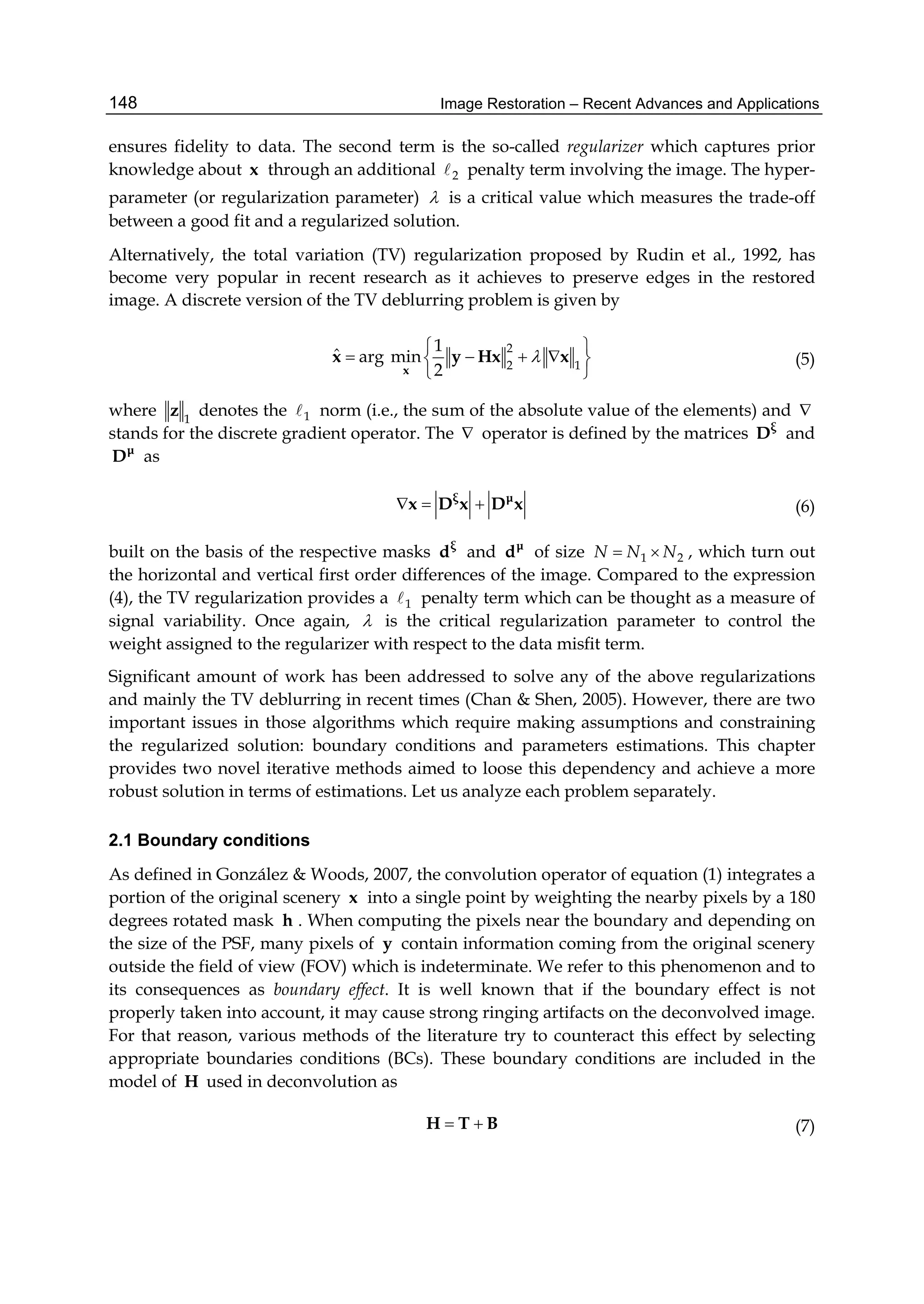 Image Restoration – Recent Advances and Applications148
ensures fidelity to data. The second term is the so-called regularizer which captures prior
knowledge about x through an additional 2 penalty term involving the image. The hyper-
parameter (or regularization parameter)  is a critical value which measures the trade-off
between a good fit and a regularized solution.
Alternatively, the total variation (TV) regularization proposed by Rudin et al., 1992, has
become very popular in recent research as it achieves to preserve edges in the restored
image. A discrete version of the TV deblurring problem is given by
2
2 1
1
ˆ arg min
2

 
    
 x
x y Hx x (5)
where 1
z denotes the 1 norm (i.e., the sum of the absolute value of the elements) and 
stands for the discrete gradient operator. The  operator is defined by the matrices ξ
D and
μ
D as
  ξ μ
x D x D x (6)
built on the basis of the respective masks ξ
d and μ
d of size 1 2N N N  , which turn out
the horizontal and vertical first order differences of the image. Compared to the expression
(4), the TV regularization provides a 1 penalty term which can be thought as a measure of
signal variability. Once again,  is the critical regularization parameter to control the
weight assigned to the regularizer with respect to the data misﬁt term.
Significant amount of work has been addressed to solve any of the above regularizations
and mainly the TV deblurring in recent times (Chan & Shen, 2005). However, there are two
important issues in those algorithms which require making assumptions and constraining
the regularized solution: boundary conditions and parameters estimations. This chapter
provides two novel iterative methods aimed to loose this dependency and achieve a more
robust solution in terms of estimations. Let us analyze each problem separately.
2.1 Boundary conditions
As defined in González & Woods, 2007, the convolution operator of equation (1) integrates a
portion of the original scenery x into a single point by weighting the nearby pixels by a 180
degrees rotated mask h . When computing the pixels near the boundary and depending on
the size of the PSF, many pixels of y contain information coming from the original scenery
outside the field of view (FOV) which is indeterminate. We refer to this phenomenon and to
its consequences as boundary effect. It is well known that if the boundary effect is not
properly taken into account, it may cause strong ringing artifacts on the deconvolved image.
For that reason, various methods of the literature try to counteract this effect by selecting
appropriate boundaries conditions (BCs). These boundary conditions are included in the
model of H used in deconvolution as
 H T B (7)
 