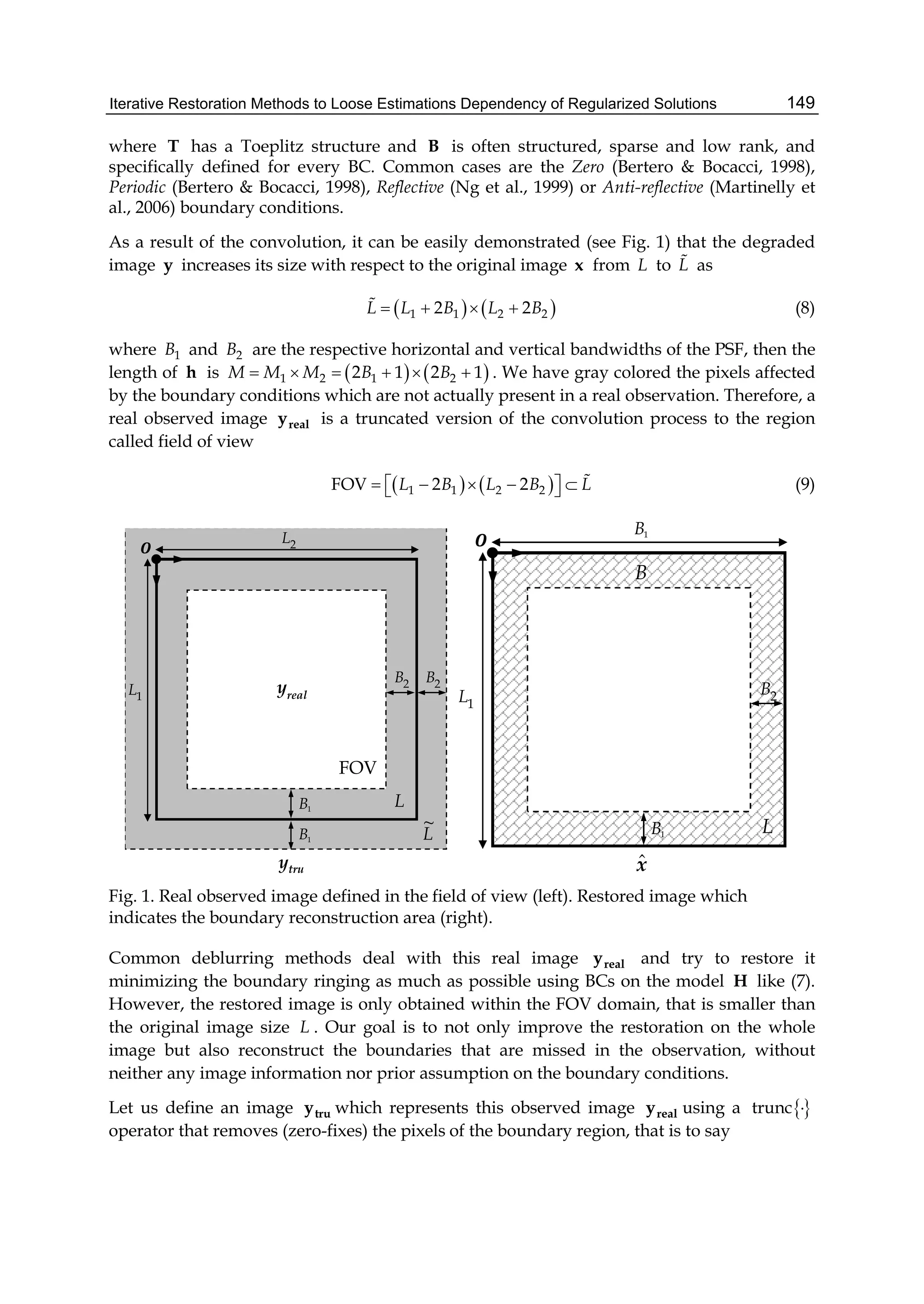 Iterative Restoration Methods to Loose Estimations Dependency of Regularized Solutions 149
where T has a Toeplitz structure and B is often structured, sparse and low rank, and
specifically defined for every BC. Common cases are the Zero (Bertero & Bocacci, 1998),
Periodic (Bertero & Bocacci, 1998), Reflective (Ng et al., 1999) or Anti-reflective (Martinelly et
al., 2006) boundary conditions.
As a result of the convolution, it can be easily demonstrated (see Fig. 1) that the degraded
image y increases its size with respect to the original image x from L to L as
   1 1 2 22 2L L B L B    (8)
where 1B and 2B are the respective horizontal and vertical bandwidths of the PSF, then the
length of h is    1 2 1 22 1 2 1M M M B B      . We have gray colored the pixels affected
by the boundary conditions which are not actually present in a real observation. Therefore, a
real observed image realy is a truncated version of the convolution process to the region
called field of view
   1 1 2 2FOV 2 2L B L B L       
 (9)
FOV
2L
1L real
y 2B 2B
truy
1B
1B
L
L
~
FOV
FOV
1B
1L 2B
1B
xˆ
L
B
Fig. 1. Real observed image defined in the field of view (left). Restored image which
indicates the boundary reconstruction area (right).
Common deblurring methods deal with this real image realy and try to restore it
minimizing the boundary ringing as much as possible using BCs on the model H like (7).
However, the restored image is only obtained within the FOV domain, that is smaller than
the original image size L . Our goal is to not only improve the restoration on the whole
image but also reconstruct the boundaries that are missed in the observation, without
neither any image information nor prior assumption on the boundary conditions.
Let us define an image truy which represents this observed image realy using a trunc 
operator that removes (zero-fixes) the pixels of the boundary region, that is to say
 