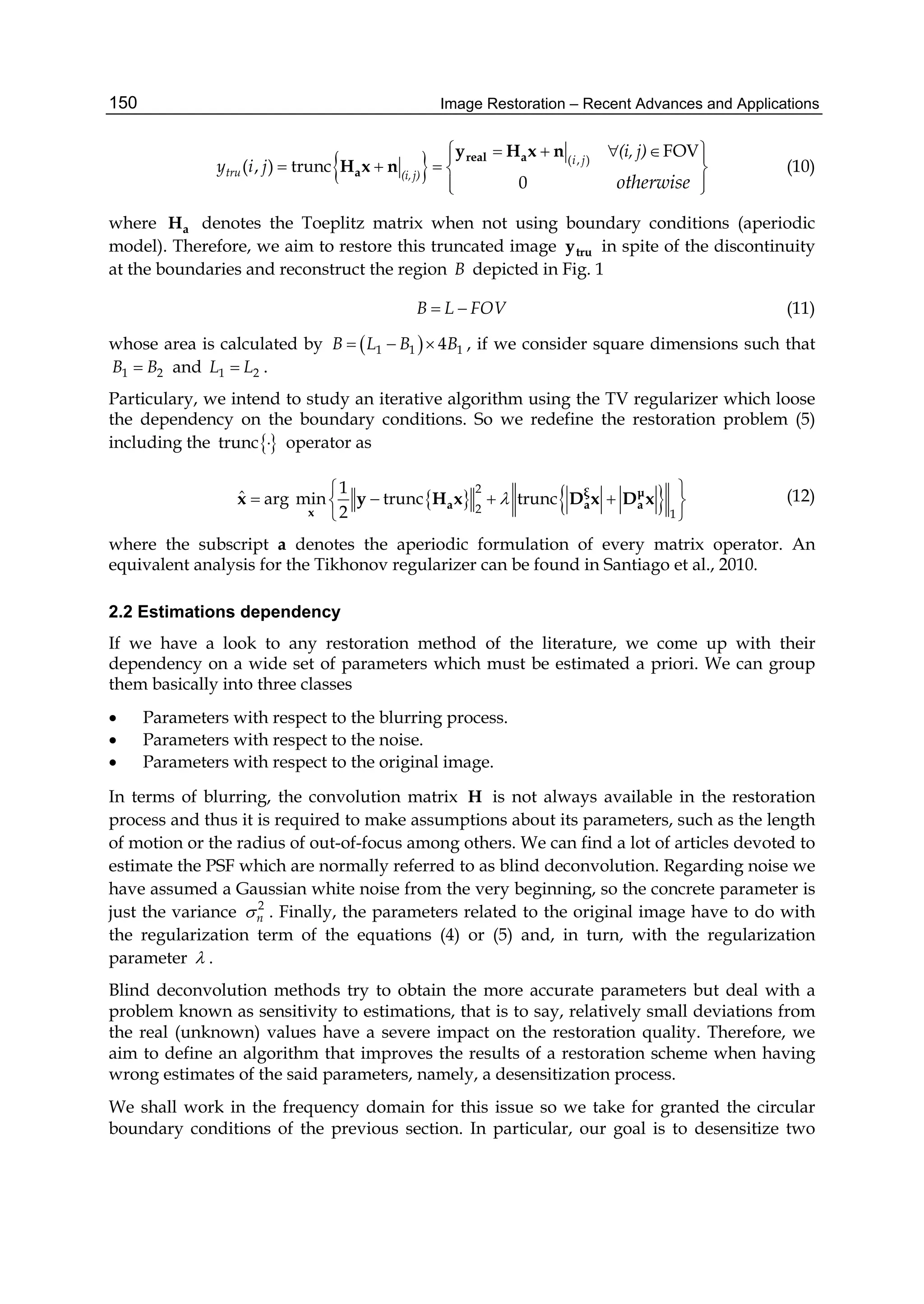 Image Restoration – Recent Advances and Applications150
  ( , )
FOV
( , ) trunc
0
i j
tru (i,j)
(i, j)
y i j
otherwise
     
    
  
real a
a
y H x n
H x n (10)
where aH denotes the Toeplitz matrix when not using boundary conditions (aperiodic
model). Therefore, we aim to restore this truncated image truy in spite of the discontinuity
at the boundaries and reconstruct the region B depicted in Fig. 1
B L FOV  (11)
whose area is calculated by  1 1 14B L B B   , if we consider square dimensions such that
1 2B B and 1 2L L .
Particulary, we intend to study an iterative algorithm using the TV regularizer which loose
the dependency on the boundary conditions. So we redefine the restoration problem (5)
including the trunc  operator as
   2
2 1
1
ˆ arg min trunc trunc
2

 
    
 
ξ μ
a a a
x
x y H x D x D x (12)
where the subscript a denotes the aperiodic formulation of every matrix operator. An
equivalent analysis for the Tikhonov regularizer can be found in Santiago et al., 2010.
2.2 Estimations dependency
If we have a look to any restoration method of the literature, we come up with their
dependency on a wide set of parameters which must be estimated a priori. We can group
them basically into three classes
 Parameters with respect to the blurring process.
 Parameters with respect to the noise.
 Parameters with respect to the original image.
In terms of blurring, the convolution matrix H is not always available in the restoration
process and thus it is required to make assumptions about its parameters, such as the length
of motion or the radius of out-of-focus among others. We can find a lot of articles devoted to
estimate the PSF which are normally referred to as blind deconvolution. Regarding noise we
have assumed a Gaussian white noise from the very beginning, so the concrete parameter is
just the variance 2
n . Finally, the parameters related to the original image have to do with
the regularization term of the equations (4) or (5) and, in turn, with the regularization
parameter  .
Blind deconvolution methods try to obtain the more accurate parameters but deal with a
problem known as sensitivity to estimations, that is to say, relatively small deviations from
the real (unknown) values have a severe impact on the restoration quality. Therefore, we
aim to define an algorithm that improves the results of a restoration scheme when having
wrong estimates of the said parameters, namely, a desensitization process.
We shall work in the frequency domain for this issue so we take for granted the circular
boundary conditions of the previous section. In particular, our goal is to desensitize two
 