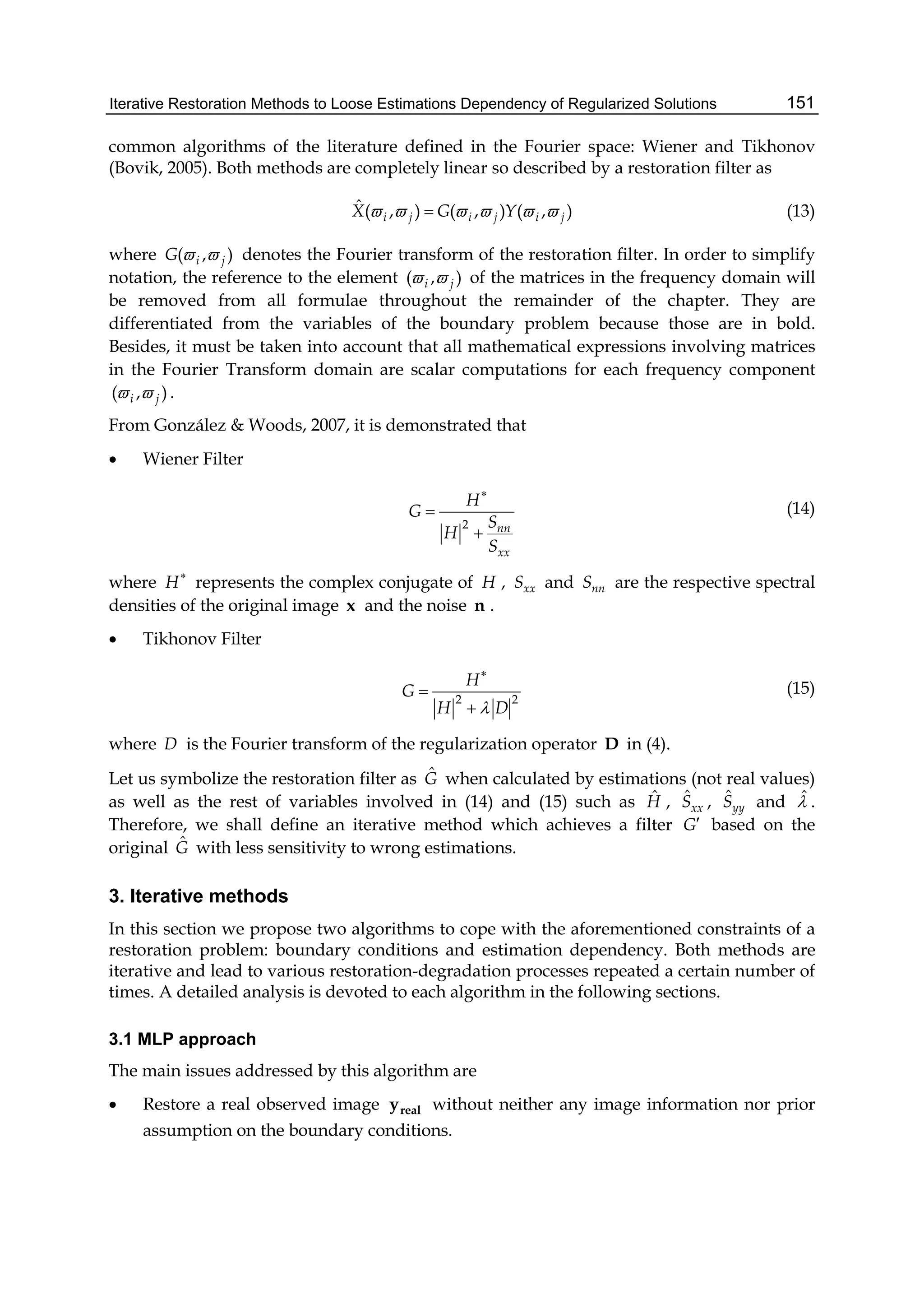Iterative Restoration Methods to Loose Estimations Dependency of Regularized Solutions 151
common algorithms of the literature defined in the Fourier space: Wiener and Tikhonov
(Bovik, 2005). Both methods are completely linear so described by a restoration filter as
ˆ ( , ) ( , ) ( , )i j i j i jX G Y      (13)
where ( , )i jG   denotes the Fourier transform of the restoration filter. In order to simplify
notation, the reference to the element ( , )i j  of the matrices in the frequency domain will
be removed from all formulae throughout the remainder of the chapter. They are
differentiated from the variables of the boundary problem because those are in bold.
Besides, it must be taken into account that all mathematical expressions involving matrices
in the Fourier Transform domain are scalar computations for each frequency component
( , )i j  .
From González & Woods, 2007, it is demonstrated that
 Wiener Filter
2 nn
xx
H
G
S
H
S



(14)
where H
represents the complex conjugate of H , xxS and nnS are the respective spectral
densities of the original image x and the noise n .
 Tikhonov Filter
2 2
H
G
H D



(15)
where D is the Fourier transform of the regularization operator D in (4).
Let us symbolize the restoration filter as ˆG when calculated by estimations (not real values)
as well as the rest of variables involved in (14) and (15) such as ˆH , ˆ
xxS , ˆ
yyS and ˆ .
Therefore, we shall define an iterative method which achieves a filter G based on the
original ˆG with less sensitivity to wrong estimations.
3. Iterative methods
In this section we propose two algorithms to cope with the aforementioned constraints of a
restoration problem: boundary conditions and estimation dependency. Both methods are
iterative and lead to various restoration-degradation processes repeated a certain number of
times. A detailed analysis is devoted to each algorithm in the following sections.
3.1 MLP approach
The main issues addressed by this algorithm are
 Restore a real observed image realy without neither any image information nor prior
assumption on the boundary conditions.
 