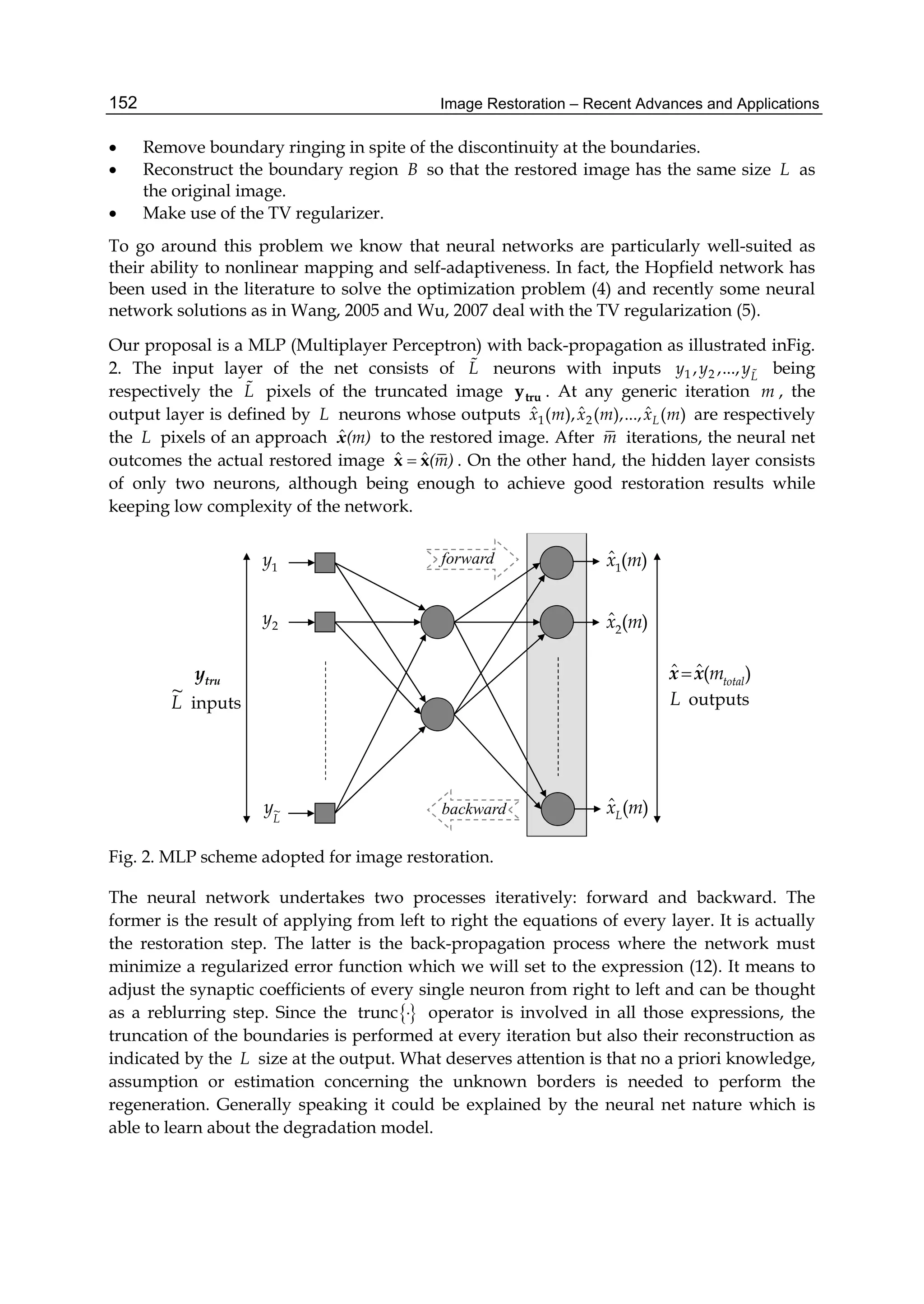 Image Restoration – Recent Advances and Applications152
 Remove boundary ringing in spite of the discontinuity at the boundaries.
 Reconstruct the boundary region B so that the restored image has the same size L as
the original image.
 Make use of the TV regularizer.
To go around this problem we know that neural networks are particularly well-suited as
their ability to nonlinear mapping and self-adaptiveness. In fact, the Hopfield network has
been used in the literature to solve the optimization problem (4) and recently some neural
network solutions as in Wang, 2005 and Wu, 2007 deal with the TV regularization (5).
Our proposal is a MLP (Multiplayer Perceptron) with back-propagation as illustrated inFig.
2. The input layer of the net consists of L neurons with inputs 1 2, ,..., L
y y y being
respectively the L pixels of the truncated image truy . At any generic iteration m , the
output layer is defined by L neurons whose outputs 1 2
ˆ ˆ ˆ( ), ( ),..., ( )Lx m x m x m are respectively
the L pixels of an approach ˆ(m)x to the restored image. After m iterations, the neural net
outcomes the actual restored image ˆ ˆ(m)x x . On the other hand, the hidden layer consists
of only two neurons, although being enough to achieve good restoration results while
keeping low complexity of the network.
2y
L
y~
)(ˆ1 mx
)(ˆ2 mx
)(ˆ mxL
1y
truy )(ˆˆ total
mxx
inputs
~
L outputsL
forward
backward
Fig. 2. MLP scheme adopted for image restoration.
The neural network undertakes two processes iteratively: forward and backward. The
former is the result of applying from left to right the equations of every layer. It is actually
the restoration step. The latter is the back-propagation process where the network must
minimize a regularized error function which we will set to the expression (12). It means to
adjust the synaptic coefficients of every single neuron from right to left and can be thought
as a reblurring step. Since the trunc  operator is involved in all those expressions, the
truncation of the boundaries is performed at every iteration but also their reconstruction as
indicated by the L size at the output. What deserves attention is that no a priori knowledge,
assumption or estimation concerning the unknown borders is needed to perform the
regeneration. Generally speaking it could be explained by the neural net nature which is
able to learn about the degradation model.
 