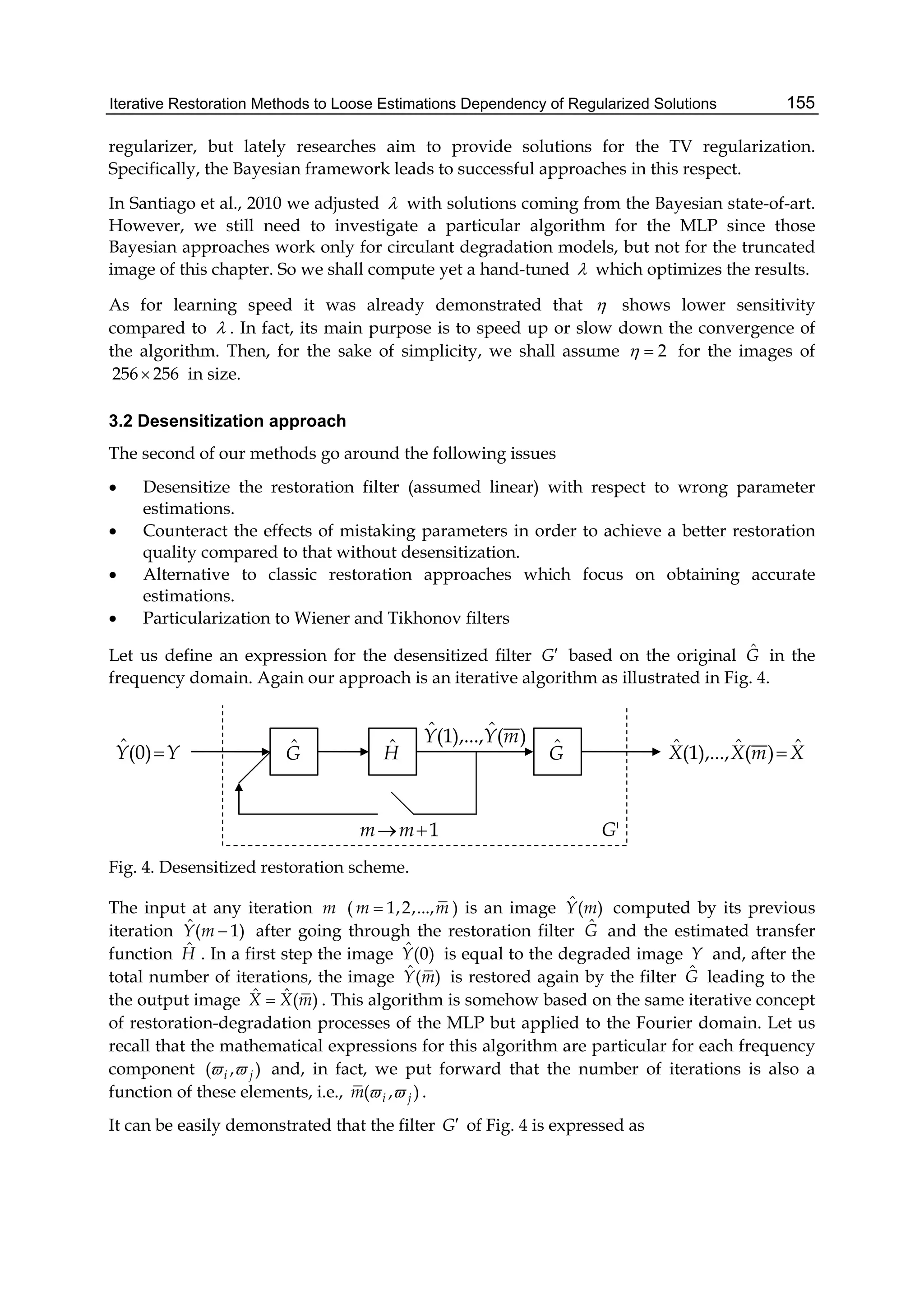 Iterative Restoration Methods to Loose Estimations Dependency of Regularized Solutions 155
regularizer, but lately researches aim to provide solutions for the TV regularization.
Specifically, the Bayesian framework leads to successful approaches in this respect.
In Santiago et al., 2010 we adjusted  with solutions coming from the Bayesian state-of-art.
However, we still need to investigate a particular algorithm for the MLP since those
Bayesian approaches work only for circulant degradation models, but not for the truncated
image of this chapter. So we shall compute yet a hand-tuned  which optimizes the results.
As for learning speed it was already demonstrated that  shows lower sensitivity
compared to  . In fact, its main purpose is to speed up or slow down the convergence of
the algorithm. Then, for the sake of simplicity, we shall assume 2  for the images of
256 256 in size.
3.2 Desensitization approach
The second of our methods go around the following issues
 Desensitize the restoration filter (assumed linear) with respect to wrong parameter
estimations.
 Counteract the effects of mistaking parameters in order to achieve a better restoration
quality compared to that without desensitization.
 Alternative to classic restoration approaches which focus on obtaining accurate
estimations.
 Particularization to Wiener and Tikhonov filters
Let us define an expression for the desensitized filter G based on the original ˆG in the
frequency domain. Again our approach is an iterative algorithm as illustrated in Fig. 4.
)(ˆ),...,1(ˆ mYY
1mm
Gˆ HˆYY )0(ˆ Gˆ
'G
XmXX ˆ)(ˆ),...,1(ˆ 
Fig. 4. Desensitized restoration scheme.
The input at any iteration m ( 1,2,...,m m ) is an image ˆ( )Y m computed by its previous
iteration ˆ( 1)Y m  after going through the restoration filter ˆG and the estimated transfer
function ˆH . In a first step the image ˆ(0)Y is equal to the degraded image Y and, after the
total number of iterations, the image ˆ( )Y m is restored again by the filter ˆG leading to the
the output image ˆ ˆ ( )X X m . This algorithm is somehow based on the same iterative concept
of restoration-degradation processes of the MLP but applied to the Fourier domain. Let us
recall that the mathematical expressions for this algorithm are particular for each frequency
component ( , )i j  and, in fact, we put forward that the number of iterations is also a
function of these elements, i.e., ( , )i jm   .
It can be easily demonstrated that the filter G of Fig. 4 is expressed as
 