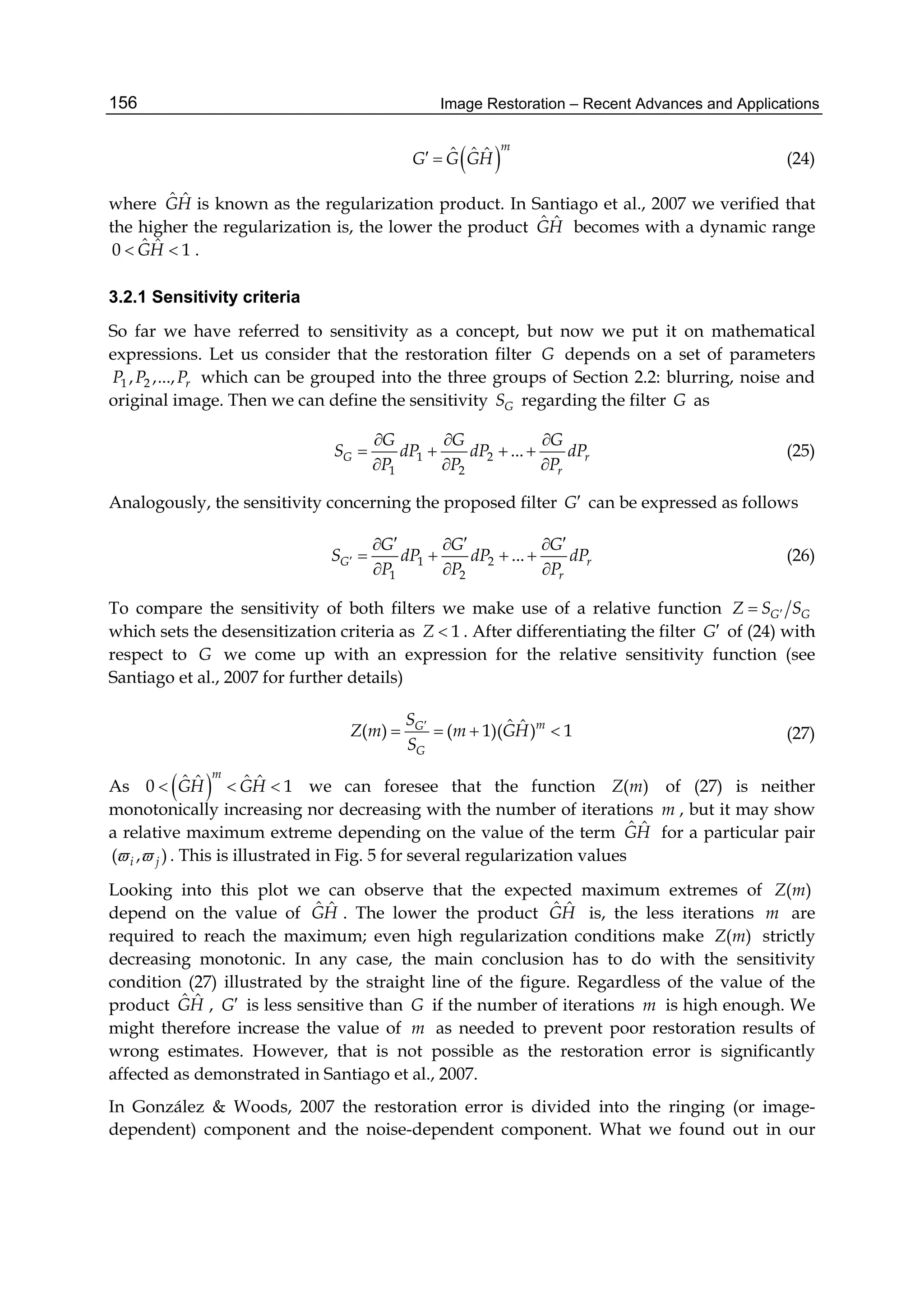 Image Restoration – Recent Advances and Applications156
 ˆ ˆ ˆ m
G G GH  (24)
where ˆ ˆGH is known as the regularization product. In Santiago et al., 2007 we verified that
the higher the regularization is, the lower the product ˆ ˆGH becomes with a dynamic range
ˆ ˆ0 1GH  .
3.2.1 Sensitivity criteria
So far we have referred to sensitivity as a concept, but now we put it on mathematical
expressions. Let us consider that the restoration filter G depends on a set of parameters
1 2, ,..., rP P P which can be grouped into the three groups of Section 2.2: blurring, noise and
original image. Then we can define the sensitivity GS regarding the filter G as
1 2
1 2
...G r
r
G G G
S dP dP dP
P P P
  
   
  
(25)
Analogously, the sensitivity concerning the proposed filter G can be expressed as follows
1 2
1 2
...G r
r
G G G
S dP dP dP
P P P

    
   
  
(26)
To compare the sensitivity of both filters we make use of a relative function G GZ S S
which sets the desensitization criteria as 1Z  . After differentiating the filter G of (24) with
respect to G we come up with an expression for the relative sensitivity function (see
Santiago et al., 2007 for further details)
ˆ ˆ( ) ( 1)( ) 1mG
G
S
Z m m GH
S

    (27)
As  ˆ ˆˆ ˆ0 1
m
GH GH   we can foresee that the function ( )Z m of (27) is neither
monotonically increasing nor decreasing with the number of iterations m , but it may show
a relative maximum extreme depending on the value of the term ˆ ˆGH for a particular pair
( , )i j  . This is illustrated in Fig. 5 for several regularization values
Looking into this plot we can observe that the expected maximum extremes of ( )Z m
depend on the value of ˆ ˆGH . The lower the product ˆ ˆGH is, the less iterations m are
required to reach the maximum; even high regularization conditions make ( )Z m strictly
decreasing monotonic. In any case, the main conclusion has to do with the sensitivity
condition (27) illustrated by the straight line of the figure. Regardless of the value of the
product ˆ ˆGH , G is less sensitive than G if the number of iterations m is high enough. We
might therefore increase the value of m as needed to prevent poor restoration results of
wrong estimates. However, that is not possible as the restoration error is significantly
affected as demonstrated in Santiago et al., 2007.
In González & Woods, 2007 the restoration error is divided into the ringing (or image-
dependent) component and the noise-dependent component. What we found out in our
 