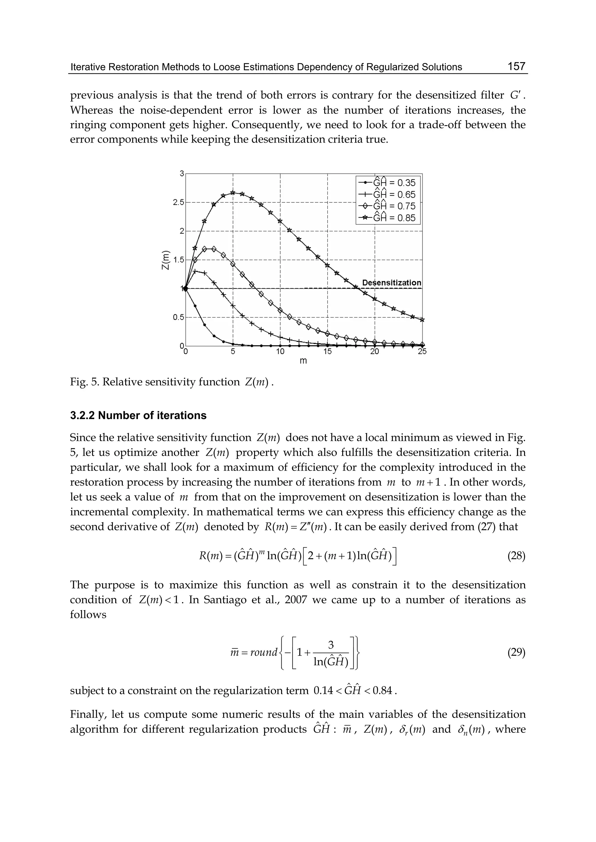 Iterative Restoration Methods to Loose Estimations Dependency of Regularized Solutions 157
previous analysis is that the trend of both errors is contrary for the desensitized filter G .
Whereas the noise-dependent error is lower as the number of iterations increases, the
ringing component gets higher. Consequently, we need to look for a trade-off between the
error components while keeping the desensitization criteria true.
Fig. 5. Relative sensitivity function ( )Z m .
3.2.2 Number of iterations
Since the relative sensitivity function ( )Z m does not have a local minimum as viewed in Fig.
5, let us optimize another ( )Z m property which also fulfills the desensitization criteria. In
particular, we shall look for a maximum of efficiency for the complexity introduced in the
restoration process by increasing the number of iterations from m to 1m  . In other words,
let us seek a value of m from that on the improvement on desensitization is lower than the
incremental complexity. In mathematical terms we can express this efficiency change as the
second derivative of ( )Z m denoted by ( ) ( )R m Z m . It can be easily derived from (27) that
ˆ ˆ ˆˆ ˆ ˆ( ) ( ) ln( ) 2 ( 1)ln( )m
R m GH GH m GH     (28)
The purpose is to maximize this function as well as constrain it to the desensitization
condition of ( ) 1Z m  . In Santiago et al., 2007 we came up to a number of iterations as
follows
3
1
ˆ ˆln( )
m round
GH
   
    
    
(29)
subject to a constraint on the regularization term ˆ ˆ0.14 0.84GH  .
Finally, let us compute some numeric results of the main variables of the desensitization
algorithm for different regularization products ˆ ˆGH : m , ( )Z m , ( )r m and ( )n m , where
 