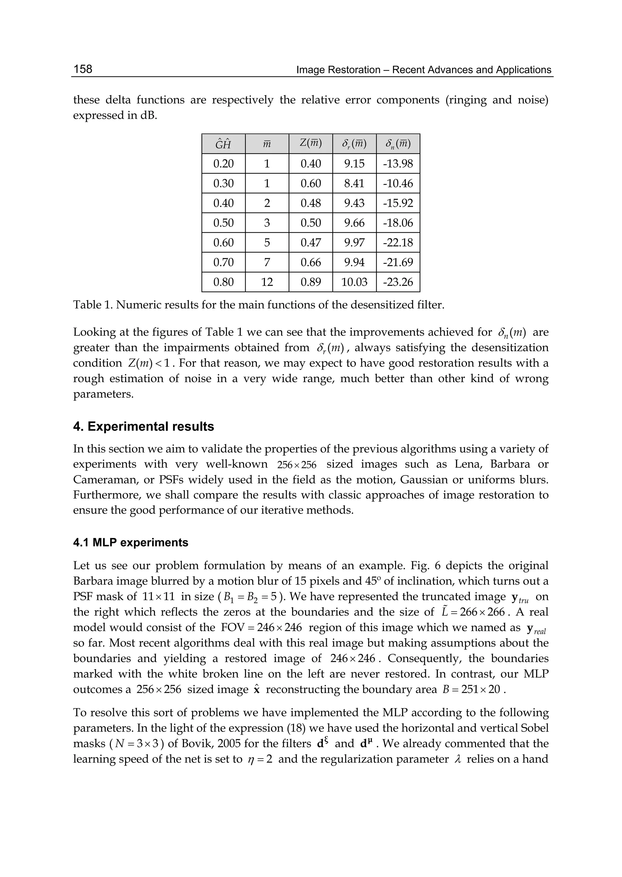 Image Restoration – Recent Advances and Applications158
these delta functions are respectively the relative error components (ringing and noise)
expressed in dB.
ˆ ˆGH m ( )Z m ( )r m ( )n m
0.20 1 0.40 9.15 -13.98
0.30 1 0.60 8.41 -10.46
0.40 2 0.48 9.43 -15.92
0.50 3 0.50 9.66 -18.06
0.60 5 0.47 9.97 -22.18
0.70 7 0.66 9.94 -21.69
0.80 12 0.89 10.03 -23.26
Table 1. Numeric results for the main functions of the desensitized filter.
Looking at the figures of Table 1 we can see that the improvements achieved for ( )n m are
greater than the impairments obtained from ( )r m , always satisfying the desensitization
condition ( ) 1Z m  . For that reason, we may expect to have good restoration results with a
rough estimation of noise in a very wide range, much better than other kind of wrong
parameters.
4. Experimental results
In this section we aim to validate the properties of the previous algorithms using a variety of
experiments with very well-known 256 256 sized images such as Lena, Barbara or
Cameraman, or PSFs widely used in the field as the motion, Gaussian or uniforms blurs.
Furthermore, we shall compare the results with classic approaches of image restoration to
ensure the good performance of our iterative methods.
4.1 MLP experiments
Let us see our problem formulation by means of an example. Fig. 6 depicts the original
Barbara image blurred by a motion blur of 15 pixels and 45º of inclination, which turns out a
PSF mask of 11 11 in size ( 1 2 5B B  ). We have represented the truncated image truy on
the right which reflects the zeros at the boundaries and the size of 266 266L   . A real
model would consist of the FOV 246 246  region of this image which we named as realy
so far. Most recent algorithms deal with this real image but making assumptions about the
boundaries and yielding a restored image of 246 246 . Consequently, the boundaries
marked with the white broken line on the left are never restored. In contrast, our MLP
outcomes a 256 256 sized image ˆx reconstructing the boundary area 251 20B   .
To resolve this sort of problems we have implemented the MLP according to the following
parameters. In the light of the expression (18) we have used the horizontal and vertical Sobel
masks ( 3 3N   ) of Bovik, 2005 for the filters ξ
d and μ
d . We already commented that the
learning speed of the net is set to 2  and the regularization parameter  relies on a hand
 