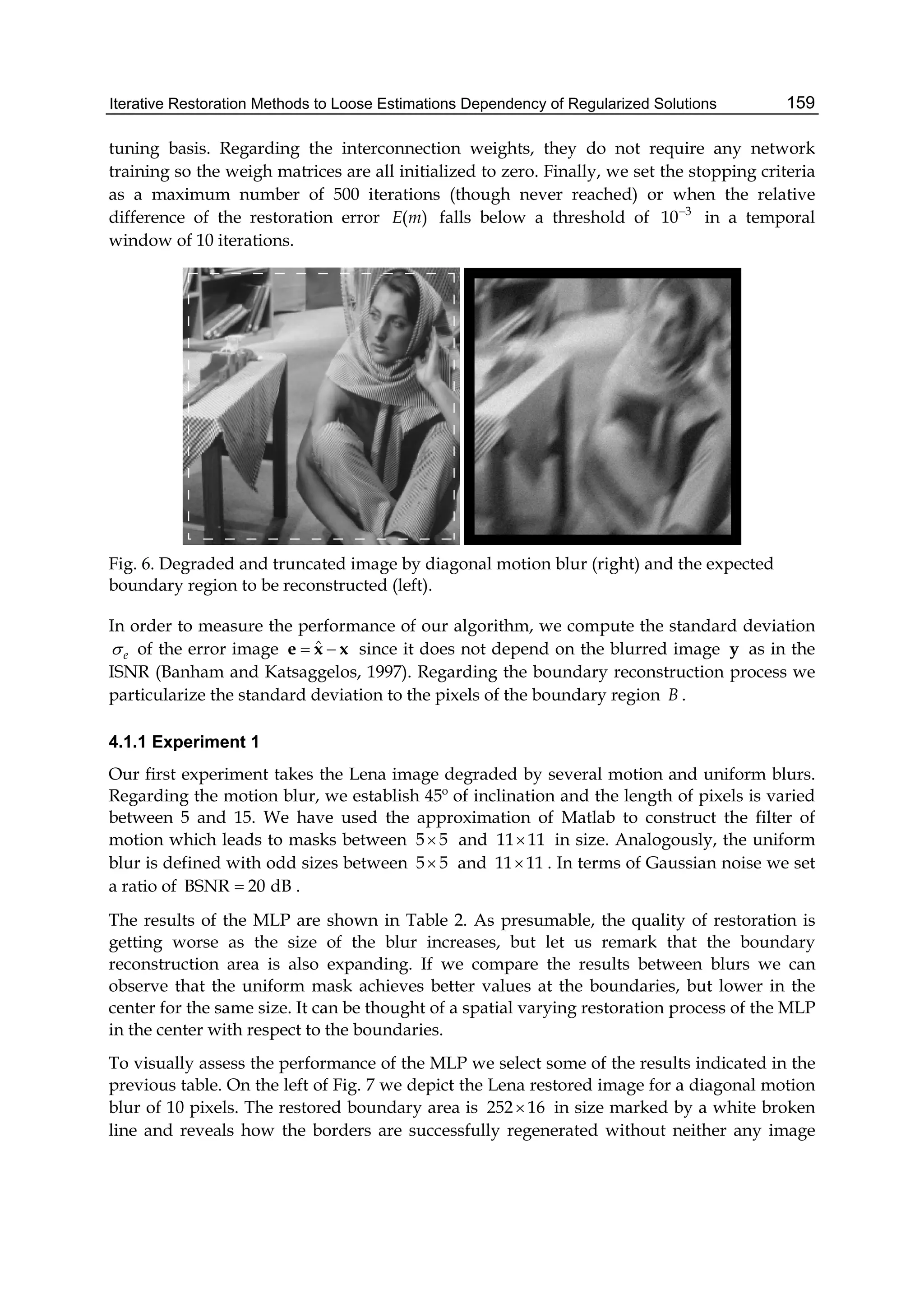 Iterative Restoration Methods to Loose Estimations Dependency of Regularized Solutions 159
tuning basis. Regarding the interconnection weights, they do not require any network
training so the weigh matrices are all initialized to zero. Finally, we set the stopping criteria
as a maximum number of 500 iterations (though never reached) or when the relative
difference of the restoration error ( )E m falls below a threshold of 3
10
in a temporal
window of 10 iterations.
Fig. 6. Degraded and truncated image by diagonal motion blur (right) and the expected
boundary region to be reconstructed (left).
In order to measure the performance of our algorithm, we compute the standard deviation
e of the error image ˆ e x x since it does not depend on the blurred image y as in the
ISNR (Banham and Katsaggelos, 1997). Regarding the boundary reconstruction process we
particularize the standard deviation to the pixels of the boundary region B .
4.1.1 Experiment 1
Our first experiment takes the Lena image degraded by several motion and uniform blurs.
Regarding the motion blur, we establish 45º of inclination and the length of pixels is varied
between 5 and 15. We have used the approximation of Matlab to construct the filter of
motion which leads to masks between 5 5 and 11 11 in size. Analogously, the uniform
blur is defined with odd sizes between 5 5 and 11 11 . In terms of Gaussian noise we set
a ratio of BSNR 20 dB .
The results of the MLP are shown in Table 2. As presumable, the quality of restoration is
getting worse as the size of the blur increases, but let us remark that the boundary
reconstruction area is also expanding. If we compare the results between blurs we can
observe that the uniform mask achieves better values at the boundaries, but lower in the
center for the same size. It can be thought of a spatial varying restoration process of the MLP
in the center with respect to the boundaries.
To visually assess the performance of the MLP we select some of the results indicated in the
previous table. On the left of Fig. 7 we depict the Lena restored image for a diagonal motion
blur of 10 pixels. The restored boundary area is 252 16 in size marked by a white broken
line and reveals how the borders are successfully regenerated without neither any image
 