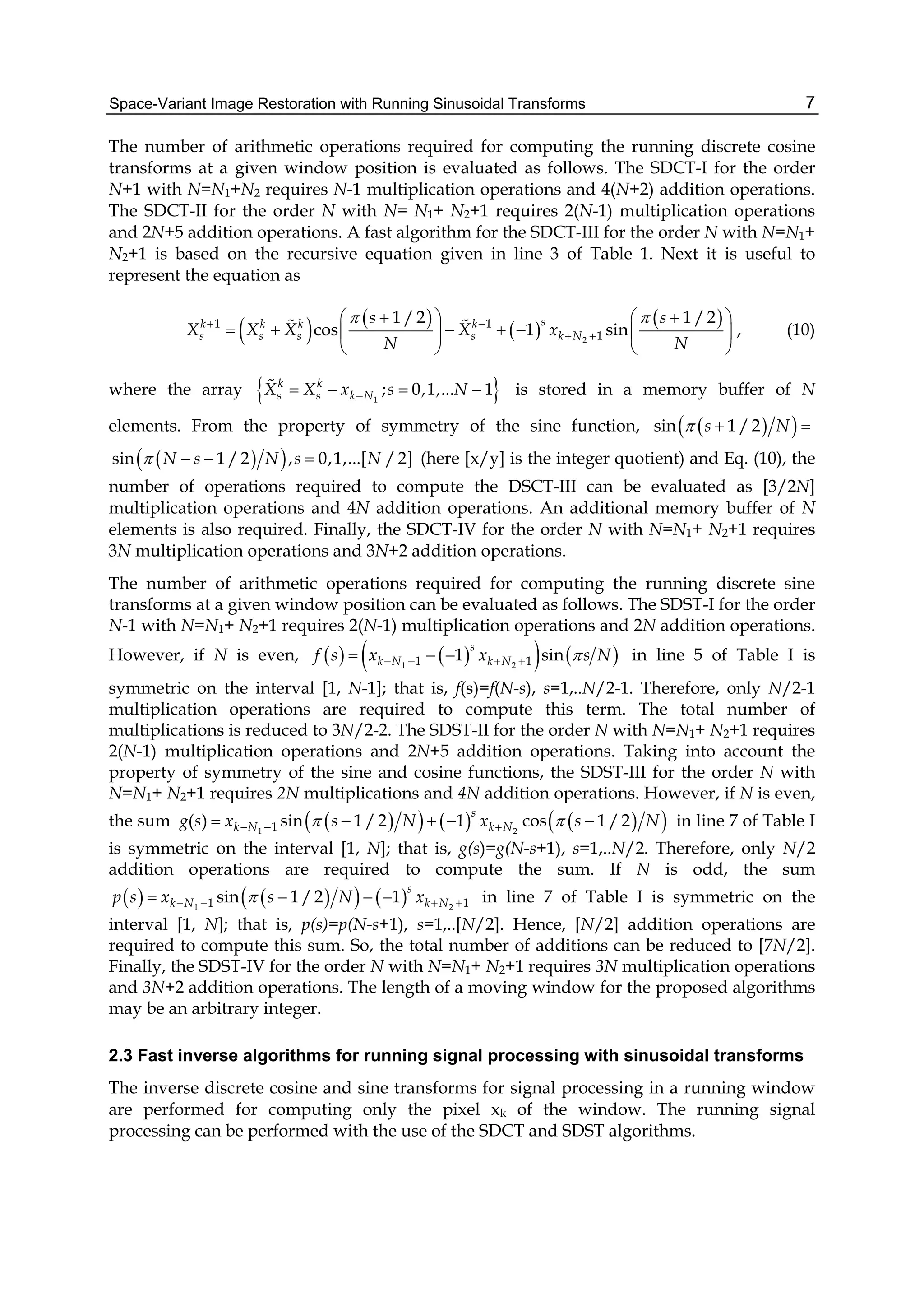 Space-Variant Image Restoration with Running Sinusoidal Transforms 7
The number of arithmetic operations required for computing the running discrete cosine
transforms at a given window position is evaluated as follows. The SDCT-I for the order
N+1 with N=N1+N2 requires N-1 multiplication operations and 4(N+2) addition operations.
The SDCT-II for the order N with N= N1+ N2+1 requires 2(N-1) multiplication operations
and 2N+5 addition operations. A fast algorithm for the SDCT-III for the order N with N=N1+
N2+1 is based on the recursive equation given in line 3 of Table 1. Next it is useful to
represent the equation as
   
 
 
2
1 1
1
1 /2 1 /2
cos 1 sin
sk k k k
s s s s k N
s s
X X X X x
N N
  
 
     
       
   
  , (10)
where the array  1
; 0 1 . 1k k
s s k NX X x s , ,.. N    is stored in a memory buffer of N
elements. From the property of symmetry of the sine function,   sin 1 /2s N  
  sin 1 /2 , 0,1,...[ /2]N s N s N    (here [x/y] is the integer quotient) and Eq. (10), the
number of operations required to compute the DSCT-III can be evaluated as [3/2N]
multiplication operations and 4N addition operations. An additional memory buffer of N
elements is also required. Finally, the SDCT-IV for the order N with N=N1+ N2+1 requires
3N multiplication operations and 3N+2 addition operations.
The number of arithmetic operations required for computing the running discrete sine
transforms at a given window position can be evaluated as follows. The SDST-I for the order
N-1 with N=N1+ N2+1 requires 2(N-1) multiplication operations and 2N addition operations.
However, if N is even,       1 21 11 sin
s
k N k Nf s x x s N      in line 5 of Table I is
symmetric on the interval [1, N-1]; that is, f(s)=f(N-s), s=1,..N/2-1. Therefore, only N/2-1
multiplication operations are required to compute this term. The total number of
multiplications is reduced to 3N/2-2. The SDST-II for the order N with N=N1+ N2+1 requires
2(N-1) multiplication operations and 2N+5 addition operations. Taking into account the
property of symmetry of the sine and cosine functions, the SDST-III for the order N with
N=N1+ N2+1 requires 2N multiplications and 4N addition operations. However, if N is even,
the sum        1 21( ) sin 1 /2 1 cos 1 /2
s
k N k Ng s x s N x s N        in line 7 of Table I
is symmetric on the interval [1, N]; that is, g(s)=g(N-s+1), s=1,..N/2. Therefore, only N/2
addition operations are required to compute the sum. If N is odd, the sum
      1 21 1sin 1 /2 1
s
k N k Np s x s N x       in line 7 of Table I is symmetric on the
interval [1, N]; that is, p(s)=p(N-s+1), s=1,..[N/2]. Hence, [N/2] addition operations are
required to compute this sum. So, the total number of additions can be reduced to [7N/2].
Finally, the SDST-IV for the order N with N=N1+ N2+1 requires 3N multiplication operations
and 3N+2 addition operations. The length of a moving window for the proposed algorithms
may be an arbitrary integer.
2.3 Fast inverse algorithms for running signal processing with sinusoidal transforms
The inverse discrete cosine and sine transforms for signal processing in a running window
are performed for computing only the pixel xk of the window. The running signal
processing can be performed with the use of the SDCT and SDST algorithms.
 