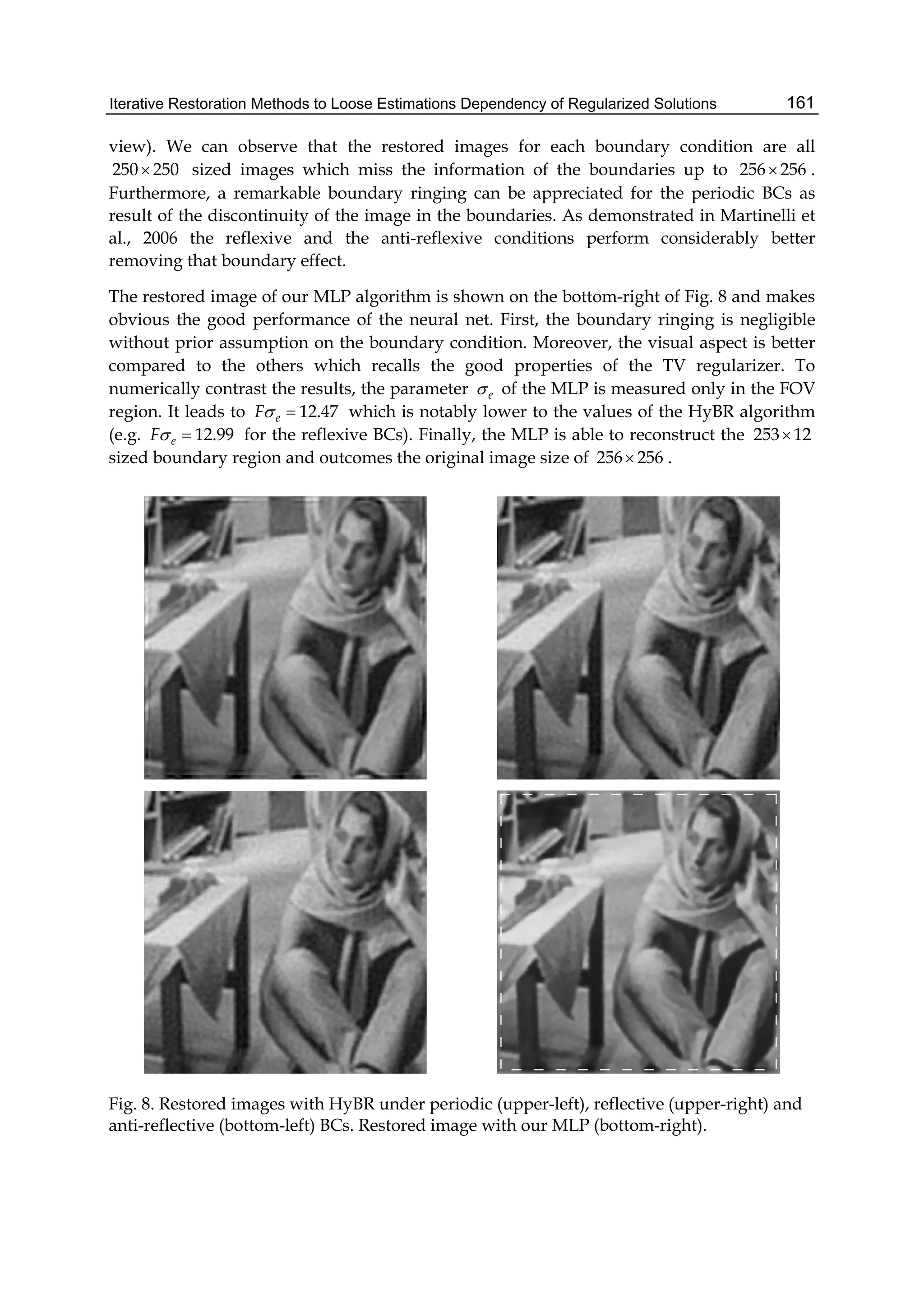 Iterative Restoration Methods to Loose Estimations Dependency of Regularized Solutions 161
view). We can observe that the restored images for each boundary condition are all
250 250 sized images which miss the information of the boundaries up to 256 256 .
Furthermore, a remarkable boundary ringing can be appreciated for the periodic BCs as
result of the discontinuity of the image in the boundaries. As demonstrated in Martinelli et
al., 2006 the reflexive and the anti-reflexive conditions perform considerably better
removing that boundary effect.
The restored image of our MLP algorithm is shown on the bottom-right of Fig. 8 and makes
obvious the good performance of the neural net. First, the boundary ringing is negligible
without prior assumption on the boundary condition. Moreover, the visual aspect is better
compared to the others which recalls the good properties of the TV regularizer. To
numerically contrast the results, the parameter e of the MLP is measured only in the FOV
region. It leads to 12.47eF  which is notably lower to the values of the HyBR algorithm
(e.g. 12.99eF  for the reflexive BCs). Finally, the MLP is able to reconstruct the 253 12
sized boundary region and outcomes the original image size of 256 256 .
Fig. 8. Restored images with HyBR under periodic (upper-left), reflective (upper-right) and
anti-reflective (bottom-left) BCs. Restored image with our MLP (bottom-right).
 