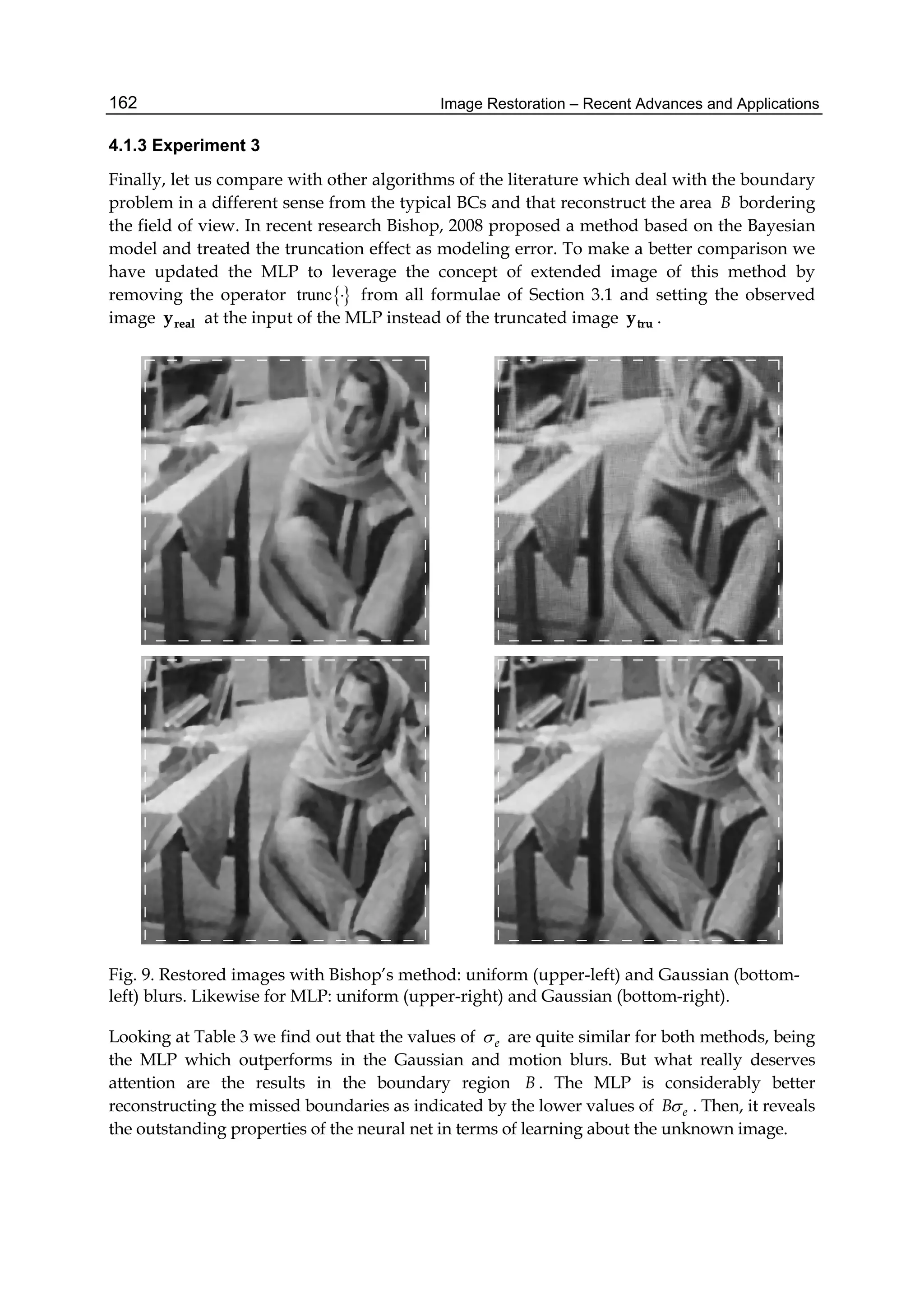 Image Restoration – Recent Advances and Applications162
4.1.3 Experiment 3
Finally, let us compare with other algorithms of the literature which deal with the boundary
problem in a different sense from the typical BCs and that reconstruct the area B bordering
the field of view. In recent research Bishop, 2008 proposed a method based on the Bayesian
model and treated the truncation effect as modeling error. To make a better comparison we
have updated the MLP to leverage the concept of extended image of this method by
removing the operator trunc  from all formulae of Section 3.1 and setting the observed
image realy at the input of the MLP instead of the truncated image truy .
Fig. 9. Restored images with Bishop’s method: uniform (upper-left) and Gaussian (bottom-
left) blurs. Likewise for MLP: uniform (upper-right) and Gaussian (bottom-right).
Looking at Table 3 we find out that the values of e are quite similar for both methods, being
the MLP which outperforms in the Gaussian and motion blurs. But what really deserves
attention are the results in the boundary region B . The MLP is considerably better
reconstructing the missed boundaries as indicated by the lower values of eB . Then, it reveals
the outstanding properties of the neural net in terms of learning about the unknown image.
 