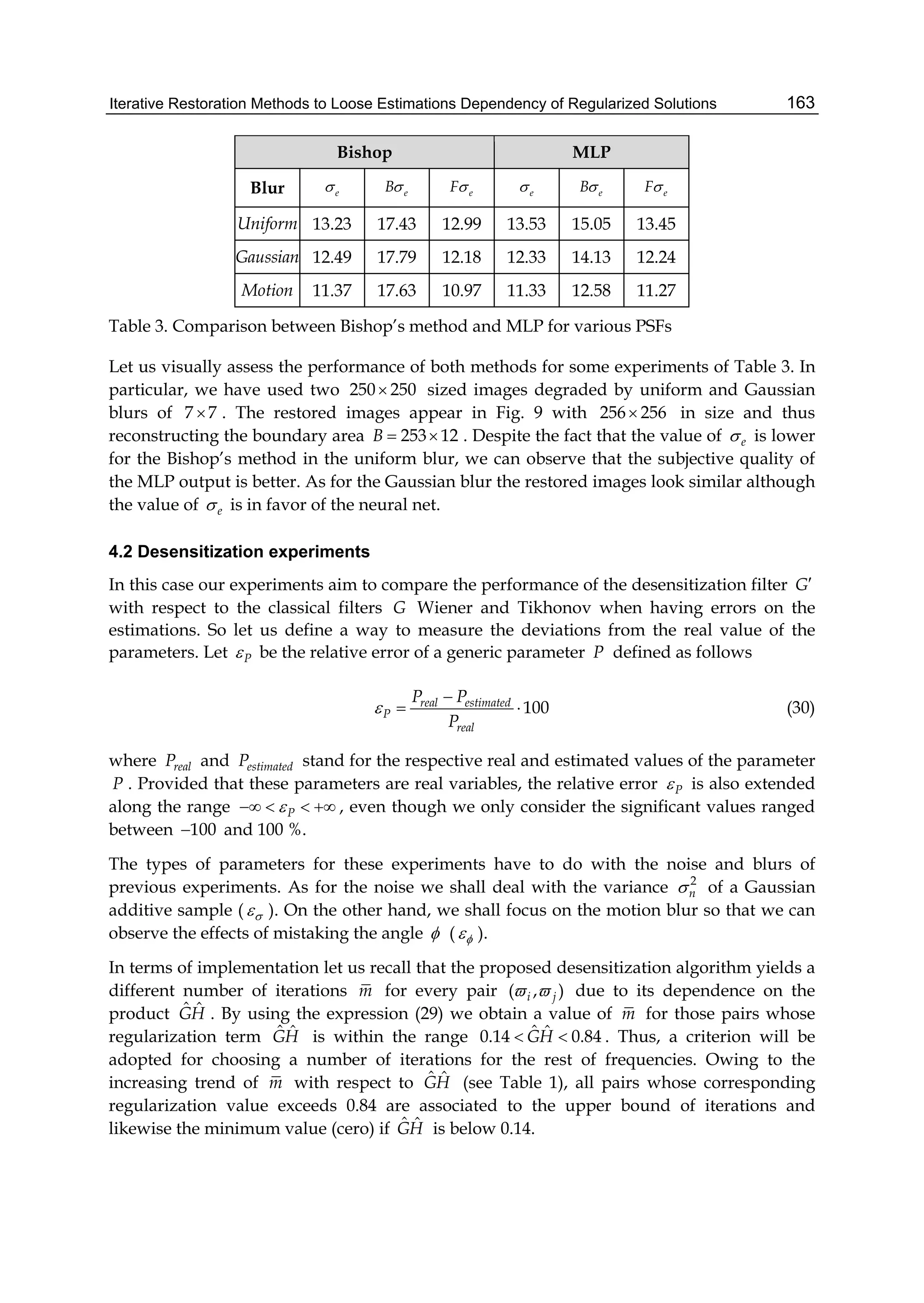 Iterative Restoration Methods to Loose Estimations Dependency of Regularized Solutions 163
Bishop MLP
Blur e eB eF e eB eF
Uniform 13.23 17.43 12.99 13.53 15.05 13.45
Gaussian 12.49 17.79 12.18 12.33 14.13 12.24
Motion 11.37 17.63 10.97 11.33 12.58 11.27
Table 3. Comparison between Bishop’s method and MLP for various PSFs
Let us visually assess the performance of both methods for some experiments of Table 3. In
particular, we have used two 250 250 sized images degraded by uniform and Gaussian
blurs of 7 7 . The restored images appear in Fig. 9 with 256 256 in size and thus
reconstructing the boundary area 253 12B   . Despite the fact that the value of e is lower
for the Bishop’s method in the uniform blur, we can observe that the subjective quality of
the MLP output is better. As for the Gaussian blur the restored images look similar although
the value of e is in favor of the neural net.
4.2 Desensitization experiments
In this case our experiments aim to compare the performance of the desensitization filter G
with respect to the classical filters G Wiener and Tikhonov when having errors on the
estimations. So let us define a way to measure the deviations from the real value of the
parameters. Let P be the relative error of a generic parameter P defined as follows
100real estimated
P
real
P P
P


  (30)
where realP and estimatedP stand for the respective real and estimated values of the parameter
P . Provided that these parameters are real variables, the relative error P is also extended
along the range P    , even though we only consider the significant values ranged
between 100 and 100 %.
The types of parameters for these experiments have to do with the noise and blurs of
previous experiments. As for the noise we shall deal with the variance 2
n of a Gaussian
additive sample (  ). On the other hand, we shall focus on the motion blur so that we can
observe the effects of mistaking the angle  (  ).
In terms of implementation let us recall that the proposed desensitization algorithm yields a
different number of iterations m for every pair ( , )i j  due to its dependence on the
product ˆ ˆGH . By using the expression (29) we obtain a value of m for those pairs whose
regularization term ˆ ˆGH is within the range ˆ ˆ0.14 0.84GH  . Thus, a criterion will be
adopted for choosing a number of iterations for the rest of frequencies. Owing to the
increasing trend of m with respect to ˆ ˆGH (see Table 1), all pairs whose corresponding
regularization value exceeds 0.84 are associated to the upper bound of iterations and
likewise the minimum value (cero) if ˆ ˆGH is below 0.14.
 