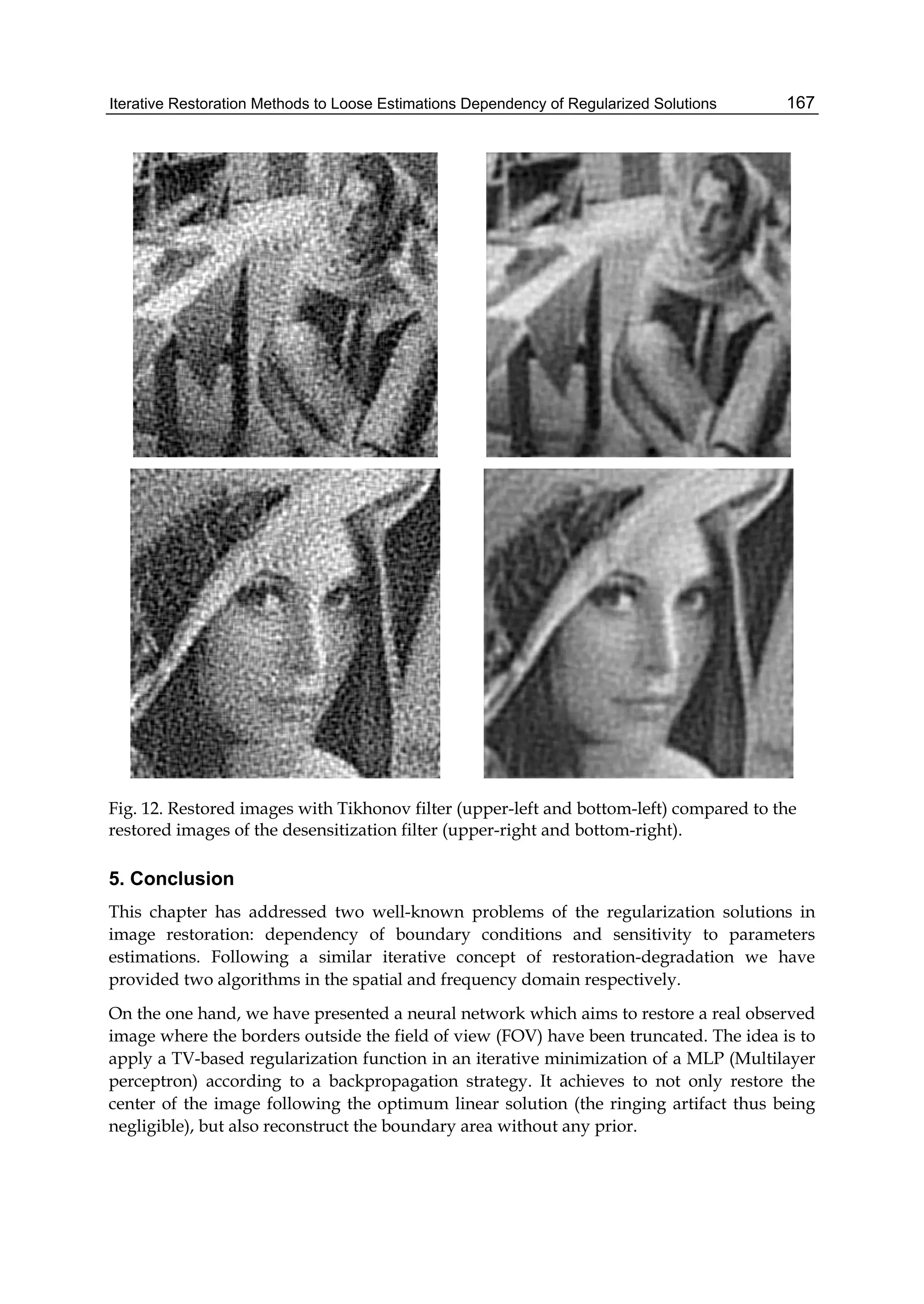 Iterative Restoration Methods to Loose Estimations Dependency of Regularized Solutions 167
Fig. 12. Restored images with Tikhonov filter (upper-left and bottom-left) compared to the
restored images of the desensitization filter (upper-right and bottom-right).
5. Conclusion
This chapter has addressed two well-known problems of the regularization solutions in
image restoration: dependency of boundary conditions and sensitivity to parameters
estimations. Following a similar iterative concept of restoration-degradation we have
provided two algorithms in the spatial and frequency domain respectively.
On the one hand, we have presented a neural network which aims to restore a real observed
image where the borders outside the field of view (FOV) have been truncated. The idea is to
apply a TV-based regularization function in an iterative minimization of a MLP (Multilayer
perceptron) according to a backpropagation strategy. It achieves to not only restore the
center of the image following the optimum linear solution (the ringing artifact thus being
negligible), but also reconstruct the boundary area without any prior.
 