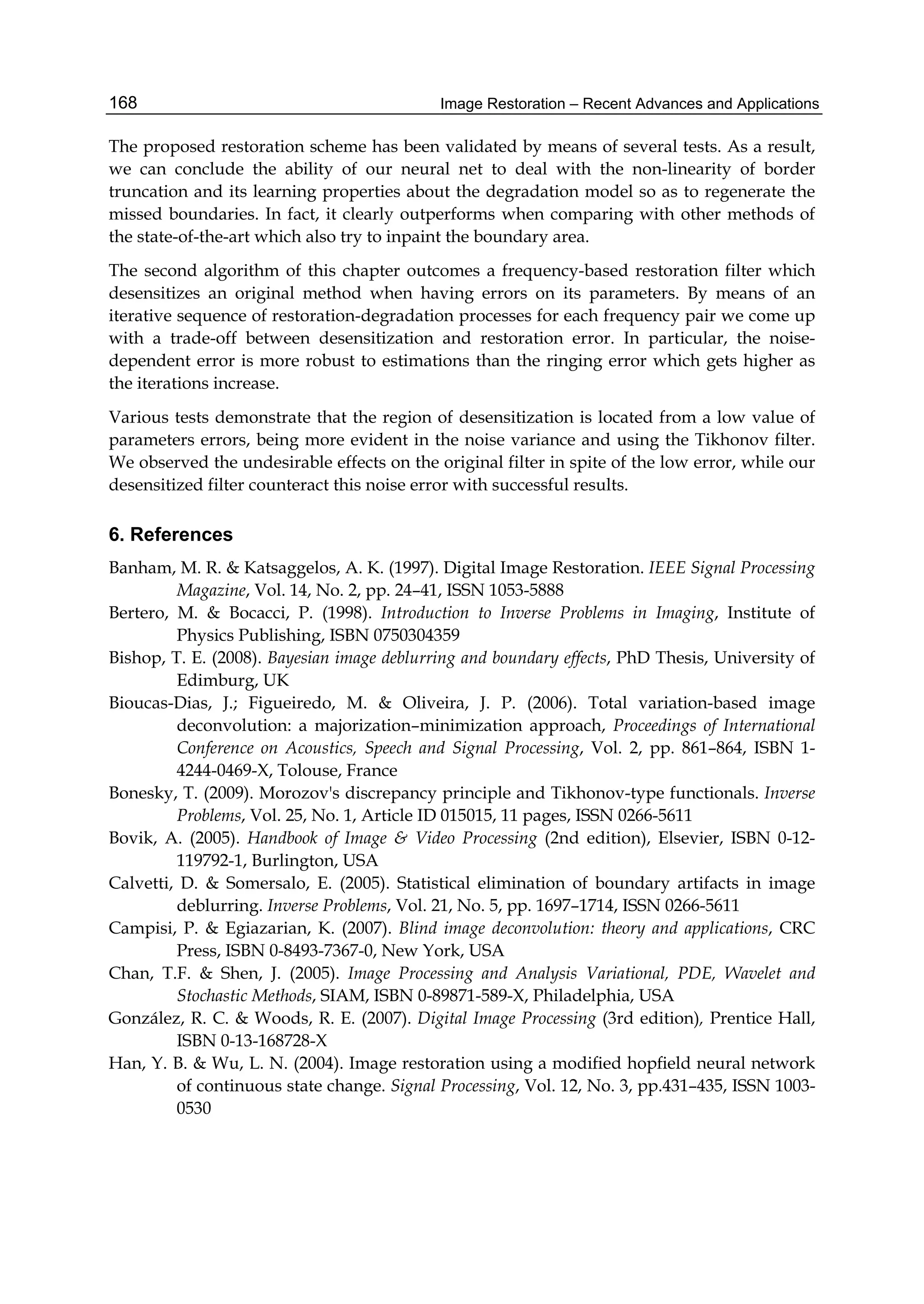 Image Restoration – Recent Advances and Applications168
The proposed restoration scheme has been validated by means of several tests. As a result,
we can conclude the ability of our neural net to deal with the non-linearity of border
truncation and its learning properties about the degradation model so as to regenerate the
missed boundaries. In fact, it clearly outperforms when comparing with other methods of
the state-of-the-art which also try to inpaint the boundary area.
The second algorithm of this chapter outcomes a frequency-based restoration filter which
desensitizes an original method when having errors on its parameters. By means of an
iterative sequence of restoration-degradation processes for each frequency pair we come up
with a trade-off between desensitization and restoration error. In particular, the noise-
dependent error is more robust to estimations than the ringing error which gets higher as
the iterations increase.
Various tests demonstrate that the region of desensitization is located from a low value of
parameters errors, being more evident in the noise variance and using the Tikhonov filter.
We observed the undesirable effects on the original filter in spite of the low error, while our
desensitized filter counteract this noise error with successful results.
6. References
Banham, M. R. & Katsaggelos, A. K. (1997). Digital Image Restoration. IEEE Signal Processing
Magazine, Vol. 14, No. 2, pp. 24–41, ISSN 1053-5888
Bertero, M. & Bocacci, P. (1998). Introduction to Inverse Problems in Imaging, Institute of
Physics Publishing, ISBN 0750304359
Bishop, T. E. (2008). Bayesian image deblurring and boundary effects, PhD Thesis, University of
Edimburg, UK
Bioucas-Dias, J.; Figueiredo, M. & Oliveira, J. P. (2006). Total variation-based image
deconvolution: a majorization–minimization approach, Proceedings of International
Conference on Acoustics, Speech and Signal Processing, Vol. 2, pp. 861–864, ISBN 1-
4244-0469-X, Tolouse, France
Bonesky, T. (2009). Morozov's discrepancy principle and Tikhonov-type functionals. Inverse
Problems, Vol. 25, No. 1, Article ID 015015, 11 pages, ISSN 0266-5611
Bovik, A. (2005). Handbook of Image & Video Processing (2nd edition), Elsevier, ISBN 0-12-
119792-1, Burlington, USA
Calvetti, D. & Somersalo, E. (2005). Statistical elimination of boundary artifacts in image
deblurring. Inverse Problems, Vol. 21, No. 5, pp. 1697–1714, ISSN 0266-5611
Campisi, P. & Egiazarian, K. (2007). Blind image deconvolution: theory and applications, CRC
Press, ISBN 0-8493-7367-0, New York, USA
Chan, T.F. & Shen, J. (2005). Image Processing and Analysis Variational, PDE, Wavelet and
Stochastic Methods, SIAM, ISBN 0-89871-589-X, Philadelphia, USA
González, R. C. & Woods, R. E. (2007). Digital Image Processing (3rd edition), Prentice Hall,
ISBN 0-13-168728-X
Han, Y. B. & Wu, L. N. (2004). Image restoration using a modiﬁed hopﬁeld neural network
of continuous state change. Signal Processing, Vol. 12, No. 3, pp.431–435, ISSN 1003-
0530
 