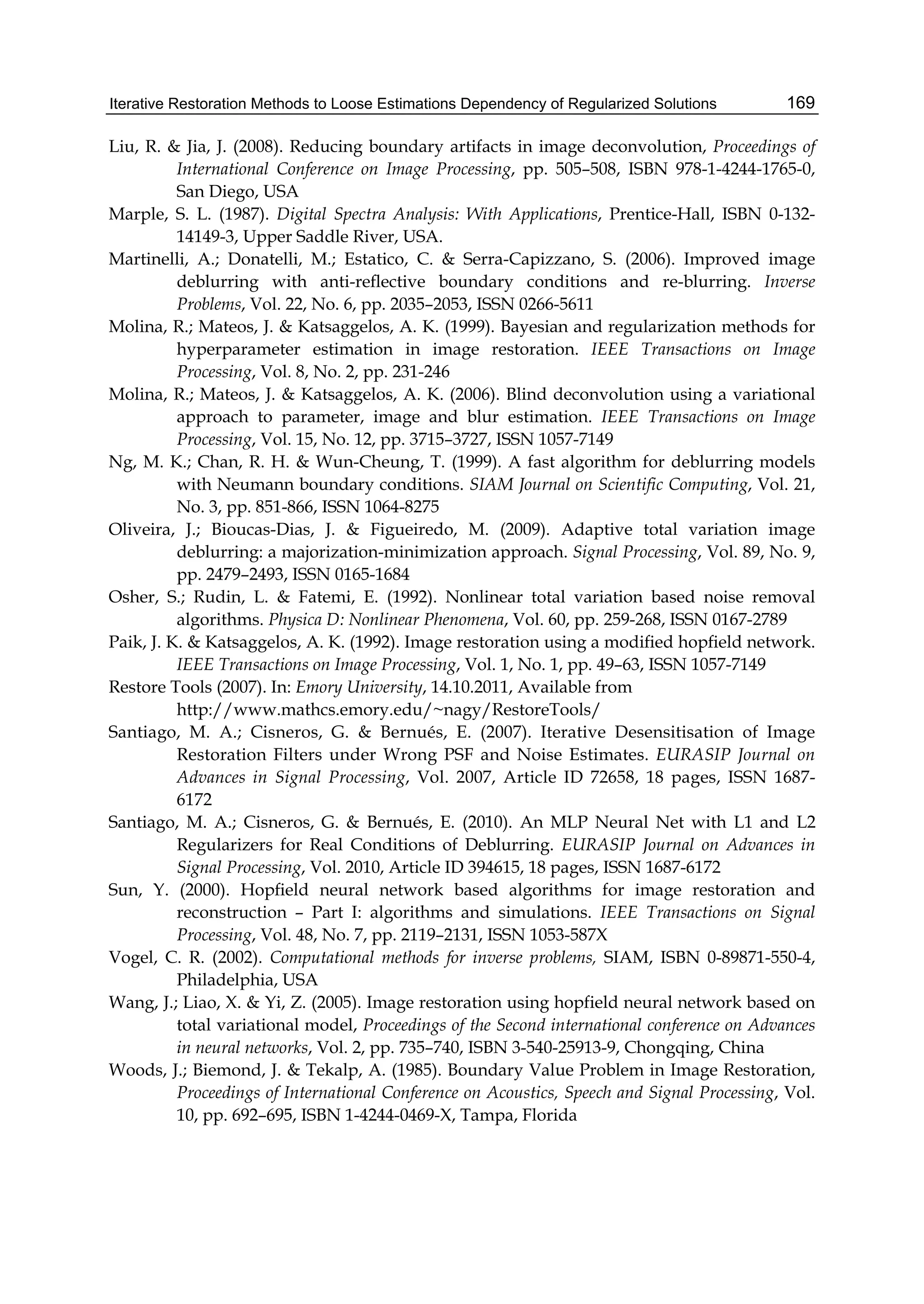 Iterative Restoration Methods to Loose Estimations Dependency of Regularized Solutions 169
Liu, R. & Jia, J. (2008). Reducing boundary artifacts in image deconvolution, Proceedings of
International Conference on Image Processing, pp. 505–508, ISBN 978-1-4244-1765-0,
San Diego, USA
Marple, S. L. (1987). Digital Spectra Analysis: With Applications, Prentice-Hall, ISBN 0-132-
14149-3, Upper Saddle River, USA.
Martinelli, A.; Donatelli, M.; Estatico, C. & Serra-Capizzano, S. (2006). Improved image
deblurring with anti-reﬂective boundary conditions and re-blurring. Inverse
Problems, Vol. 22, No. 6, pp. 2035–2053, ISSN 0266-5611
Molina, R.; Mateos, J. & Katsaggelos, A. K. (1999). Bayesian and regularization methods for
hyperparameter estimation in image restoration. IEEE Transactions on Image
Processing, Vol. 8, No. 2, pp. 231-246
Molina, R.; Mateos, J. & Katsaggelos, A. K. (2006). Blind deconvolution using a variational
approach to parameter, image and blur estimation. IEEE Transactions on Image
Processing, Vol. 15, No. 12, pp. 3715–3727, ISSN 1057-7149
Ng, M. K.; Chan, R. H. & Wun-Cheung, T. (1999). A fast algorithm for deblurring models
with Neumann boundary conditions. SIAM Journal on Scientific Computing, Vol. 21,
No. 3, pp. 851-866, ISSN 1064-8275
Oliveira, J.; Bioucas-Dias, J. & Figueiredo, M. (2009). Adaptive total variation image
deblurring: a majorization-minimization approach. Signal Processing, Vol. 89, No. 9,
pp. 2479–2493, ISSN 0165-1684
Osher, S.; Rudin, L. & Fatemi, E. (1992). Nonlinear total variation based noise removal
algorithms. Physica D: Nonlinear Phenomena, Vol. 60, pp. 259-268, ISSN 0167-2789
Paik, J. K. & Katsaggelos, A. K. (1992). Image restoration using a modiﬁed hopﬁeld network.
IEEE Transactions on Image Processing, Vol. 1, No. 1, pp. 49–63, ISSN 1057-7149
Restore Tools (2007). In: Emory University, 14.10.2011, Available from
http://www.mathcs.emory.edu/~nagy/RestoreTools/
Santiago, M. A.; Cisneros, G. & Bernués, E. (2007). Iterative Desensitisation of Image
Restoration Filters under Wrong PSF and Noise Estimates. EURASIP Journal on
Advances in Signal Processing, Vol. 2007, Article ID 72658, 18 pages, ISSN 1687-
6172
Santiago, M. A.; Cisneros, G. & Bernués, E. (2010). An MLP Neural Net with L1 and L2
Regularizers for Real Conditions of Deblurring. EURASIP Journal on Advances in
Signal Processing, Vol. 2010, Article ID 394615, 18 pages, ISSN 1687-6172
Sun, Y. (2000). Hopﬁeld neural network based algorithms for image restoration and
reconstruction – Part I: algorithms and simulations. IEEE Transactions on Signal
Processing, Vol. 48, No. 7, pp. 2119–2131, ISSN 1053-587X
Vogel, C. R. (2002). Computational methods for inverse problems, SIAM, ISBN 0-89871-550-4,
Philadelphia, USA
Wang, J.; Liao, X. & Yi, Z. (2005). Image restoration using hopfield neural network based on
total variational model, Proceedings of the Second international conference on Advances
in neural networks, Vol. 2, pp. 735–740, ISBN 3-540-25913-9, Chongqing, China
Woods, J.; Biemond, J. & Tekalp, A. (1985). Boundary Value Problem in Image Restoration,
Proceedings of International Conference on Acoustics, Speech and Signal Processing, Vol.
10, pp. 692–695, ISBN 1-4244-0469-X, Tampa, Florida
 
