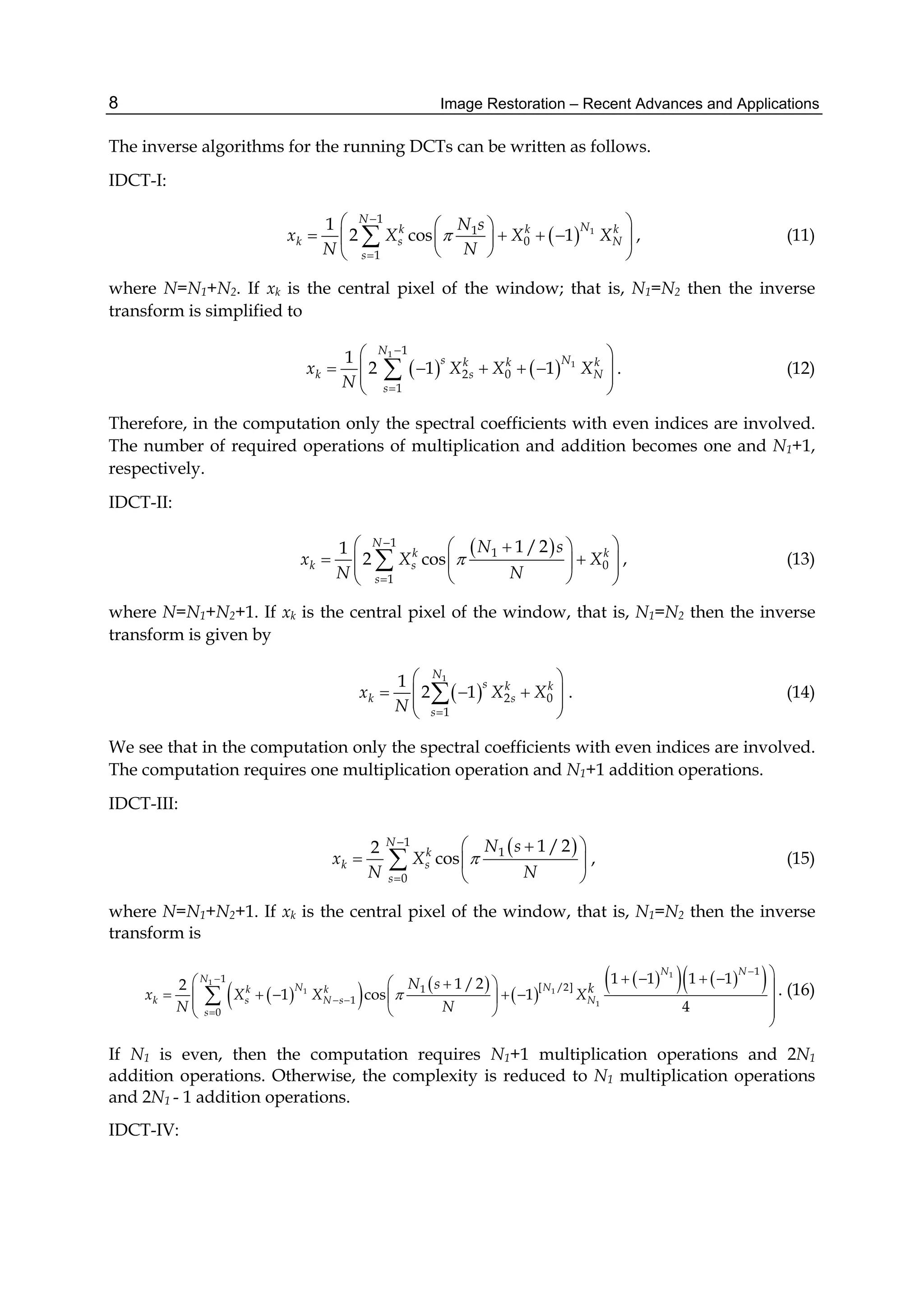 Image Restoration – Recent Advances and Applications8
The inverse algorithms for the running DCTs can be written as follows.
IDCT-I:
  1
1
1
0
1
1
2 cos 1
N
Nk k k
k s N
s
N s
x X X X
N N



  
     
  
 , (11)
where N=N1+N2. If xk is the central pixel of the window; that is, N1=N2 then the inverse
transform is simplified to
   
1
1
1
2 0
1
1
2 1 1
N
s Nk k k
k s N
s
x X X X
N


 
      
 
 . (12)
Therefore, in the computation only the spectral coefficients with even indices are involved.
The number of required operations of multiplication and addition becomes one and N1+1,
respectively.
IDCT-II:
 1
1
0
1
1 /21
2 cos
N
k k
k s
s
N s
x X X
N N



   
    
  
 , (13)
where N=N1+N2+1. If xk is the central pixel of the window, that is, N1=N2 then the inverse
transform is given by
 
1
2 0
1
1
2 1
N
s k k
k s
s
x X X
N 
 
    
 
 . (14)
We see that in the computation only the spectral coefficients with even indices are involved.
The computation requires one multiplication operation and N1+1 addition operations.
IDCT-III:
 1
1
0
1 /22
cos
N
k
k s
s
N s
x X
N N



  
  
 
 , (15)
where N=N1+N2+1. If xk is the central pixel of the window, that is, N1=N2 then the inverse
transform is
    
 
     1
1
1 1
1
1
1
[ /2]1
1
0
1 1 1 11 /22
1 cos 1
4
N N
N
N Nk k
k s N s N
s
kN s
x X X X
N N



 

       
       
  

 . (16)
If N1 is even, then the computation requires N1+1 multiplication operations and 2N1
addition operations. Otherwise, the complexity is reduced to N1 multiplication operations
and 2N1 - 1 addition operations.
IDCT-IV:
 