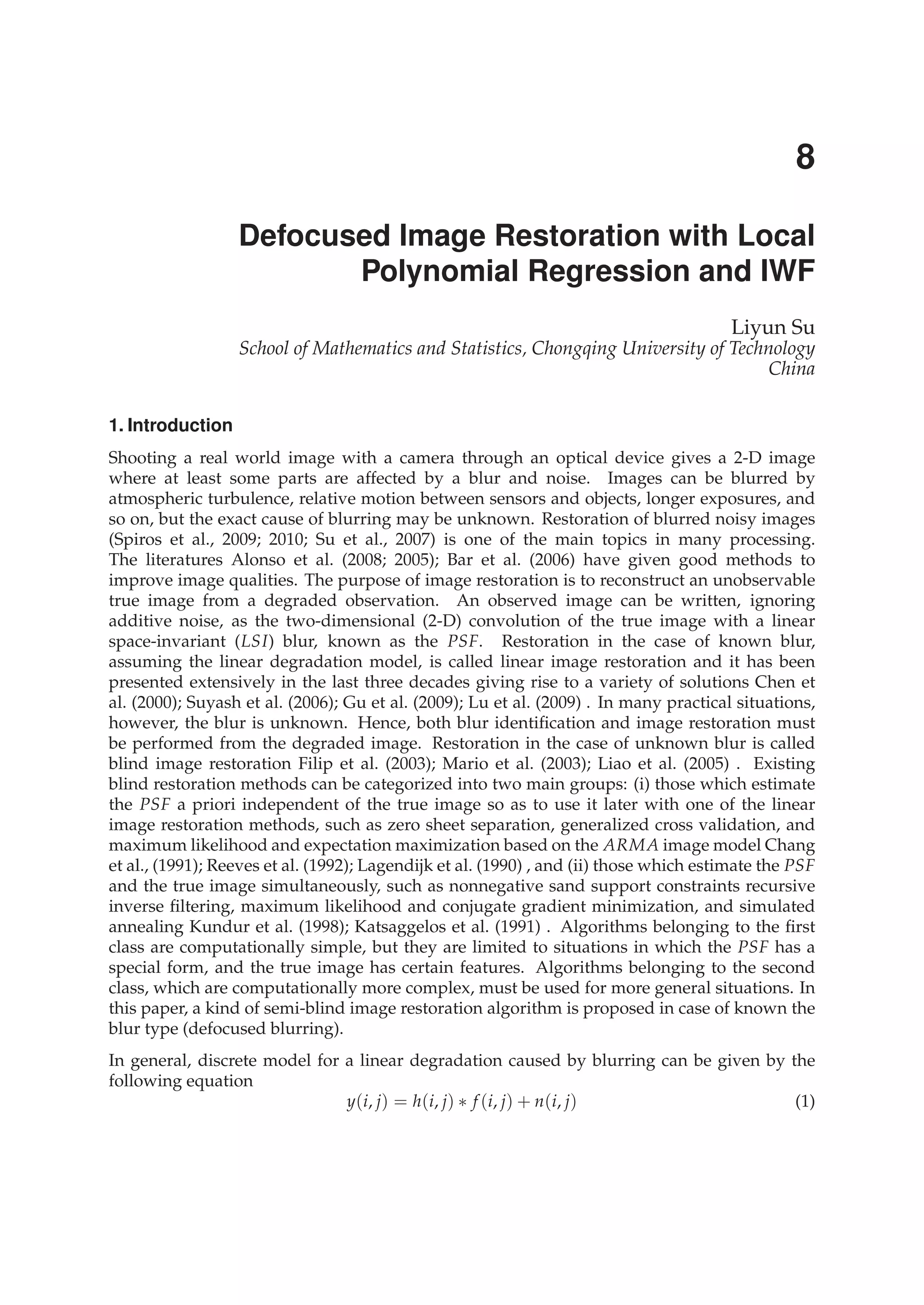 0
Defocused Image Restoration with Local
Polynomial Regression and IWF
Liyun Su
School of Mathematics and Statistics, Chongqing University of Technology
China
1. Introduction
Shooting a real world image with a camera through an optical device gives a 2-D image
where at least some parts are affected by a blur and noise. Images can be blurred by
atmospheric turbulence, relative motion between sensors and objects, longer exposures, and
so on, but the exact cause of blurring may be unknown. Restoration of blurred noisy images
(Spiros et al., 2009; 2010; Su et al., 2007) is one of the main topics in many processing.
The literatures Alonso et al. (2008; 2005); Bar et al. (2006) have given good methods to
improve image qualities. The purpose of image restoration is to reconstruct an unobservable
true image from a degraded observation. An observed image can be written, ignoring
additive noise, as the two-dimensional (2-D) convolution of the true image with a linear
space-invariant (LSI) blur, known as the PSF. Restoration in the case of known blur,
assuming the linear degradation model, is called linear image restoration and it has been
presented extensively in the last three decades giving rise to a variety of solutions Chen et
al. (2000); Suyash et al. (2006); Gu et al. (2009); Lu et al. (2009) . In many practical situations,
however, the blur is unknown. Hence, both blur identiﬁcation and image restoration must
be performed from the degraded image. Restoration in the case of unknown blur is called
blind image restoration Filip et al. (2003); Mario et al. (2003); Liao et al. (2005) . Existing
blind restoration methods can be categorized into two main groups: (i) those which estimate
the PSF a priori independent of the true image so as to use it later with one of the linear
image restoration methods, such as zero sheet separation, generalized cross validation, and
maximum likelihood and expectation maximization based on the ARMA image model Chang
et al., (1991); Reeves et al. (1992); Lagendijk et al. (1990) , and (ii) those which estimate the PSF
and the true image simultaneously, such as nonnegative sand support constraints recursive
inverse ﬁltering, maximum likelihood and conjugate gradient minimization, and simulated
annealing Kundur et al. (1998); Katsaggelos et al. (1991) . Algorithms belonging to the ﬁrst
class are computationally simple, but they are limited to situations in which the PSF has a
special form, and the true image has certain features. Algorithms belonging to the second
class, which are computationally more complex, must be used for more general situations. In
this paper, a kind of semi-blind image restoration algorithm is proposed in case of known the
blur type (defocused blurring).
In general, discrete model for a linear degradation caused by blurring can be given by the
following equation
y(i, j) = h(i, j) ∗ f (i, j) + n(i, j) (1)
8
 