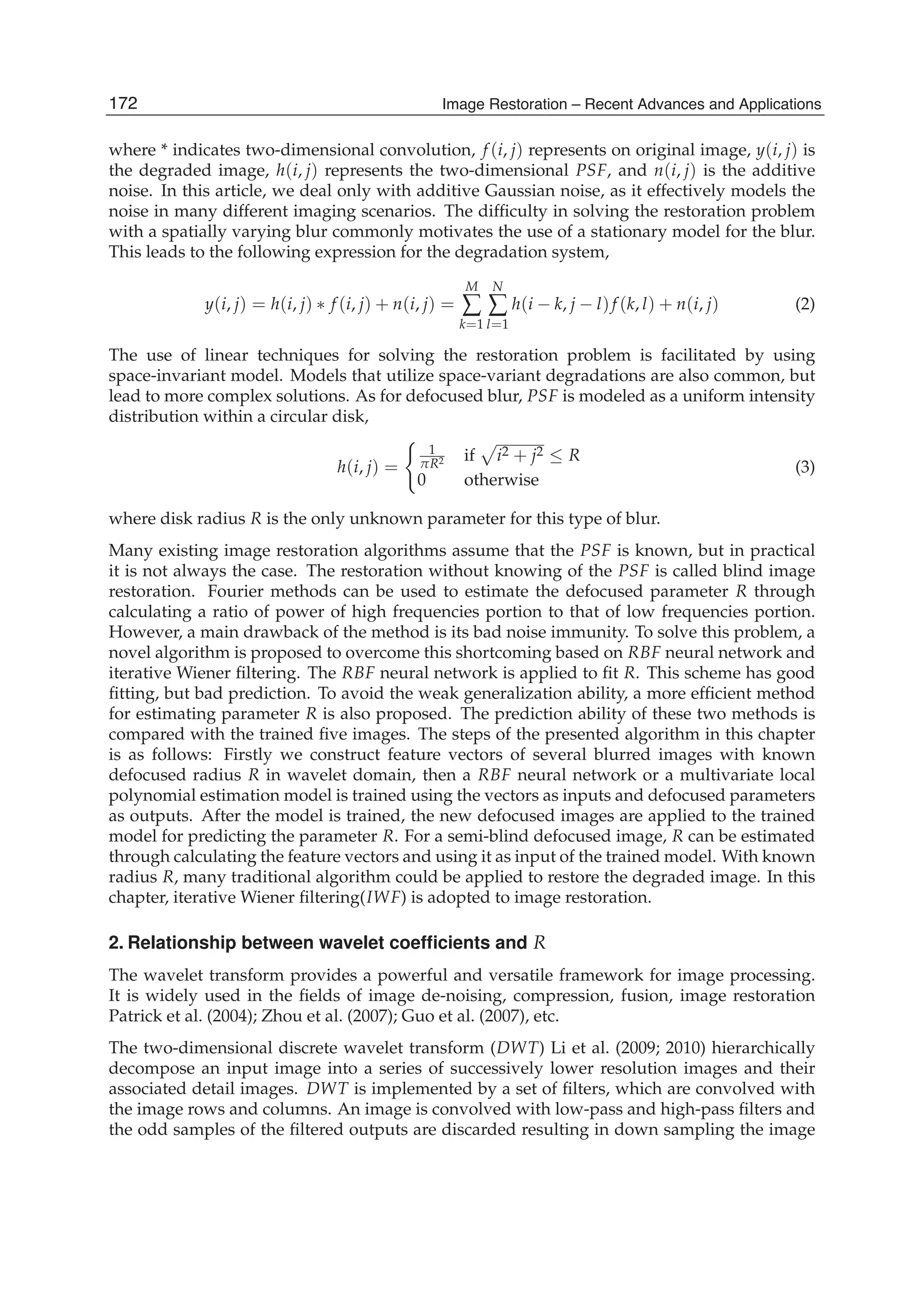 2 Image Restoration
where * indicates two-dimensional convolution, f (i, j) represents on original image, y(i, j) is
the degraded image, h(i, j) represents the two-dimensional PSF, and n(i, j) is the additive
noise. In this article, we deal only with additive Gaussian noise, as it effectively models the
noise in many different imaging scenarios. The difﬁculty in solving the restoration problem
with a spatially varying blur commonly motivates the use of a stationary model for the blur.
This leads to the following expression for the degradation system,
y(i, j) = h(i, j) ∗ f (i, j) + n(i, j) =
M
∑
k=1
N
∑
l=1
h(i − k, j − l)f (k, l) + n(i, j) (2)
The use of linear techniques for solving the restoration problem is facilitated by using
space-invariant model. Models that utilize space-variant degradations are also common, but
lead to more complex solutions. As for defocused blur, PSF is modeled as a uniform intensity
distribution within a circular disk,
h(i, j) =
1
πR2 if i2 + j2 ≤ R
0 otherwise
(3)
where disk radius R is the only unknown parameter for this type of blur.
Many existing image restoration algorithms assume that the PSF is known, but in practical
it is not always the case. The restoration without knowing of the PSF is called blind image
restoration. Fourier methods can be used to estimate the defocused parameter R through
calculating a ratio of power of high frequencies portion to that of low frequencies portion.
However, a main drawback of the method is its bad noise immunity. To solve this problem, a
novel algorithm is proposed to overcome this shortcoming based on RBF neural network and
iterative Wiener ﬁltering. The RBF neural network is applied to ﬁt R. This scheme has good
ﬁtting, but bad prediction. To avoid the weak generalization ability, a more efﬁcient method
for estimating parameter R is also proposed. The prediction ability of these two methods is
compared with the trained ﬁve images. The steps of the presented algorithm in this chapter
is as follows: Firstly we construct feature vectors of several blurred images with known
defocused radius R in wavelet domain, then a RBF neural network or a multivariate local
polynomial estimation model is trained using the vectors as inputs and defocused parameters
as outputs. After the model is trained, the new defocused images are applied to the trained
model for predicting the parameter R. For a semi-blind defocused image, R can be estimated
through calculating the feature vectors and using it as input of the trained model. With known
radius R, many traditional algorithm could be applied to restore the degraded image. In this
chapter, iterative Wiener ﬁltering(IWF) is adopted to image restoration.
2. Relationship between wavelet coefﬁcients and R
The wavelet transform provides a powerful and versatile framework for image processing.
It is widely used in the ﬁelds of image de-noising, compression, fusion, image restoration
Patrick et al. (2004); Zhou et al. (2007); Guo et al. (2007), etc.
The two-dimensional discrete wavelet transform (DWT) Li et al. (2009; 2010) hierarchically
decompose an input image into a series of successively lower resolution images and their
associated detail images. DWT is implemented by a set of ﬁlters, which are convolved with
the image rows and columns. An image is convolved with low-pass and high-pass ﬁlters and
the odd samples of the ﬁltered outputs are discarded resulting in down sampling the image
172 Image Restoration – Recent Advances and Applications
 