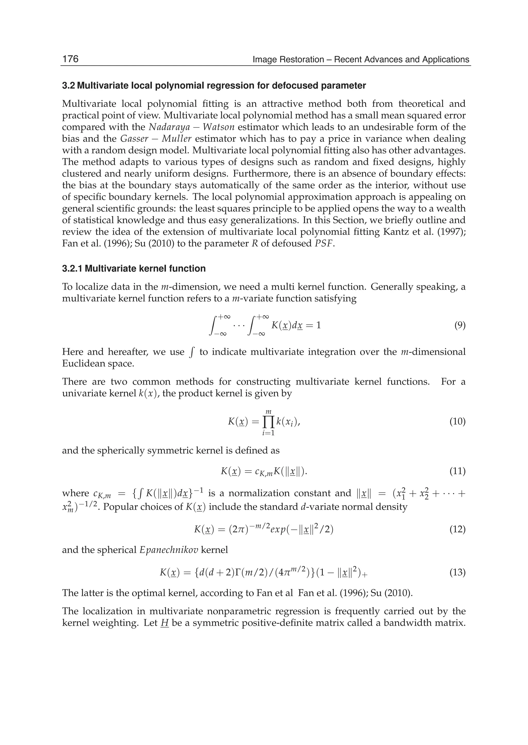 6 Image Restoration
3.2 Multivariate local polynomial regression for defocused parameter
Multivariate local polynomial ﬁtting is an attractive method both from theoretical and
practical point of view. Multivariate local polynomial method has a small mean squared error
compared with the Nadaraya − Watson estimator which leads to an undesirable form of the
bias and the Gasser − Muller estimator which has to pay a price in variance when dealing
with a random design model. Multivariate local polynomial ﬁtting also has other advantages.
The method adapts to various types of designs such as random and ﬁxed designs, highly
clustered and nearly uniform designs. Furthermore, there is an absence of boundary effects:
the bias at the boundary stays automatically of the same order as the interior, without use
of speciﬁc boundary kernels. The local polynomial approximation approach is appealing on
general scientiﬁc grounds: the least squares principle to be applied opens the way to a wealth
of statistical knowledge and thus easy generalizations. In this Section, we brieﬂy outline and
review the idea of the extension of multivariate local polynomial ﬁtting Kantz et al. (1997);
Fan et al. (1996); Su (2010) to the parameter R of defoused PSF.
3.2.1 Multivariate kernel function
To localize data in the m-dimension, we need a multi kernel function. Generally speaking, a
multivariate kernel function refers to a m-variate function satisfying
+∞
−∞
· · ·
+∞
−∞
K(x)dx = 1 (9)
Here and hereafter, we use to indicate multivariate integration over the m-dimensional
Euclidean space.
There are two common methods for constructing multivariate kernel functions. For a
univariate kernel k(x), the product kernel is given by
K(x) =
m
∏
i=1
k(xi), (10)
and the spherically symmetric kernel is deﬁned as
K(x) = cK,mK( x ). (11)
where cK,m = { K( x )dx}−1 is a normalization constant and x = (x2
1 + x2
2 + · · · +
x2
m)−1/2. Popular choices of K(x) include the standard d-variate normal density
K(x) = (2π)−m/2
exp(− x 2
/2) (12)
and the spherical Epanechnikov kernel
K(x) = {d(d + 2)Γ(m/2)/(4πm/2
)}(1 − x 2
)+ (13)
The latter is the optimal kernel, according to Fan et al Fan et al. (1996); Su (2010).
The localization in multivariate nonparametric regression is frequently carried out by the
kernel weighting. Let H be a symmetric positive-deﬁnite matrix called a bandwidth matrix.
176 Image Restoration – Recent Advances and Applications
 