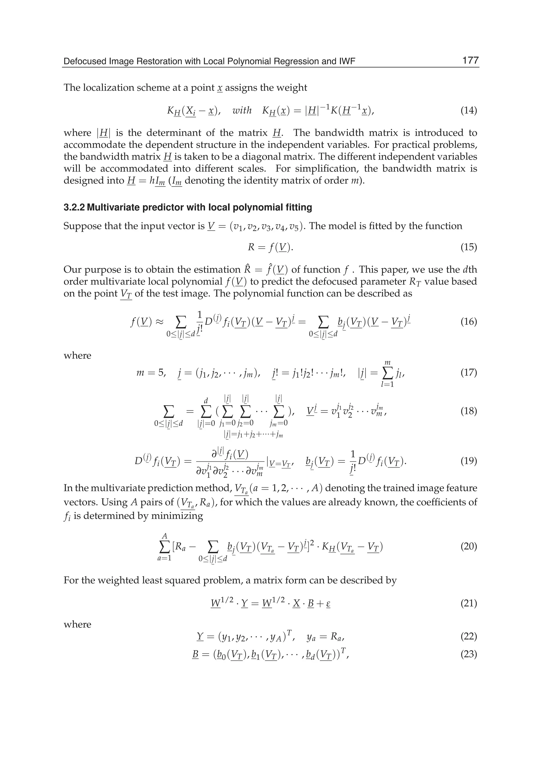 Defocused Image Restoration with Local Polynomial Regression and IWF 7
The localization scheme at a point x assigns the weight
KH(Xi − x), with KH(x) = |H|−1
K(H−1
x), (14)
where |H| is the determinant of the matrix H. The bandwidth matrix is introduced to
accommodate the dependent structure in the independent variables. For practical problems,
the bandwidth matrix H is taken to be a diagonal matrix. The different independent variables
will be accommodated into different scales. For simpliﬁcation, the bandwidth matrix is
designed into H = hIm (Im denoting the identity matrix of order m).
3.2.2 Multivariate predictor with local polynomial ﬁtting
Suppose that the input vector is V = (v1, v2, v3, v4, v5). The model is ﬁtted by the function
R = f (V). (15)
Our purpose is to obtain the estimation ˆR = ˆf (V) of function f . This paper, we use the dth
order multivariate local polynomial f (V) to predict the defocused parameter RT value based
on the point VT of the test image. The polynomial function can be described as
f (V) ≈ ∑
0≤|j|≤d
1
j!
D(j)
fi(VT)(V − VT)j
= ∑
0≤|j|≤d
bj(VT)(V − VT)j
(16)
where
m = 5, j = (j1, j2, · · · , jm), j! = j1!j2! · · · jm!, |j| =
m
∑
l=1
jl, (17)
∑
0≤|j|≤d
=
d
∑
|j|=0
(
|j|
∑
j1=0
|j|
∑
j2=0
· · ·
|j|
∑
jm=0
)
|j|=j1+j2+···+jm
, Vj
= v
j1
1 v
j2
2 · · · v
jm
m , (18)
D(j)
fi(VT) =
∂|j|
fi(V)
∂v
j1
1 ∂v
j2
2 · · · ∂v
jm
m
|V=VT
, bj(VT) =
1
j!
D(j)
fi(VT). (19)
In the multivariate prediction method, VTa
(a = 1, 2, · · · , A) denoting the trained image feature
vectors. Using A pairs of (VTa
, Ra), for which the values are already known, the coefﬁcients of
fi is determined by minimizing
A
∑
a=1
[Ra − ∑
0≤|j|≤d
bj(VT)(VTa
− VT)j
]2
· KH(VTa
− VT) (20)
For the weighted least squared problem, a matrix form can be described by
W1/2
· Y = W1/2
· X · B + ε (21)
where
Y = (y1, y2, · · · , yA)T
, ya = Ra, (22)
B = (b0(VT), b1(VT), · · · , bd(VT))T
, (23)
177Defocused Image Restoration with Local Polynomial Regression and IWF
 