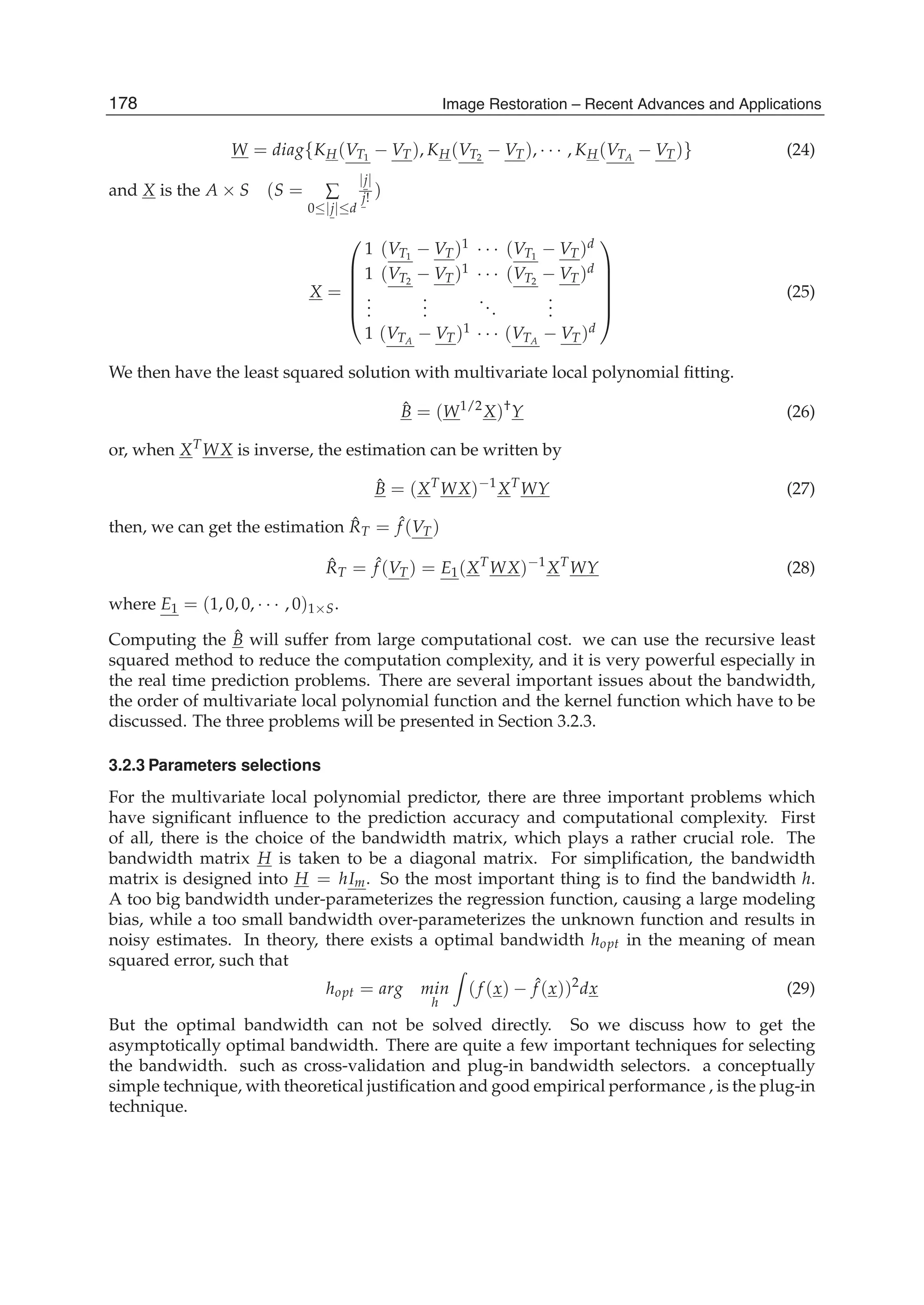8 Image Restoration
W = diag{KH(VT1
− VT), KH(VT2
− VT), · · · , KH(VTA
− VT)} (24)
and X is the A × S (S = ∑
0≤|j|≤d
|j|
j! )
X =
⎛
⎜
⎜
⎜
⎜
⎝
1 (VT1
− VT)1 · · · (VT1
− VT)d
1 (VT2
− VT)1 · · · (VT2
− VT)d
...
...
...
...
1 (VTA
− VT)1 · · · (VTA
− VT)d
⎞
⎟
⎟
⎟
⎟
⎠
(25)
We then have the least squared solution with multivariate local polynomial ﬁtting.
ˆB = (W1/2
X)†
Y (26)
or, when XT
WX is inverse, the estimation can be written by
ˆB = (XT
WX)−1
XT
WY (27)
then, we can get the estimation ˆRT = ˆf (VT)
ˆRT = ˆf (VT) = E1(XT
WX)−1
XT
WY (28)
where E1 = (1, 0, 0, · · · , 0)1×S.
Computing the ˆB will suffer from large computational cost. we can use the recursive least
squared method to reduce the computation complexity, and it is very powerful especially in
the real time prediction problems. There are several important issues about the bandwidth,
the order of multivariate local polynomial function and the kernel function which have to be
discussed. The three problems will be presented in Section 3.2.3.
3.2.3 Parameters selections
For the multivariate local polynomial predictor, there are three important problems which
have signiﬁcant inﬂuence to the prediction accuracy and computational complexity. First
of all, there is the choice of the bandwidth matrix, which plays a rather crucial role. The
bandwidth matrix H is taken to be a diagonal matrix. For simpliﬁcation, the bandwidth
matrix is designed into H = hIm. So the most important thing is to ﬁnd the bandwidth h.
A too big bandwidth under-parameterizes the regression function, causing a large modeling
bias, while a too small bandwidth over-parameterizes the unknown function and results in
noisy estimates. In theory, there exists a optimal bandwidth hopt in the meaning of mean
squared error, such that
hopt = arg min
h
(f (x) − ˆf (x))2
dx (29)
But the optimal bandwidth can not be solved directly. So we discuss how to get the
asymptotically optimal bandwidth. There are quite a few important techniques for selecting
the bandwidth. such as cross-validation and plug-in bandwidth selectors. a conceptually
simple technique, with theoretical justiﬁcation and good empirical performance , is the plug-in
technique.
178 Image Restoration – Recent Advances and Applications
 