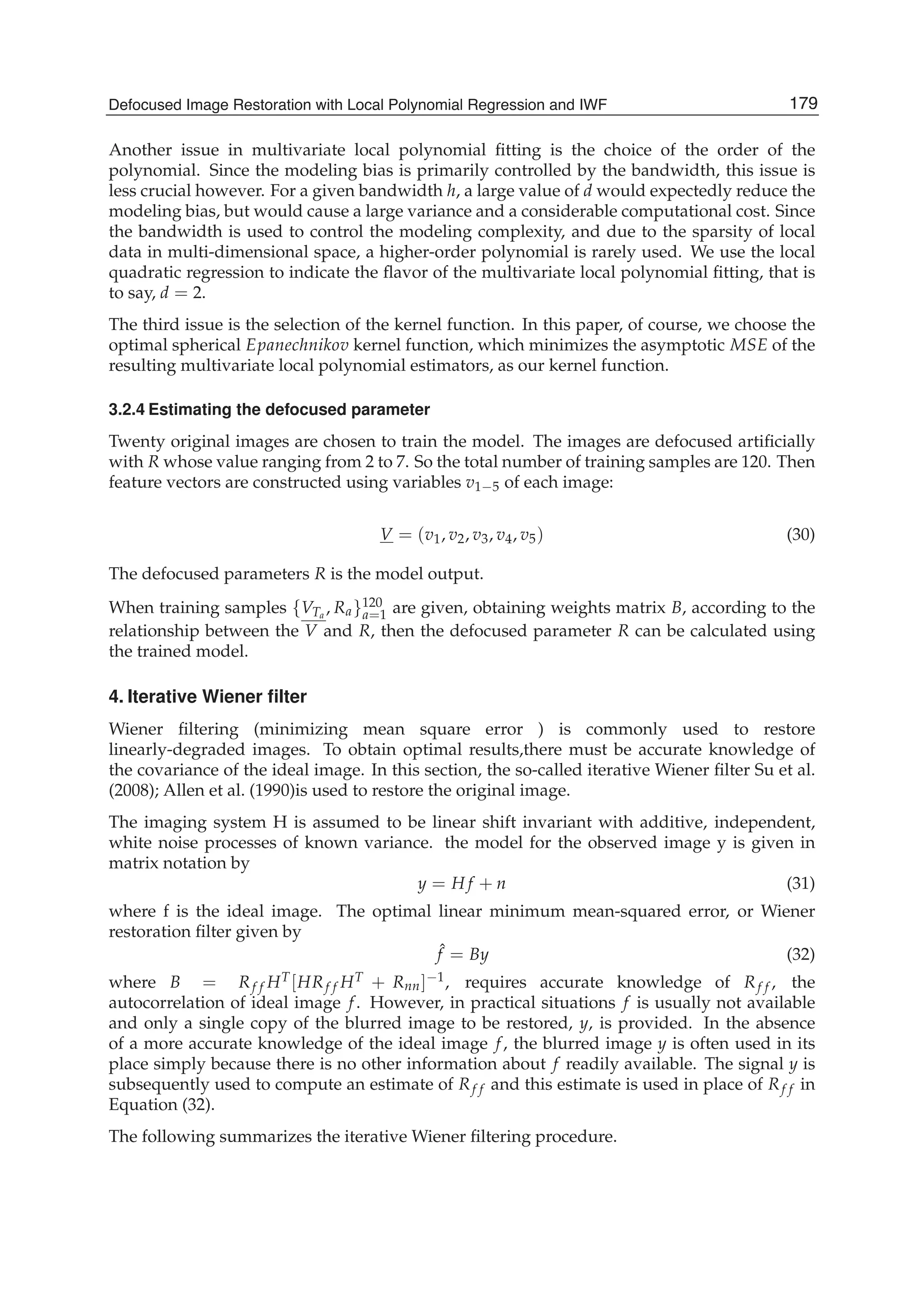 Defocused Image Restoration with Local Polynomial Regression and IWF 9
Another issue in multivariate local polynomial ﬁtting is the choice of the order of the
polynomial. Since the modeling bias is primarily controlled by the bandwidth, this issue is
less crucial however. For a given bandwidth h, a large value of d would expectedly reduce the
modeling bias, but would cause a large variance and a considerable computational cost. Since
the bandwidth is used to control the modeling complexity, and due to the sparsity of local
data in multi-dimensional space, a higher-order polynomial is rarely used. We use the local
quadratic regression to indicate the ﬂavor of the multivariate local polynomial ﬁtting, that is
to say, d = 2.
The third issue is the selection of the kernel function. In this paper, of course, we choose the
optimal spherical Epanechnikov kernel function, which minimizes the asymptotic MSE of the
resulting multivariate local polynomial estimators, as our kernel function.
3.2.4 Estimating the defocused parameter
Twenty original images are chosen to train the model. The images are defocused artiﬁcially
with R whose value ranging from 2 to 7. So the total number of training samples are 120. Then
feature vectors are constructed using variables v1−5 of each image:
V = (v1, v2, v3, v4, v5) (30)
The defocused parameters R is the model output.
When training samples {VTa
, Ra}120
a=1 are given, obtaining weights matrix B, according to the
relationship between the V and R, then the defocused parameter R can be calculated using
the trained model.
4. Iterative Wiener ﬁlter
Wiener ﬁltering (minimizing mean square error ) is commonly used to restore
linearly-degraded images. To obtain optimal results,there must be accurate knowledge of
the covariance of the ideal image. In this section, the so-called iterative Wiener ﬁlter Su et al.
(2008); Allen et al. (1990)is used to restore the original image.
The imaging system H is assumed to be linear shift invariant with additive, independent,
white noise processes of known variance. the model for the observed image y is given in
matrix notation by
y = H f + n (31)
where f is the ideal image. The optimal linear minimum mean-squared error, or Wiener
restoration ﬁlter given by
ˆf = By (32)
where B = Rf f HT[HRf f HT + Rnn]−1, requires accurate knowledge of Rf f , the
autocorrelation of ideal image f. However, in practical situations f is usually not available
and only a single copy of the blurred image to be restored, y, is provided. In the absence
of a more accurate knowledge of the ideal image f, the blurred image y is often used in its
place simply because there is no other information about f readily available. The signal y is
subsequently used to compute an estimate of Rf f and this estimate is used in place of Rf f in
Equation (32).
The following summarizes the iterative Wiener ﬁltering procedure.
179Defocused Image Restoration with Local Polynomial Regression and IWF
 