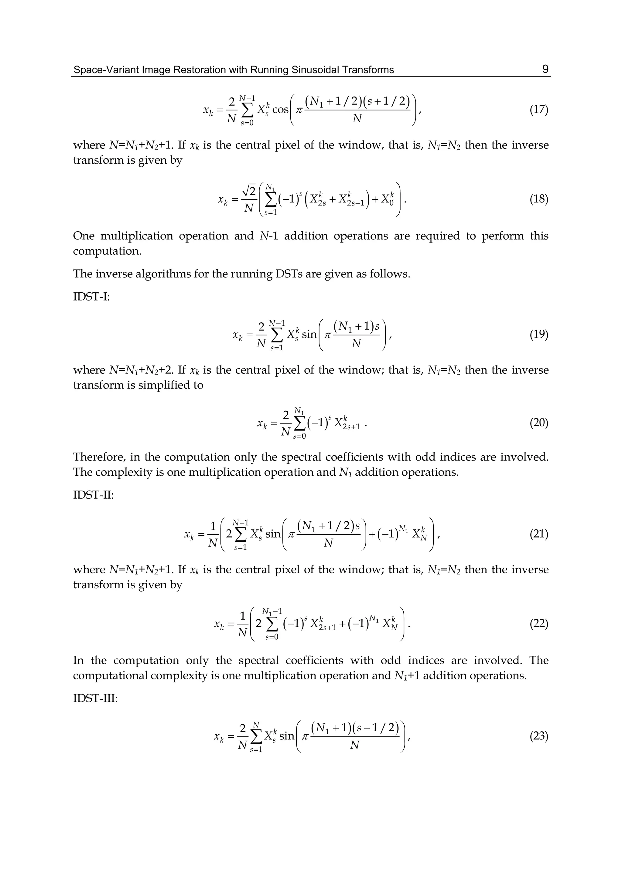 Space-Variant Image Restoration with Running Sinusoidal Transforms 9
  1
1
0
1 /2 1 /22
cos
N
k
k s
s
N s
x X
N N



   
  
 
 , (17)
where N=N1+N2+1. If xk is the central pixel of the window, that is, N1=N2 then the inverse
transform is given by
   
1
2 2 1 0
1
2
1
N
s k k k
k s s
s
x X X X
N


 
     
 
 . (18)
One multiplication operation and N-1 addition operations are required to perform this
computation.
The inverse algorithms for the running DSTs are given as follows.
IDST-I:
 1
1
1
12
sin
N
k
k s
s
N s
x X
N N



  
  
 
 , (19)
where N=N1+N2+2. If xk is the central pixel of the window; that is, N1=N2 then the inverse
transform is simplified to
 
1
2 1
0
2
1
N
s k
k s
s
x X
N


  . (20)
Therefore, in the computation only the spectral coefficients with odd indices are involved.
The complexity is one multiplication operation and N1 addition operations.
IDST-II:
 
  1
1
1
1
1 /21
2 sin 1
N
Nk k
k s N
s
N s
x X X
N N



   
     
  
 , (21)
where N=N1+N2+1. If xk is the central pixel of the window; that is, N1=N2 then the inverse
transform is given by
   
1
1
1
2 1
0
1
2 1 1
N
s Nk k
k s N
s
x X X
N



 
     
 
 . (22)
In the computation only the spectral coefficients with odd indices are involved. The
computational complexity is one multiplication operation and N1+1 addition operations.
IDST-III:
  1
1
1 1 /22
sin
N
k
k s
s
N s
x X
N N


   
  
 
 , (23)
 