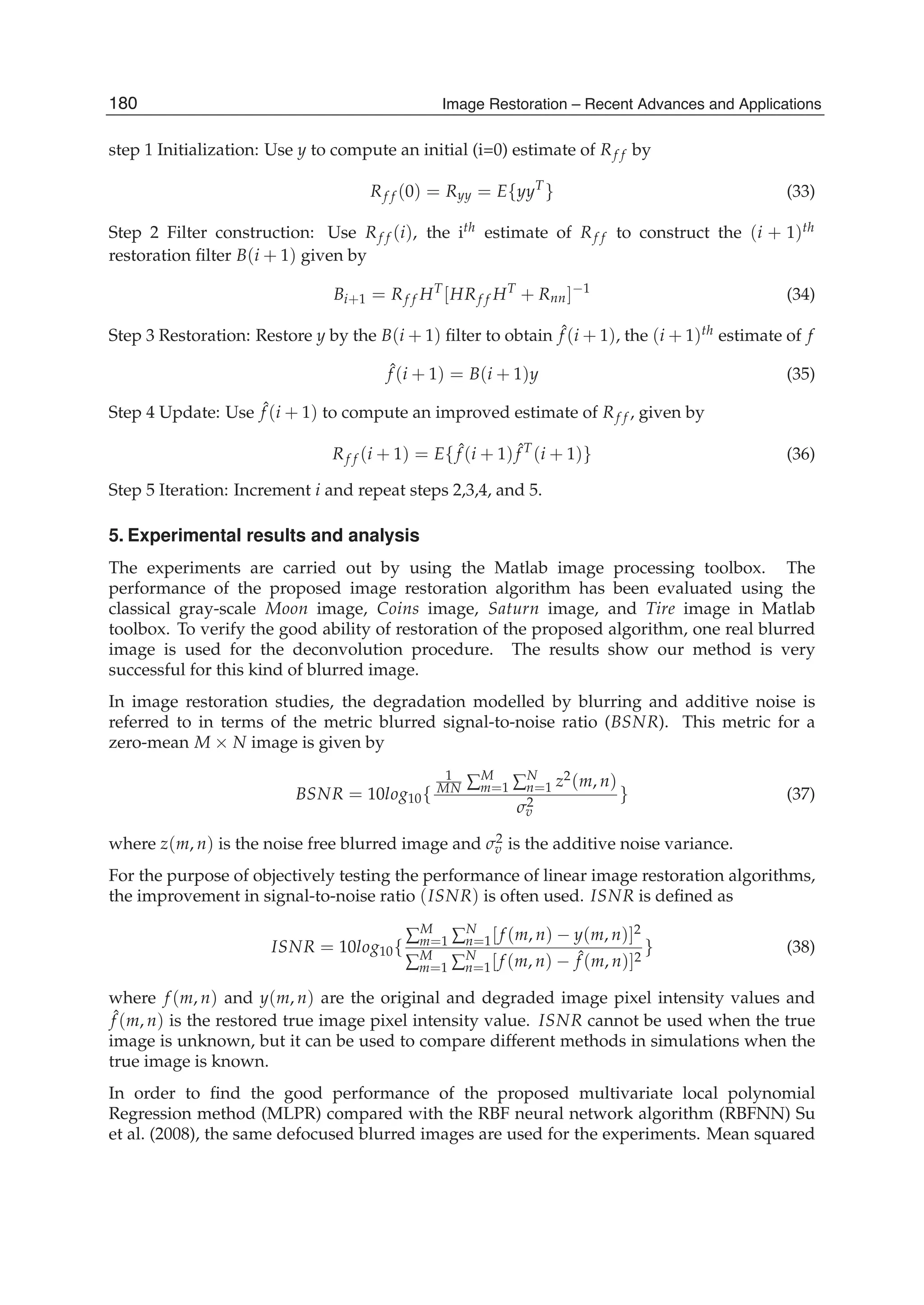 10 Image Restoration
step 1 Initialization: Use y to compute an initial (i=0) estimate of Rf f by
Rf f (0) = Ryy = E{yyT
} (33)
Step 2 Filter construction: Use Rf f (i), the ith estimate of Rf f to construct the (i + 1)th
restoration ﬁlter B(i + 1) given by
Bi+1 = Rf f HT
[HRf f HT
+ Rnn]−1
(34)
Step 3 Restoration: Restore y by the B(i + 1) ﬁlter to obtain ˆf (i + 1), the (i + 1)th estimate of f
ˆf (i + 1) = B(i + 1)y (35)
Step 4 Update: Use ˆf (i + 1) to compute an improved estimate of Rf f , given by
Rf f (i + 1) = E{ ˆf (i + 1) ˆf T
(i + 1)} (36)
Step 5 Iteration: Increment i and repeat steps 2,3,4, and 5.
5. Experimental results and analysis
The experiments are carried out by using the Matlab image processing toolbox. The
performance of the proposed image restoration algorithm has been evaluated using the
classical gray-scale Moon image, Coins image, Saturn image, and Tire image in Matlab
toolbox. To verify the good ability of restoration of the proposed algorithm, one real blurred
image is used for the deconvolution procedure. The results show our method is very
successful for this kind of blurred image.
In image restoration studies, the degradation modelled by blurring and additive noise is
referred to in terms of the metric blurred signal-to-noise ratio (BSNR). This metric for a
zero-mean M × N image is given by
BSNR = 10log10{
1
MN ∑M
m=1 ∑N
n=1 z2(m, n)
σ2
v
} (37)
where z(m, n) is the noise free blurred image and σ2
v is the additive noise variance.
For the purpose of objectively testing the performance of linear image restoration algorithms,
the improvement in signal-to-noise ratio (ISNR) is often used. ISNR is deﬁned as
ISNR = 10log10{
∑M
m=1 ∑N
n=1[f (m, n) − y(m, n)]2
∑M
m=1 ∑N
n=1[f (m, n) − ˆf (m, n)]2
} (38)
where f (m, n) and y(m, n) are the original and degraded image pixel intensity values and
ˆf (m, n) is the restored true image pixel intensity value. ISNR cannot be used when the true
image is unknown, but it can be used to compare different methods in simulations when the
true image is known.
In order to ﬁnd the good performance of the proposed multivariate local polynomial
Regression method (MLPR) compared with the RBF neural network algorithm (RBFNN) Su
et al. (2008), the same defocused blurred images are used for the experiments. Mean squared
180 Image Restoration – Recent Advances and Applications
 