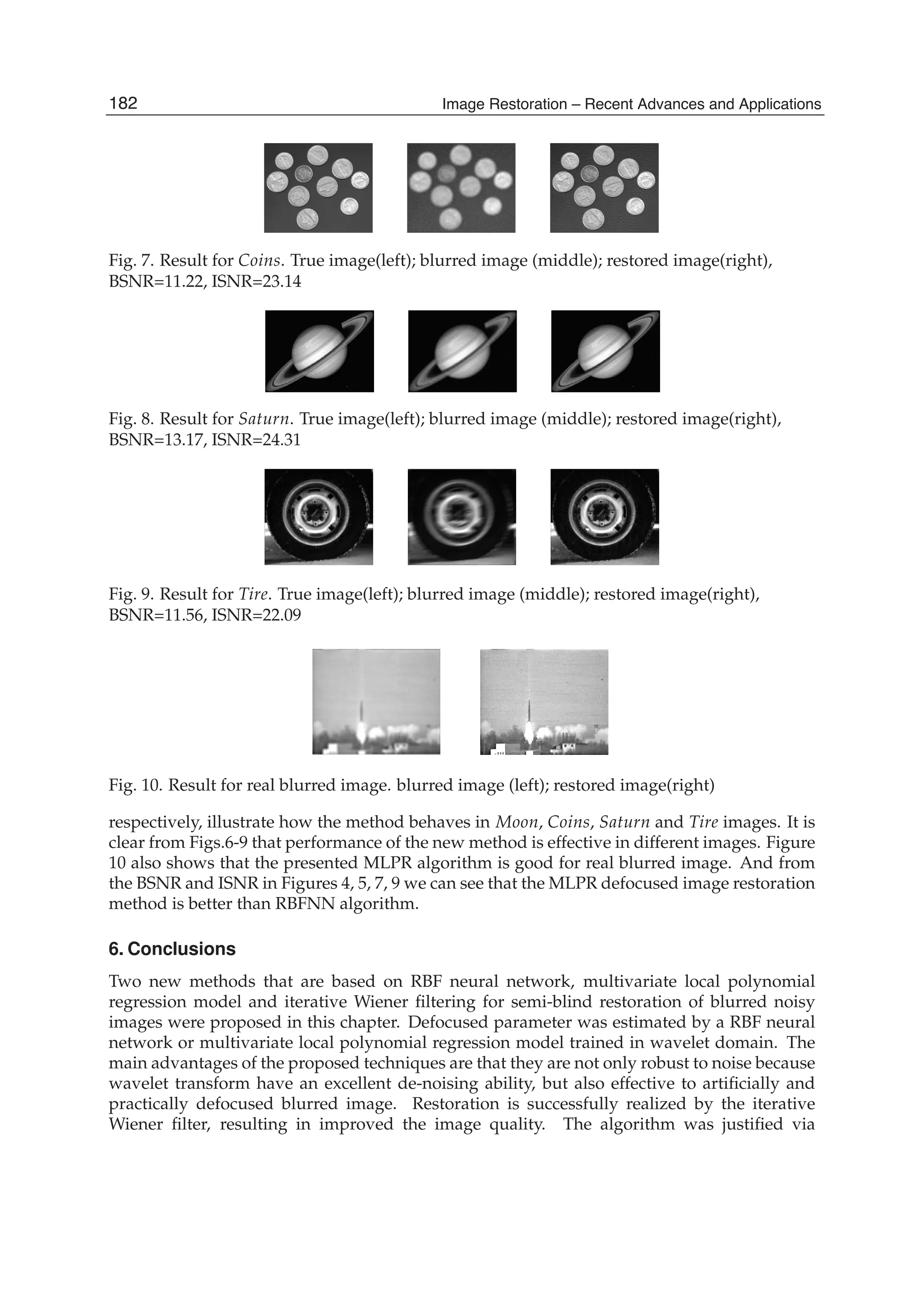 12 Image Restoration
Fig. 7. Result for Coins. True image(left); blurred image (middle); restored image(right),
BSNR=11.22, ISNR=23.14
Fig. 8. Result for Saturn. True image(left); blurred image (middle); restored image(right),
BSNR=13.17, ISNR=24.31
Fig. 9. Result for Tire. True image(left); blurred image (middle); restored image(right),
BSNR=11.56, ISNR=22.09
Fig. 10. Result for real blurred image. blurred image (left); restored image(right)
respectively, illustrate how the method behaves in Moon, Coins, Saturn and Tire images. It is
clear from Figs.6-9 that performance of the new method is effective in different images. Figure
10 also shows that the presented MLPR algorithm is good for real blurred image. And from
the BSNR and ISNR in Figures 4, 5, 7, 9 we can see that the MLPR defocused image restoration
method is better than RBFNN algorithm.
6. Conclusions
Two new methods that are based on RBF neural network, multivariate local polynomial
regression model and iterative Wiener ﬁltering for semi-blind restoration of blurred noisy
images were proposed in this chapter. Defocused parameter was estimated by a RBF neural
network or multivariate local polynomial regression model trained in wavelet domain. The
main advantages of the proposed techniques are that they are not only robust to noise because
wavelet transform have an excellent de-noising ability, but also effective to artiﬁcially and
practically defocused blurred image. Restoration is successfully realized by the iterative
Wiener ﬁlter, resulting in improved the image quality. The algorithm was justiﬁed via
182 Image Restoration – Recent Advances and Applications
 