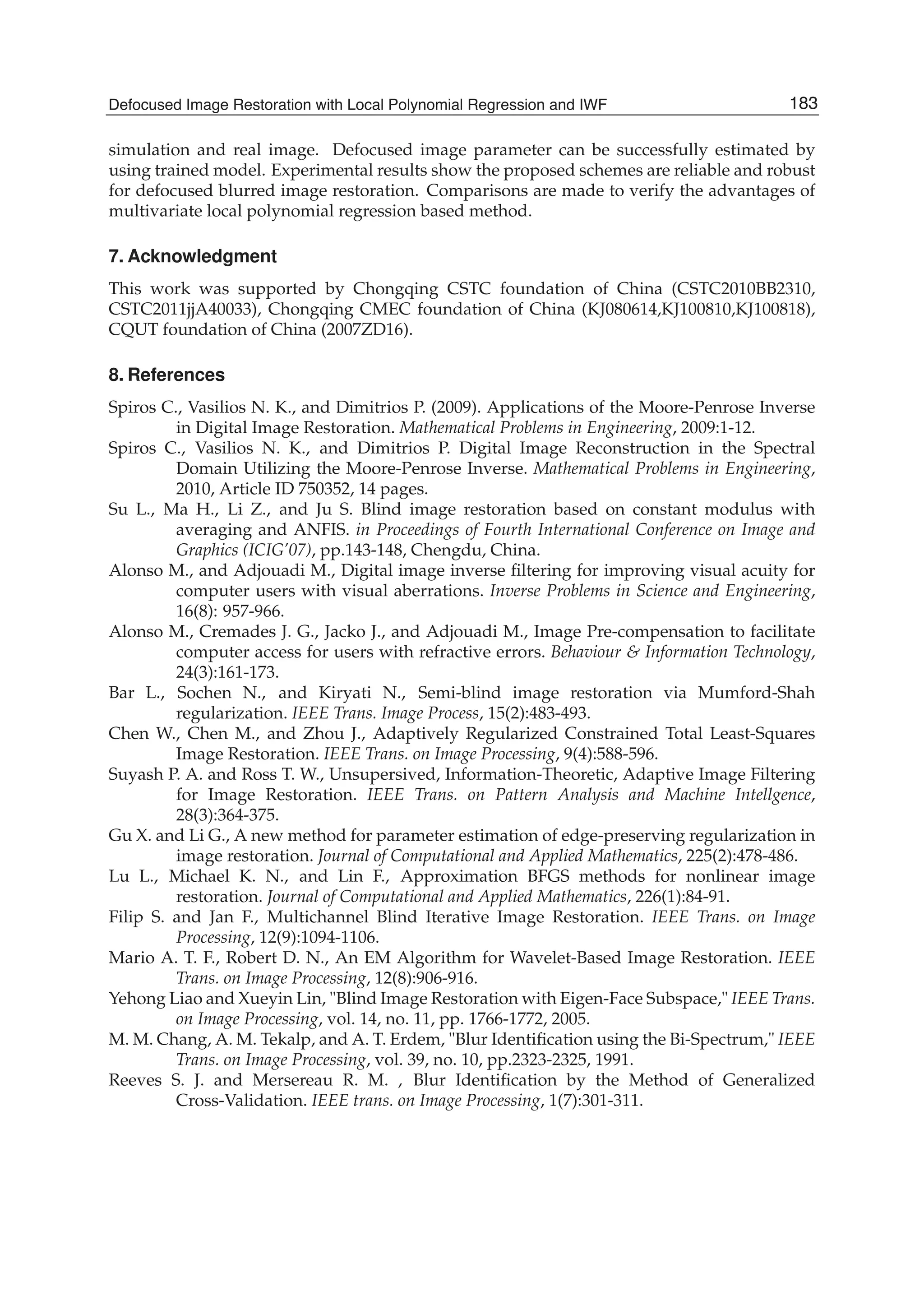 Defocused Image Restoration with Local Polynomial Regression and IWF 13
simulation and real image. Defocused image parameter can be successfully estimated by
using trained model. Experimental results show the proposed schemes are reliable and robust
for defocused blurred image restoration. Comparisons are made to verify the advantages of
multivariate local polynomial regression based method.
7. Acknowledgment
This work was supported by Chongqing CSTC foundation of China (CSTC2010BB2310,
CSTC2011jjA40033), Chongqing CMEC foundation of China (KJ080614,KJ100810,KJ100818),
CQUT foundation of China (2007ZD16).
8. References
Spiros C., Vasilios N. K., and Dimitrios P. (2009). Applications of the Moore-Penrose Inverse
in Digital Image Restoration. Mathematical Problems in Engineering, 2009:1-12.
Spiros C., Vasilios N. K., and Dimitrios P. Digital Image Reconstruction in the Spectral
Domain Utilizing the Moore-Penrose Inverse. Mathematical Problems in Engineering,
2010, Article ID 750352, 14 pages.
Su L., Ma H., Li Z., and Ju S. Blind image restoration based on constant modulus with
averaging and ANFIS. in Proceedings of Fourth International Conference on Image and
Graphics (ICIG’07), pp.143-148, Chengdu, China.
Alonso M., and Adjouadi M., Digital image inverse ﬁltering for improving visual acuity for
computer users with visual aberrations. Inverse Problems in Science and Engineering,
16(8): 957-966.
Alonso M., Cremades J. G., Jacko J., and Adjouadi M., Image Pre-compensation to facilitate
computer access for users with refractive errors. Behaviour & Information Technology,
24(3):161-173.
Bar L., Sochen N., and Kiryati N., Semi-blind image restoration via Mumford-Shah
regularization. IEEE Trans. Image Process, 15(2):483-493.
Chen W., Chen M., and Zhou J., Adaptively Regularized Constrained Total Least-Squares
Image Restoration. IEEE Trans. on Image Processing, 9(4):588-596.
Suyash P. A. and Ross T. W., Unsupersived, Information-Theoretic, Adaptive Image Filtering
for Image Restoration. IEEE Trans. on Pattern Analysis and Machine Intellgence,
28(3):364-375.
Gu X. and Li G., A new method for parameter estimation of edge-preserving regularization in
image restoration. Journal of Computational and Applied Mathematics, 225(2):478-486.
Lu L., Michael K. N., and Lin F., Approximation BFGS methods for nonlinear image
restoration. Journal of Computational and Applied Mathematics, 226(1):84-91.
Filip S. and Jan F., Multichannel Blind Iterative Image Restoration. IEEE Trans. on Image
Processing, 12(9):1094-1106.
Mario A. T. F., Robert D. N., An EM Algorithm for Wavelet-Based Image Restoration. IEEE
Trans. on Image Processing, 12(8):906-916.
Yehong Liao and Xueyin Lin, "Blind Image Restoration with Eigen-Face Subspace," IEEE Trans.
on Image Processing, vol. 14, no. 11, pp. 1766-1772, 2005.
M. M. Chang, A. M. Tekalp, and A. T. Erdem, "Blur Identiﬁcation using the Bi-Spectrum," IEEE
Trans. on Image Processing, vol. 39, no. 10, pp.2323-2325, 1991.
Reeves S. J. and Mersereau R. M. , Blur Identiﬁcation by the Method of Generalized
Cross-Validation. IEEE trans. on Image Processing, 1(7):301-311.
183Defocused Image Restoration with Local Polynomial Regression and IWF
 