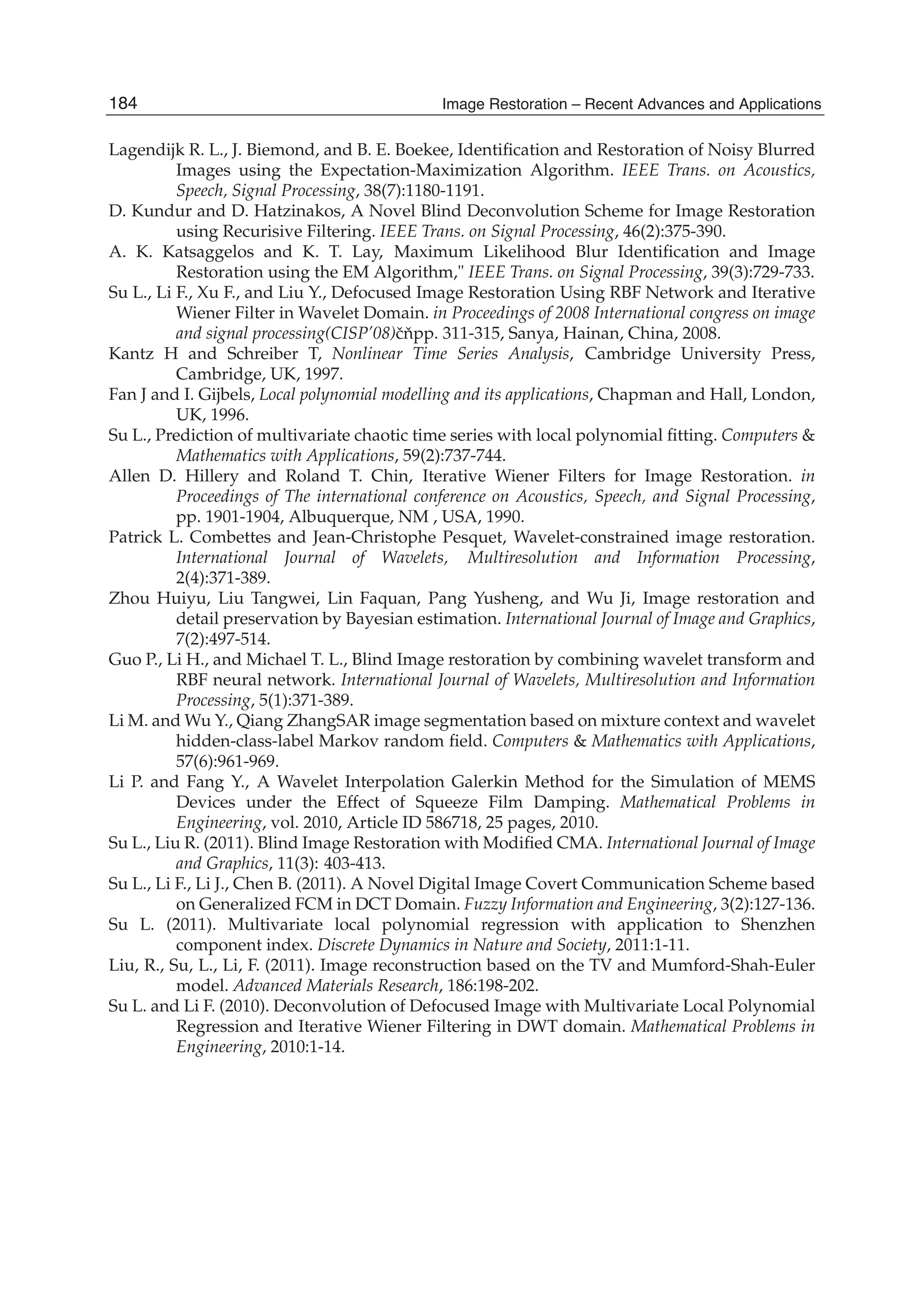 14 Image Restoration
Lagendijk R. L., J. Biemond, and B. E. Boekee, Identiﬁcation and Restoration of Noisy Blurred
Images using the Expectation-Maximization Algorithm. IEEE Trans. on Acoustics,
Speech, Signal Processing, 38(7):1180-1191.
D. Kundur and D. Hatzinakos, A Novel Blind Deconvolution Scheme for Image Restoration
using Recurisive Filtering. IEEE Trans. on Signal Processing, 46(2):375-390.
A. K. Katsaggelos and K. T. Lay, Maximum Likelihood Blur Identiﬁcation and Image
Restoration using the EM Algorithm," IEEE Trans. on Signal Processing, 39(3):729-733.
Su L., Li F., Xu F., and Liu Y., Defocused Image Restoration Using RBF Network and Iterative
Wiener Filter in Wavelet Domain. in Proceedings of 2008 International congress on image
and signal processing(CISP’08)ˇcˇnpp. 311-315, Sanya, Hainan, China, 2008.
Kantz H and Schreiber T, Nonlinear Time Series Analysis, Cambridge University Press,
Cambridge, UK, 1997.
Fan J and I. Gijbels, Local polynomial modelling and its applications, Chapman and Hall, London,
UK, 1996.
Su L., Prediction of multivariate chaotic time series with local polynomial ﬁtting. Computers &
Mathematics with Applications, 59(2):737-744.
Allen D. Hillery and Roland T. Chin, Iterative Wiener Filters for Image Restoration. in
Proceedings of The international conference on Acoustics, Speech, and Signal Processing,
pp. 1901-1904, Albuquerque, NM , USA, 1990.
Patrick L. Combettes and Jean-Christophe Pesquet, Wavelet-constrained image restoration.
International Journal of Wavelets, Multiresolution and Information Processing,
2(4):371-389.
Zhou Huiyu, Liu Tangwei, Lin Faquan, Pang Yusheng, and Wu Ji, Image restoration and
detail preservation by Bayesian estimation. International Journal of Image and Graphics,
7(2):497-514.
Guo P., Li H., and Michael T. L., Blind Image restoration by combining wavelet transform and
RBF neural network. International Journal of Wavelets, Multiresolution and Information
Processing, 5(1):371-389.
Li M. and Wu Y., Qiang ZhangSAR image segmentation based on mixture context and wavelet
hidden-class-label Markov random ﬁeld. Computers & Mathematics with Applications,
57(6):961-969.
Li P. and Fang Y., A Wavelet Interpolation Galerkin Method for the Simulation of MEMS
Devices under the Effect of Squeeze Film Damping. Mathematical Problems in
Engineering, vol. 2010, Article ID 586718, 25 pages, 2010.
Su L., Liu R. (2011). Blind Image Restoration with Modiﬁed CMA. International Journal of Image
and Graphics, 11(3): 403-413.
Su L., Li F., Li J., Chen B. (2011). A Novel Digital Image Covert Communication Scheme based
on Generalized FCM in DCT Domain. Fuzzy Information and Engineering, 3(2):127-136.
Su L. (2011). Multivariate local polynomial regression with application to Shenzhen
component index. Discrete Dynamics in Nature and Society, 2011:1-11.
Liu, R., Su, L., Li, F. (2011). Image reconstruction based on the TV and Mumford-Shah-Euler
model. Advanced Materials Research, 186:198-202.
Su L. and Li F. (2010). Deconvolution of Defocused Image with Multivariate Local Polynomial
Regression and Iterative Wiener Filtering in DWT domain. Mathematical Problems in
Engineering, 2010:1-14.
184 Image Restoration – Recent Advances and Applications
 