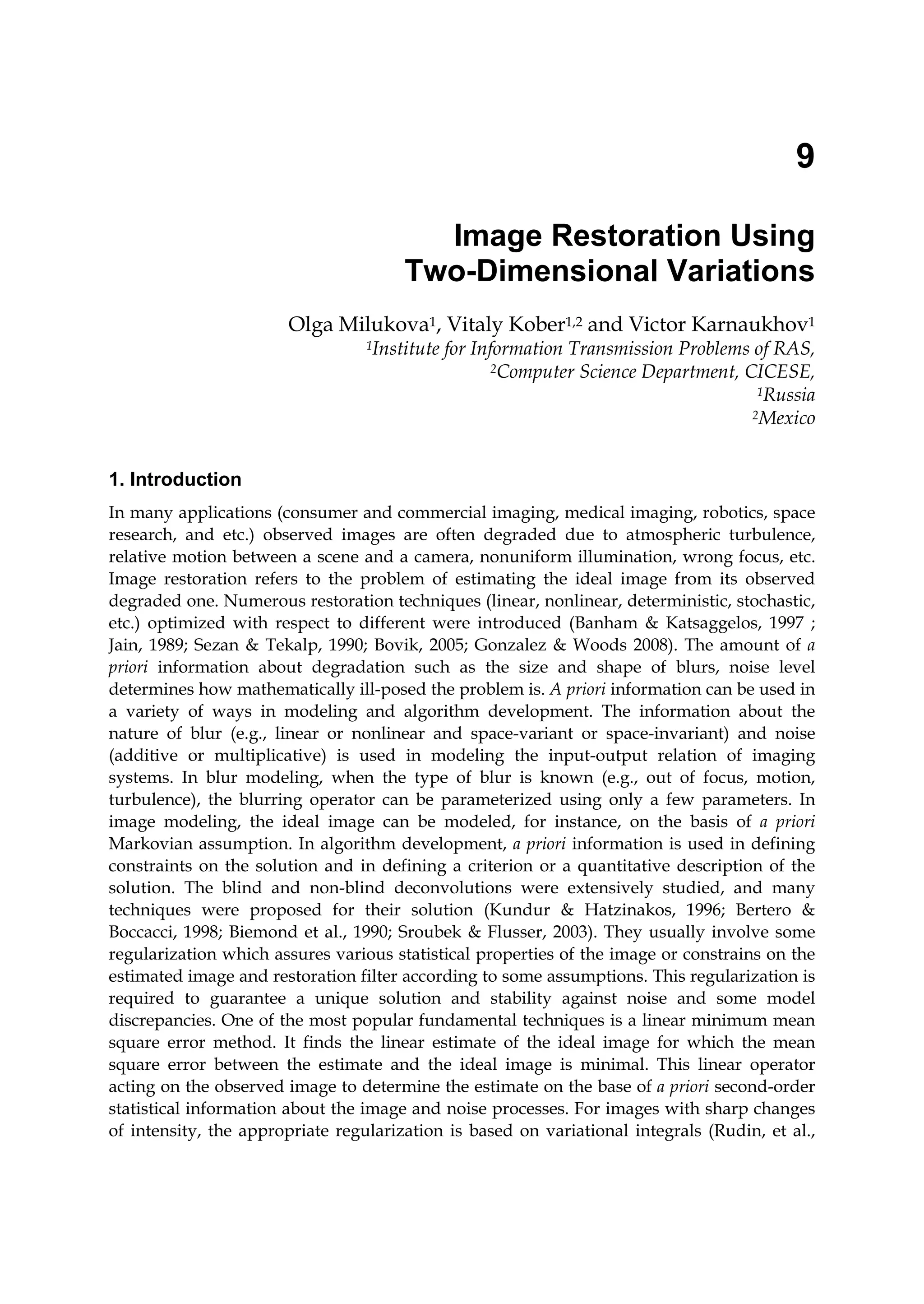 9
Image Restoration Using
Two-Dimensional Variations
Olga Milukova1, Vitaly Kober1,2 and Victor Karnaukhov1
1Institute for Information Transmission Problems of RAS,
2Computer Science Department, CICESE,
1Russia
2Mexico
1. Introduction
In many applications (consumer and commercial imaging, medical imaging, robotics, space
research, and etc.) observed images are often degraded due to atmospheric turbulence,
relative motion between a scene and a camera, nonuniform illumination, wrong focus, etc.
Image restoration refers to the problem of estimating the ideal image from its observed
degraded one. Numerous restoration techniques (linear, nonlinear, deterministic, stochastic,
etc.) optimized with respect to different were introduced (Banham & Katsaggelos, 1997 ;
Jain, 1989; Sezan & Tekalp, 1990; Bovik, 2005; Gonzalez & Woods 2008). The amount of a
priori information about degradation such as the size and shape of blurs, noise level
determines how mathematically ill-posed the problem is. A priori information can be used in
a variety of ways in modeling and algorithm development. The information about the
nature of blur (e.g., linear or nonlinear and space-variant or space-invariant) and noise
(additive or multiplicative) is used in modeling the input-output relation of imaging
systems. In blur modeling, when the type of blur is known (e.g., out of focus, motion,
turbulence), the blurring operator can be parameterized using only a few parameters. In
image modeling, the ideal image can be modeled, for instance, on the basis of a priori
Markovian assumption. In algorithm development, a priori information is used in defining
constraints on the solution and in defining a criterion or a quantitative description of the
solution. The blind and non-blind deconvolutions were extensively studied, and many
techniques were proposed for their solution (Kundur & Hatzinakos, 1996; Bertero &
Boccacci, 1998; Biemond et al., 1990; Sroubek & Flusser, 2003). They usually involve some
regularization which assures various statistical properties of the image or constrains on the
estimated image and restoration filter according to some assumptions. This regularization is
required to guarantee a unique solution and stability against noise and some model
discrepancies. One of the most popular fundamental techniques is a linear minimum mean
square error method. It finds the linear estimate of the ideal image for which the mean
square error between the estimate and the ideal image is minimal. This linear operator
acting on the observed image to determine the estimate on the base of a priori second-order
statistical information about the image and noise processes. For images with sharp changes
of intensity, the appropriate regularization is based on variational integrals (Rudin, et al.,
 