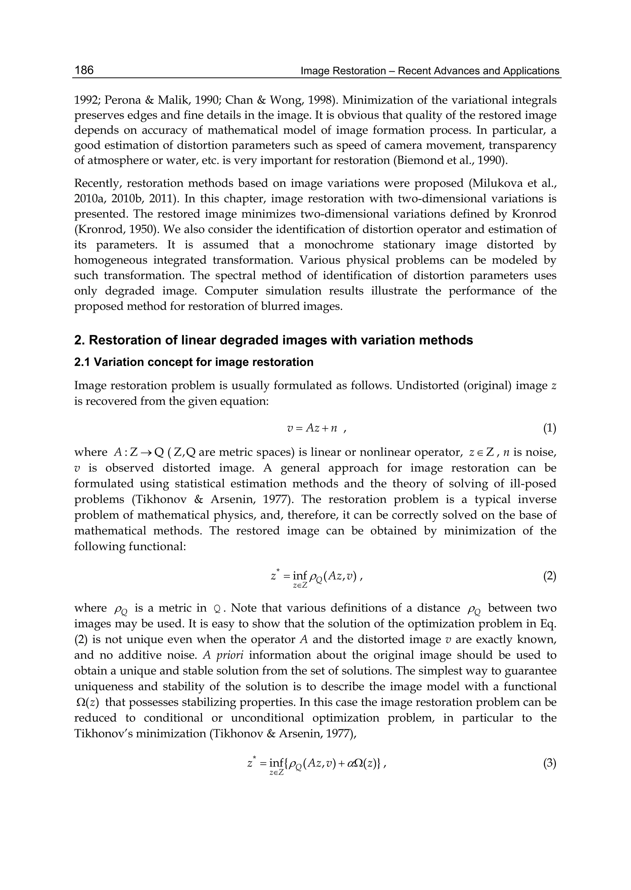 Image Restoration – Recent Advances and Applications186
1992; Perona & Malik, 1990; Chan & Wong, 1998). Minimization of the variational integrals
preserves edges and fine details in the image. It is obvious that quality of the restored image
depends on accuracy of mathematical model of image formation process. In particular, a
good estimation of distortion parameters such as speed of camera movement, transparency
of atmosphere or water, etc. is very important for restoration (Biemond et al., 1990).
Recently, restoration methods based on image variations were proposed (Milukova et al.,
2010a, 2010b, 2011). In this chapter, image restoration with two-dimensional variations is
presented. The restored image minimizes two-dimensional variations defined by Kronrod
(Kronrod, 1950). We also consider the identification of distortion operator and estimation of
its parameters. It is assumed that a monochrome stationary image distorted by
homogeneous integrated transformation. Various physical problems can be modeled by
such transformation. The spectral method of identification of distortion parameters uses
only degraded image. Computer simulation results illustrate the performance of the
proposed method for restoration of blurred images.
2. Restoration of linear degraded images with variation methods
2.1 Variation concept for image restoration
Image restoration problem is usually formulated as follows. Undistorted (original) image z
is recovered from the given equation:
v Az n  , (1)
where : Z QA  ( Z,Q are metric spaces) is linear or nonlinear operator, Ζz , n is noise,
v is observed distorted image. A general approach for image restoration can be
formulated using statistical estimation methods and the theory of solving of ill-posed
problems (Tikhonov & Arsenin, 1977). The restoration problem is a typical inverse
problem of mathematical physics, and, therefore, it can be correctly solved on the base of
mathematical methods. The restored image can be obtained by minimization of the
following functional:
*
inf ( , )Q
z Z
z Az v

 , (2)
where Q is a metric in Q . Note that various definitions of a distance Q between two
images may be used. It is easy to show that the solution of the optimization problem in Eq.
(2) is not unique even when the operator A and the distorted image v are exactly known,
and no additive noise. A priori information about the original image should be used to
obtain a unique and stable solution from the set of solutions. The simplest way to guarantee
uniqueness and stability of the solution is to describe the image model with a functional
( )z that possesses stabilizing properties. In this case the image restoration problem can be
reduced to conditional or unconditional optimization problem, in particular to the
Tikhonov’s minimization (Tikhonov & Arsenin, 1977),
*
inf{ ( , ) ( )}Q
z Z
z Az v z 

   , (3)
 