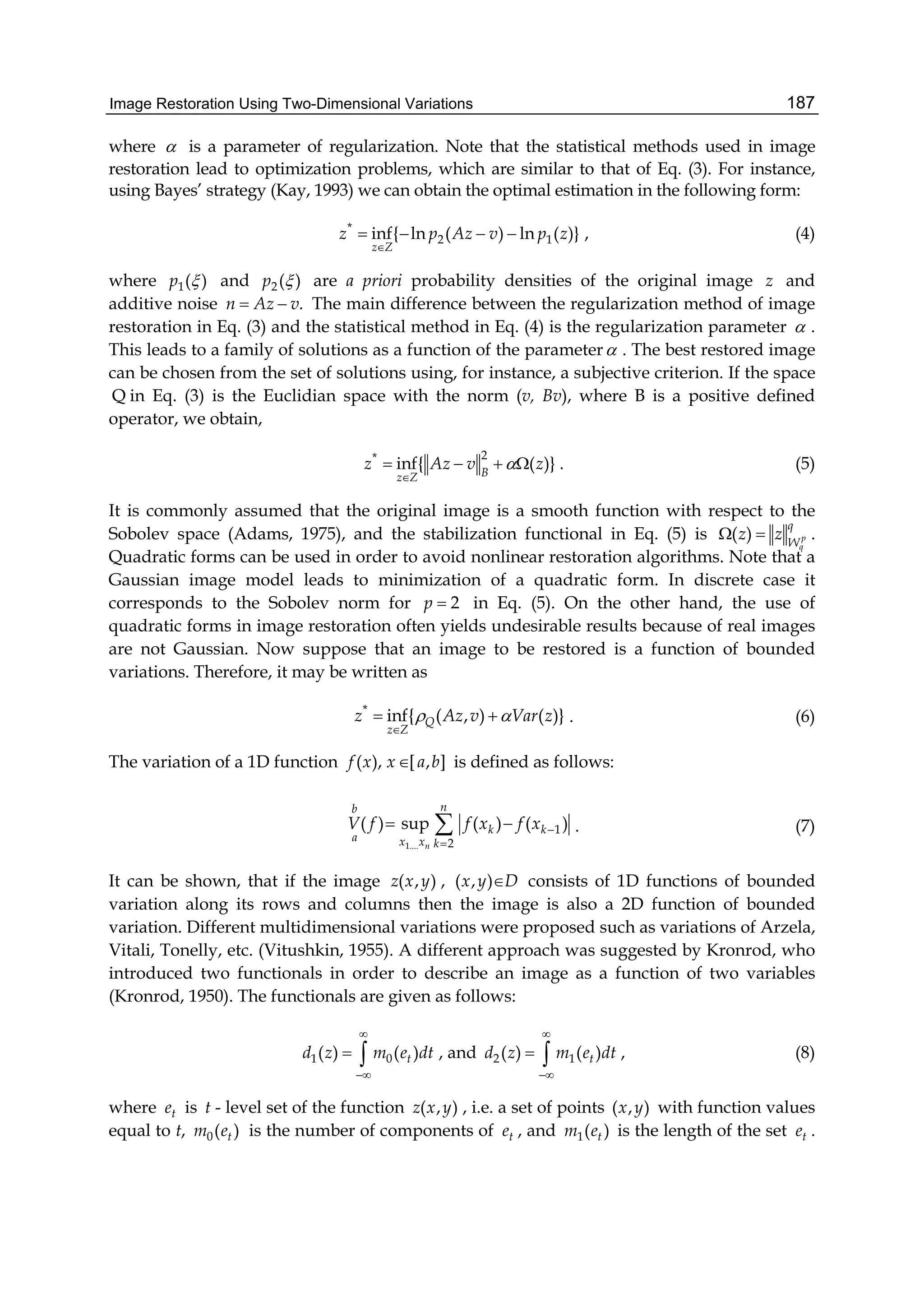 Image Restoration Using Two-Dimensional Variations 187
where  is a parameter of regularization. Note that the statistical methods used in image
restoration lead to optimization problems, which are similar to that of Eq. (3). For instance,
using Bayes’ strategy (Kay, 1993) we can obtain the optimal estimation in the following form:
*
2 1inf{ ln ( ) ln ( )}
z Z
z p Az v p z

    , (4)
where 1( )p  and 2( )p  are a priori probability densities of the original image z and
additive noise .n Az v  The main difference between the regularization method of image
restoration in Eq. (3) and the statistical method in Eq. (4) is the regularization parameter  .
This leads to a family of solutions as a function of the parameter . The best restored image
can be chosen from the set of solutions using, for instance, a subjective criterion. If the space
Q in Eq. (3) is the Euclidian space with the norm (v, Bv), where B is a positive defined
operator, we obtain,
2*
inf{ ( )}Bz Z
z Az v z

    . (5)
It is commonly assumed that the original image is a smooth function with respect to the
Sobolev space (Adams, 1975), and the stabilization functional in Eq. (5) is ( ) p
q
q
W
z z  .
Quadratic forms can be used in order to avoid nonlinear restoration algorithms. Note that a
Gaussian image model leads to minimization of a quadratic form. In discrete case it
corresponds to the Sobolev norm for 2p  in Eq. (5). On the other hand, the use of
quadratic forms in image restoration often yields undesirable results because of real images
are not Gaussian. Now suppose that an image to be restored is a function of bounded
variations. Therefore, it may be written as
*
inf{ ( , ) ( )}Q
z Z
z Az v Var z 

  . (6)
The variation of a 1D function ( ), [ , ]f x x a b is defined as follows:
1....
1
2
( ) sup ( ) ( )
n
nb
k k
a x x k
V f f x f x 

  . (7)
It can be shown, that if the image ( , )z x y , ( , )x y D consists of 1D functions of bounded
variation along its rows and columns then the image is also a 2D function of bounded
variation. Different multidimensional variations were proposed such as variations of Arzela,
Vitali, Tonelly, etc. (Vitushkin, 1955). A different approach was suggested by Kronrod, who
introduced two functionals in order to describe an image as a function of two variables
(Kronrod, 1950). The functionals are given as follows:
1 0( ) ( )td z m e dt


  , and 2 1( ) ( )td z m e dt


  , (8)
where te is t - level set of the function ( , )z x y , i.e. a set of points ( , )x y with function values
equal to t, 0( )tm e is the number of components of te , and 1( )tm e is the length of the set te .
 