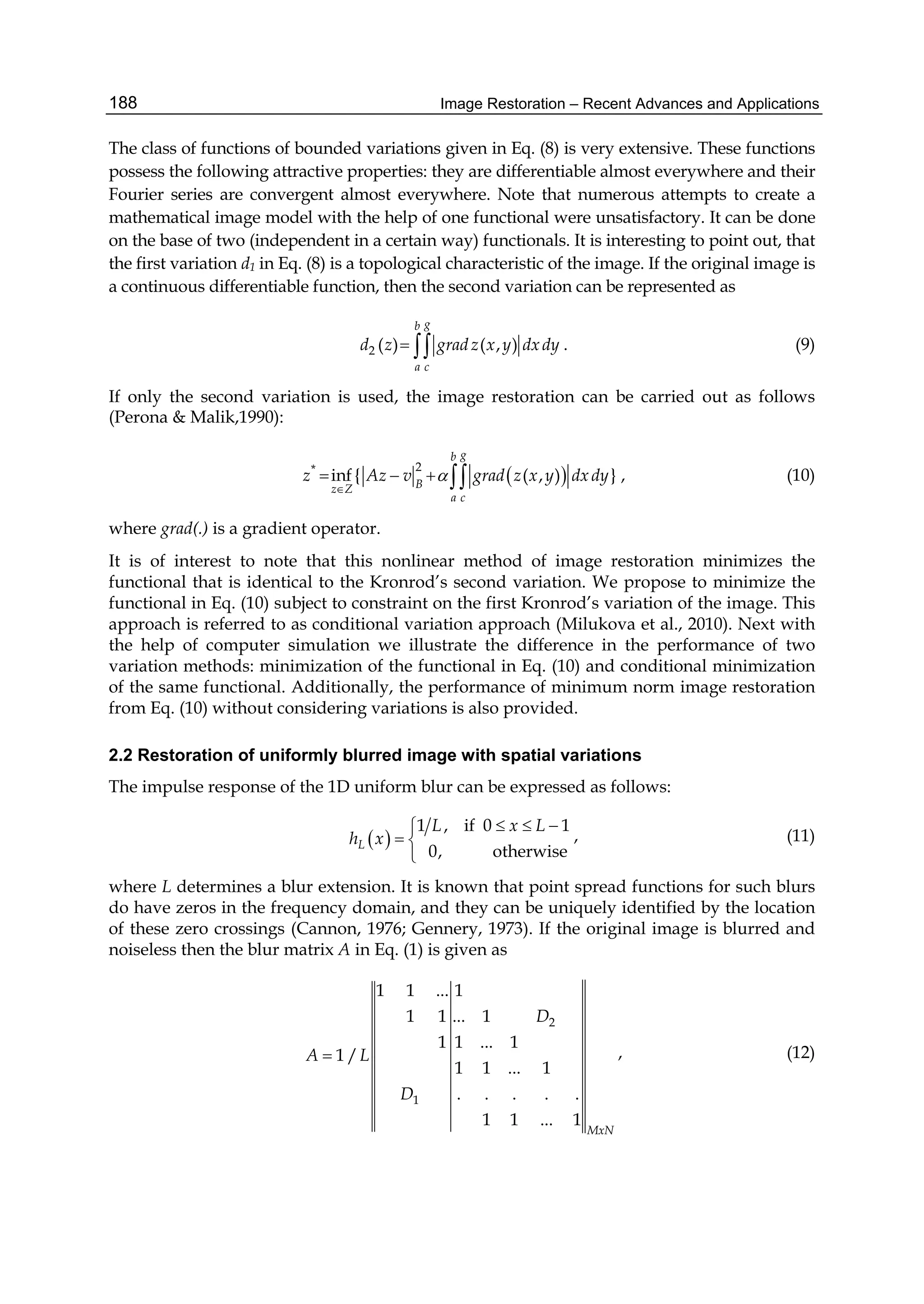 Image Restoration – Recent Advances and Applications188
The class of functions of bounded variations given in Eq. (8) is very extensive. These functions
possess the following attractive properties: they are differentiable almost everywhere and their
Fourier series are convergent almost everywhere. Note that numerous attempts to create a
mathematical image model with the help of one functional were unsatisfactory. It can be done
on the base of two (independent in a certain way) functionals. It is interesting to point out, that
the first variation d1 in Eq. (8) is a topological characteristic of the image. If the original image is
a continuous differentiable function, then the second variation can be represented as
2 ( ) ( , )
gb
a c
d z gradz x y dxdy  . (9)
If only the second variation is used, the image restoration can be carried out as follows
(Perona & Malik,1990):
 2*
inf { ( , ) }
gb
Bz Z
a c
z Az v grad z x y dxdy

    , (10)
where grad(.) is a gradient operator.
It is of interest to note that this nonlinear method of image restoration minimizes the
functional that is identical to the Kronrod’s second variation. We propose to minimize the
functional in Eq. (10) subject to constraint on the first Kronrod’s variation of the image. This
approach is referred to as conditional variation approach (Milukova et al., 2010). Next with
the help of computer simulation we illustrate the difference in the performance of two
variation methods: minimization of the functional in Eq. (10) and conditional minimization
of the same functional. Additionally, the performance of minimum norm image restoration
from Eq. (10) without considering variations is also provided.
2.2 Restoration of uniformly blurred image with spatial variations
The impulse response of the 1D uniform blur can be expressed as follows:
 
1 , if 0 1
0, otherwiseL
L x L
h x
  
 

, (11)
where L determines a blur extension. It is known that point spread functions for such blurs
do have zeros in the frequency domain, and they can be uniquely identified by the location
of these zero crossings (Cannon, 1976; Gennery, 1973). If the original image is blurred and
noiseless then the blur matrix A in Eq. (1) is given as
2
1
1 1 ... 1
1 1 ... 1
1 1 ... 1
1 /
1 1 ... 1
. . . . .
1 1 ... 1
MxN
D
A L
D
 , (12)
 