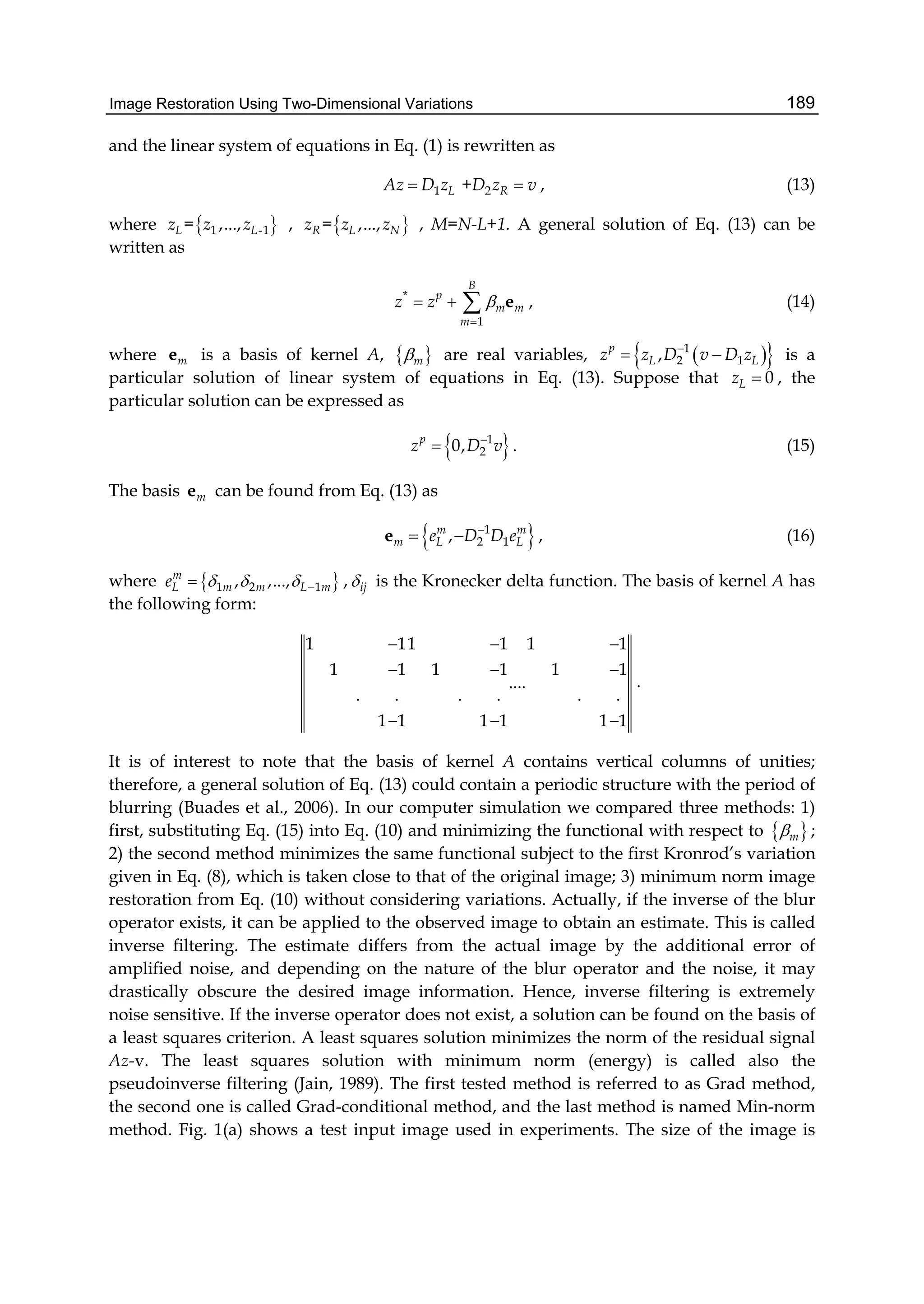 Image Restoration Using Two-Dimensional Variations 189
and the linear system of equations in Eq. (1) is rewritten as
1 2+L RAz D z D z v  , (13)
where  1 -1= ,...,L Lz z z ,  = ,...,R L Nz z z , M=N-L+1. A general solution of Eq. (13) can be
written as
*
1
B
p
m m
m
z z 

   e , (14)
where me is a basis of kernel A,  m are real variables,   1
2 1,p
L Lz z D v D z
  is a
particular solution of linear system of equations in Eq. (13). Suppose that 0Lz  , the
particular solution can be expressed as
 1
20,p
z D v
 . (15)
The basis me can be found from Eq. (13) as
 1
2 1,m m
m L Le D D e
 e , (16)
where  1 2 1, ,...,m
L m m L me     , ij is the Kronecker delta function. The basis of kernel A has
the following form:
1 11 1 1 1
1 1 1 1 1 1
....
. . . . . .
1 1 1 1 1 1
  
  
  
.
It is of interest to note that the basis of kernel A contains vertical columns of unities;
therefore, a general solution of Eq. (13) could contain a periodic structure with the period of
blurring (Buades et al., 2006). In our computer simulation we compared three methods: 1)
first, substituting Eq. (15) into Eq. (10) and minimizing the functional with respect to  m ;
2) the second method minimizes the same functional subject to the first Kronrod’s variation
given in Eq. (8), which is taken close to that of the original image; 3) minimum norm image
restoration from Eq. (10) without considering variations. Actually, if the inverse of the blur
operator exists, it can be applied to the observed image to obtain an estimate. This is called
inverse filtering. The estimate differs from the actual image by the additional error of
amplified noise, and depending on the nature of the blur operator and the noise, it may
drastically obscure the desired image information. Hence, inverse filtering is extremely
noise sensitive. If the inverse operator does not exist, a solution can be found on the basis of
a least squares criterion. A least squares solution minimizes the norm of the residual signal
Az-v. The least squares solution with minimum norm (energy) is called also the
pseudoinverse filtering (Jain, 1989). The first tested method is referred to as Grad method,
the second one is called Grad-conditional method, and the last method is named Min-norm
method. Fig. 1(a) shows a test input image used in experiments. The size of the image is
 