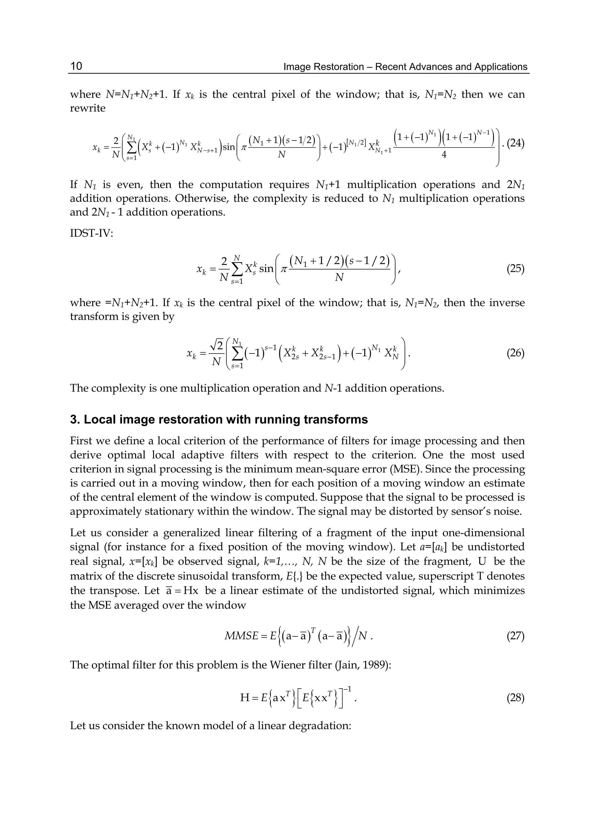 Image Restoration – Recent Advances and Applications10
where N=N1+N2+1. If xk is the central pixel of the window; that is, N1=N2 then we can
rewrite
     
        1
1
1 1
1
1
21
1 1
1
1 1 1 11 1 22
1 sin 1
4
N N
N
N Nk k
k s N s N
s
kN s
x X X X
N N


  

       
        
  

 . (24)
If N1 is even, then the computation requires N1+1 multiplication operations and 2N1
addition operations. Otherwise, the complexity is reduced to N1 multiplication operations
and 2N1 - 1 addition operations.
IDST-IV:
  1
1
1 /2 1 /22
sin
N
k
k s
s
N s
x X
N N


   
  
 
 , (25)
where =N1+N2+1. If xk is the central pixel of the window; that is, N1=N2, then the inverse
transform is given by
     
1
11
2 2 1
1
2
1 1
N
s Nk k k
k s s N
s
x X X X
N



 
      
 
 . (26)
The complexity is one multiplication operation and N-1 addition operations.
3. Local image restoration with running transforms
First we define a local criterion of the performance of filters for image processing and then
derive optimal local adaptive filters with respect to the criterion. One the most used
criterion in signal processing is the minimum mean-square error (MSE). Since the processing
is carried out in a moving window, then for each position of a moving window an estimate
of the central element of the window is computed. Suppose that the signal to be processed is
approximately stationary within the window. The signal may be distorted by sensor’s noise.
Let us consider a generalized linear filtering of a fragment of the input one-dimensional
signal (for instance for a fixed position of the moving window). Let a=[ak] be undistorted
real signal, x=[xk] be observed signal, k=1,…, N, N be the size of the fragment, U be the
matrix of the discrete sinusoidal transform, E{.} be the expected value, superscript T denotes
the transpose. Let a Hx be a linear estimate of the undistorted signal, which minimizes
the MSE averaged over the window
    a a a a
T
MMSE E N   . (27)
The optimal filter for this problem is the Wiener filter (Jain, 1989):
   
1
H ax xxT T
E E

 
 
. (28)
Let us consider the known model of a linear degradation:
 