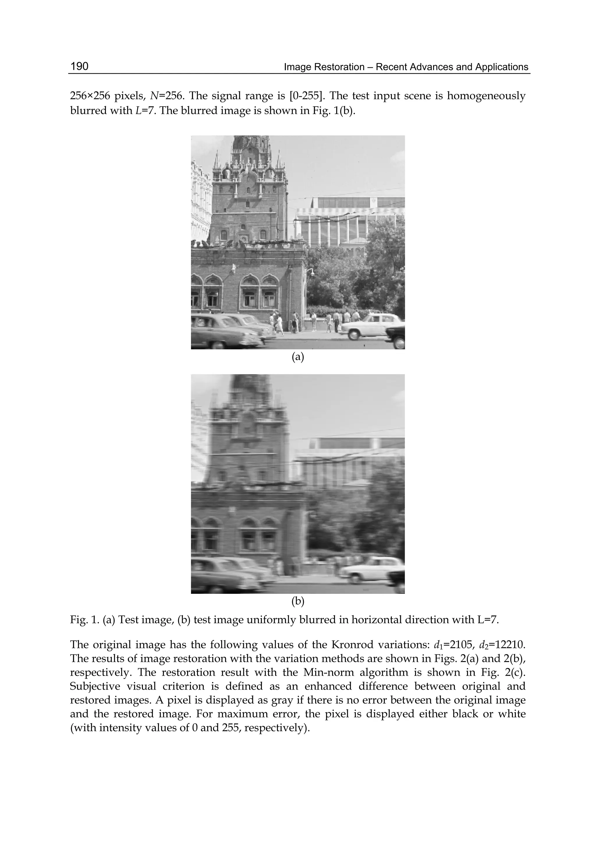 Image Restoration – Recent Advances and Applications190
256×256 pixels, N=256. The signal range is [0-255]. The test input scene is homogeneously
blurred with L=7. The blurred image is shown in Fig. 1(b).
(a)
(b)
Fig. 1. (a) Test image, (b) test image uniformly blurred in horizontal direction with L=7.
The original image has the following values of the Kronrod variations: d1=2105, d2=12210.
The results of image restoration with the variation methods are shown in Figs. 2(a) and 2(b),
respectively. The restoration result with the Min-norm algorithm is shown in Fig. 2(c).
Subjective visual criterion is defined as an enhanced difference between original and
restored images. A pixel is displayed as gray if there is no error between the original image
and the restored image. For maximum error, the pixel is displayed either black or white
(with intensity values of 0 and 255, respectively).
 